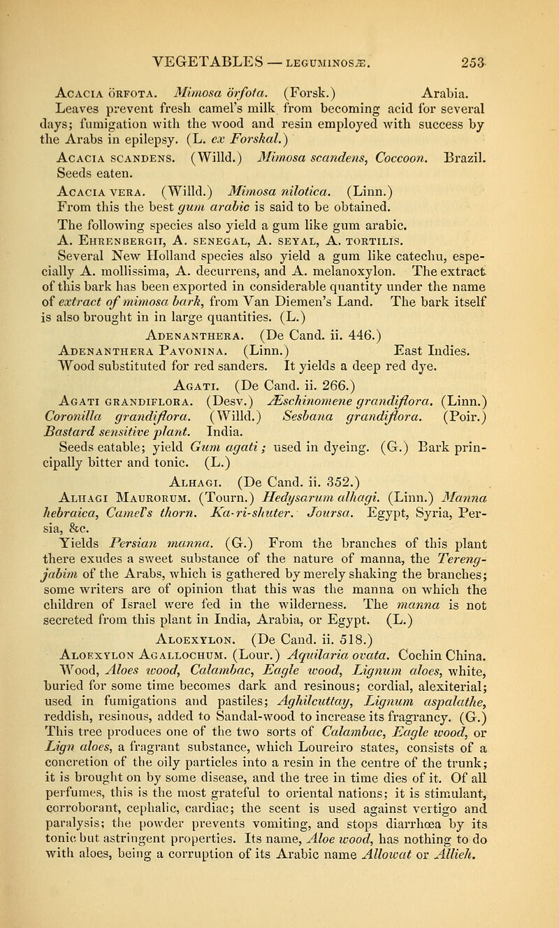 Acacia orfota. Mimosa orfota. (Forsk.) Arabia. Leaves prevent fresh camel's milk from becoming acid for several clays; fumigation with tlie wood and resin employed with success by the Arabs in epilepsy. (L. ex Forskal.) Acacia scandens. (Willd.) Mimosa scandens, Coccoo7i. Brazil. Seeds eaten. Acacia vera. (Willd.) Mimosa nilotica. (Linn.) From this the best gum arable is said to be obtained. The following species also yield a gum like gum arable. A. Ehrenbergii, a. Senegal, A. seyal, A. tortilis. Sevei'al New Holland species also yield a gum like catechu, espe- cially A. mollissima, A. decurrens, and A. melanoxylon. The extract of this bark has been exported in considerable quantity under the name 0^ extract of mimosa hark, from Van Diemen's Land. The bark itself is also brought in in large quantities. (L.) Adenanthera. (De Cand. ii. 446.) Adenanthera Pavonina. (Linn.) East Lidies. Wood substituted for red sanders. It yields a deep red dye. Agati. (De Cand. ii. 266.) Agati grandiflora. (Desv.) ^schinomene grandiflora. (Linn.) Coronilla grandijlora. (Willd.) Seshana grandiflora. (Poir.) Bastard sensitive plant. India. Seeds eatable; yield Gum agati; used in dyeing. (G.) Bark prin- cipally bitter and tonic. (L.) Alhagi. (De Cand. ii. 352.) Alhagi Maurorum. (Tourn.) Hedysarum alhagi. (Linn.) Manna hehraica, CameVs thorn. Ka-ri-shuter. Joursa. Egypt, Syria, Per- sia, &c. Yields Persian ma,nna. (G.) From the branches of this plant there exudes a sweet substance of the nature of manna, the Tereng- jabim of the Arabs, which is gathered by merely shaking the branches; some writers are of opinion that this was the manna on which the children of Israel were fed in the wilderness. The manna is not secreted from this plant in India, Arabia, or Egypt. (L.) Aloexylon. (De Cand. ii. 518.) Aloexylon Agallochum. (Lour.) Aquilaria ovata. Cochin China. Wood, Aloes wood, Calambac, Eagle ivood, Lignum aloes, white, buried for some time becomes dark and resinous; cordial, alexiterial; used in fumigations and pastiles; Aghilcuttay, Lignum aspalathe, reddish, resinous, added to Sandal-wood to increase its fragrancy. (G.) This tree produces one of the two sorts of Calambac, Eagle wood, or Lig7i aloes, a fragrant substance, which Loureiro states, consists of a concretion of the oily particles into a resin in the centre of the trunk; it is brouglit on by some disease, and the tree in time dies of it. Of all pei'fumes, this is the most grateful to oriental nations; it is stim^ulant, corroborant, cephalic, cardiac; the scent is used against vertigo and paralysis; the powder prevents vomiting, and stops diarrhoja by its tonic but astringent properties. Its name. Aloe wood, has nothing to do with aloes, being a corruption of its Arabic name Allowat or Allieh.