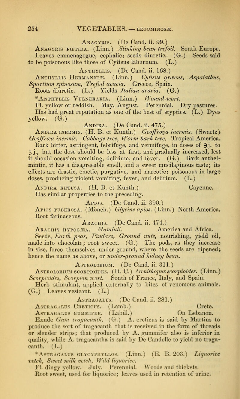 Anagyuis. (De Cand. ii. 99.) Anagyris fcetida. (Linn.) StinJdng bean trefoil. South Europe. Leaves eminenagogue, cephalic; seeds diuretic, (G.) Seeds said to be poisonous like those of Cytisus laburnum. (L.) Anthyllis. (De Cand. ii. 168.) Anthyllis Hermanni^. (Linn.) Cytisus groictis, Aspalathiis, Spartium spinosum, Trefoil acacia. Greece, Spain. Eoots diuretic. (L.) Yields Italian acacia. (G.) *Anthyllis Vulneraria. (Linn.) Wound-wort. Fl. yellow or reddish. May, August. Perennial. Dry pastures. Has had great reputation as one of the best of styptics. (L.) Dyes yellow. (G.) Andira. (De Cand. ii. 475.) Andira inermis. (H. B. et Kunth.) Geoffroya itiermis. (Swartz) Geoffrcea inermis. Cabbage tree, Wo7'm bark tree. Tropical America. Bark bitter, astringent, febrifuge, and vermifuge, in doses of ^j. to 3 j., but the dose should be less at first, and gradually increased, lest it should occasion vomiting, delirium, and fever. (G.) Bark anthel- mintic, it has a disagreeable smell, and a sweet mucilaginous taste; its effects are drastic, emetic, purgative, and narcotic; poisonous in large doses, producing violent vomiting, fever, and delirium. (L.) Andira retusa. (H. B. et Kunth.) Cayenne. Has similar properties to the preceding. Apios. (De Cand. ii. 390.) Apios tuberosa. (Monch.) Glycine apios. (Linn.) North America* Root farinaceous. Arachis. (De Cand. ii. 474.) Arachis hypog^a. Munduli. America and Africa. Seeds, Earth peas, Pindars, Ground 7iuts, nourishing, yield oil^ made into chocolate; root sweet. (G.) The pods, as they increase in size, force themselves under ground, where the seeds are ripened; hence the name as above, or under-ground kidney bean. AsTROLOBiUM. (De Cand. ii. 311.) AsTROLOBiUM scorpioides. (D. C.) Omitliopusscorpioides. (Linn.) Scorpioides, Scorpion u-or-t. South of France, Italy, and Spain. Herb stimulant, applied externally to bites of venomous animals. (G.) Leaves vesicant. (L.) Astragalus. (De Cand. ii. 281.) Astragalus Creticus. (Lamb.) Crete. AsTRAGxVLUs GUMMiFER. (Labill.) On Lebanon. Exude Gam tragacanlh. (G.) A. creticus is said by Martius to produce the sort of trngacanth that is received in the form of threads or slender strips; that produced by A. gummifer also is inferior in quality, while A. tragacantha is said by De CandoUe to yield no traga- canth. (L.) *AsTnAGALUS GLYCYPiiYLLos. (Linn.) (E. B. 203.) Liqtioiice vetch, Sweet milk vetch. Wild li<piorice. Fl. dingy yellow. July. Perennial. Woods and thickets. Root sweet, used for liquorice; leaves used in retention of urine.