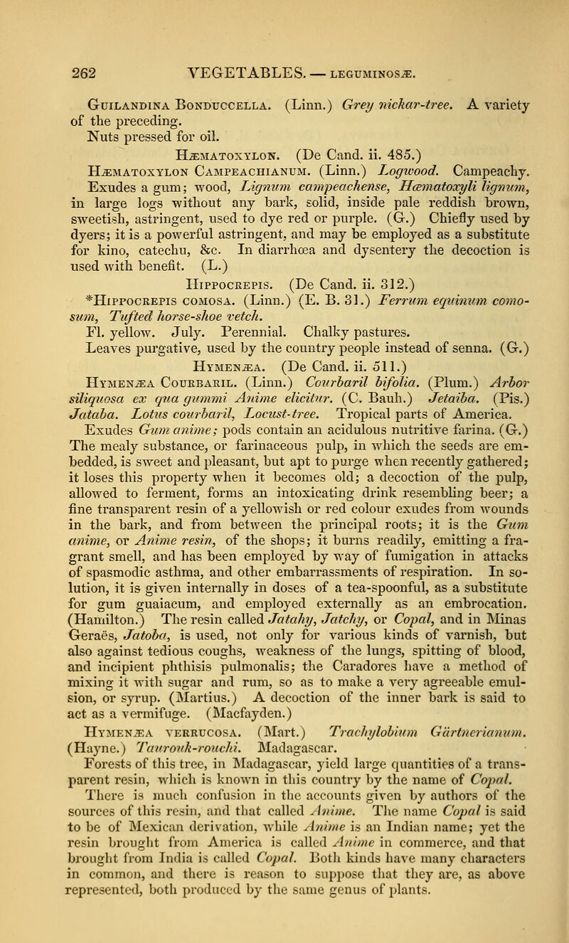 GuiLANDiNA BoNDUCCELLA. (Linii.) Grey nichar-tree. A variety of the preceding. Nuts pressed for oil. Hjematoxylon. (De Cand. ii, 485.) HiEMATOXYLON Campeachianum. (Limi.) Logwood. Campeacby. Exudes a gum; wood, Lignum eampeachense, Hcematoxyli lignum, in large logs without any bark, solid, inside pale reddish brown, sweetish, astringent, used to dye red or purple, (G.) Chiefly used by dyers; it is a powerful astringent, and may be employed as a substitute for kino, catechu, &c. In diarrho3a and dysentery the decoction is used with benefit. (L.) HipPOCREPis. (De Cand. ii. 312.) *HiPPOCREPis comosa. (Linn.) (E. B. 31.) Ferrum equimim como- sum, Tufted horse-shoe vetch. Fl. yellow. July. Perennial. Chalky pastures. Leaves purgative, used by the country people instead of senna. (G.) Hymen^a. (De Cand. ii. 511.) Hymen^a CouEBAKiL. (Liuu.) Courharil bifolia. (Plum.) Arbor siliquQsa ex qua gummi Anime elicitur. (C. Bauh.) Jetaiba. (Pis.) Jataba. Lotus courharil, Locust-tree. Tropical parts of America. Exudes Gum anime; pods contain an acidulous nutritive farina. (G.) The mealy substance, or farinaceous pulp, in Avhich the seeds are em- bedded, is sweet and pleasant, but apt to purge when recently gathered; it loses this property when it becomes old; a decoction of the j)ulp, allowed to ferment, forms an intoxicating drink resembling beer; a fine transparent resin of a yellowish or red colour exudes from wounds in the bark, and from between the principal roots; it is the Gum anime, or Anime resin, of the shops; it burns readily, emitting a fra- grant smell, and has been employed by way of fumigation in attacks of spasmodic asthma, and other embarrassments of respiration. In so- lution, it is given internally in doses of a tea-spoonful, as a substitute for gum guaiacum, and employed externally as an embrocation. (Hamilton.) The resin called Jatahy, Jatchy, or Copal, and in Minas Geraes, Jatoha, is used, not only for various kinds of varnish, but also against tedious coughs, weakness of the lungs, spitting of blood, and incipient phthisis pulmonalis; the Caradores have a method of mixing it with sugar and rum, so as to make a very agreeable emul- sion, or syrup. (Martins.) A decoction of the inner bark is said to act as a vermifuge. (Macfayden.) Hymen-^a verrucosa. (Mart.) Trachylobinm Gdrtnerianum. (Hayne.) Taurouk-rouchi. Madagascar. Forests of this tree, in Madagascar, yield large quantities of a trans- parent resin, which is known in this country by the name of Copal. There is much confusion in the accounts given by authors of the sources of this resin, and that called Anime. Tlie name Copal is said to be of Mexican derivation, while Aninie is an Indian name; yet the resin brought from America is called Anime in commerce, and that brought from India is called Copal. Both kinds have many characters in common, and there is reason to suppose that they are, as above represented, both produced by the same genus of i)lants.