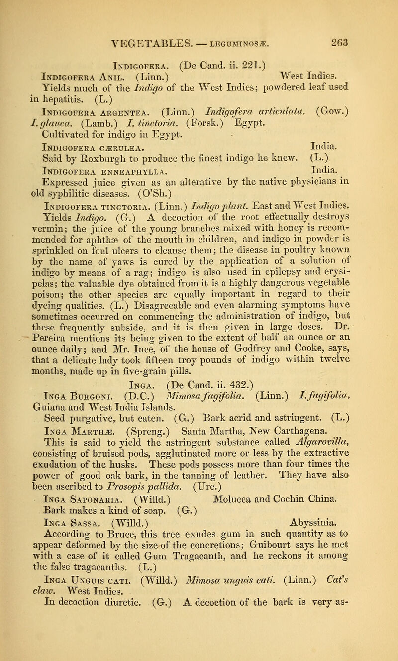 Indigofera. (De Cand. ii. 221.) Indigofera Anil. (Linn.) West Indies. Yields much of the Indigo of the West Indies; powdered leaf used in hepatitis. (L.) Indigofera argentea. (Linn.) Indigofera articulata. (Gow.) I.glauca. (Lamb.) I. tinctoria. (Forsk.) Egypt. Cultivated for indigo in Egypt. Indigofera c^rulea. India. Said by Eoxburgh to produce the finest indigo he knew. (L.) Indigofera enneaphylla. India. ^ Expressed juice given as an alterative by the native physicians in old syphilitic diseases. (O'Sh.) Indigofera tinctoria. (Linn.) Indigo plant. East and West Indies. Yields Indigo. (G.) A decoction of the root effectually destroys vermin; the juice of the young branches mixed with honey is recom- mended for aphtha3 of the mouth in children, and indigo in powder is sprinkled on foul ulcers to cleanse them; the disease in poultry known by the name of yaws is cured by the application of a solution of indigo by means of a rag; indigo is also used in epilepsy and erysi- pelas; the valuable dye obtained from it is a highly dangerous vegetable poison; the other species are equally important in regard to their dyeing qualities. (L.) Disagreeable and even alarming symptoms have sometimes occurred on commencing the administration of indigo, but these frequently subside, and it is then given in large doses. Dr. • Pereira mentions its being given to the extent of half an ounce or an ounce daily; and Mr. Ince, of the house of Godfrey and Cooke, says, that a delicate lady took fifteen troy pounds of indigo within twelve months, made up in fi.ve-grain pills. Inga. (De Cand. ii. 432.) Inga Burgoni. (D.C.) 3Iimosa fagifolia. (Linn.) I.fagifolia. Guiana and West India Islands. Seed purgative, but eaten. (G.) Bark acrid and astringent. (L.) Inga Martha. (Spreng.) Santa Martha, New Carthagena. This is said to yield the astringent substance called Algarovilla, consisting of bruised pods, agglutinated more or less by the extractive exudation of the husks. These pods possess more than four times the power of good oak bark, in the tanning of leather. They have also been ascribed to Prosopis jjaUida. (Ure.) Inga Saponaria. (Willd.) Molucca and Cochin China. Bark makes a kind of soap. (G.) Inga Sassa. (Willd.) Abyssinia. According to Bruce, this tree exudes gum in such quantity as to appear deformed by the size of the concretions; Guibourt says he met with a case of it called Gum Tragacanth, and he reckons it among the false tragacanths. (L.) Inga Unguis cati. (Willd.) Mimosa tmguis cati. (Linn.) Cat^s claxo. West Indies. In decoction diuretic. (G.) A decoction of the bark is very as-