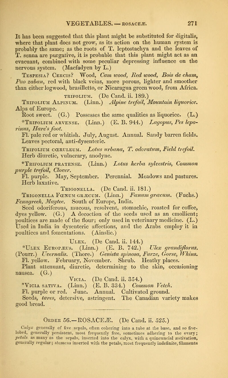 It has been suggested that this plant might be substituted for digitalis, where that plant does not grow, as its action on the human system is probably the same; as the roots of T. leptostachya and the leaves of T. senna are purgative, it is probable that this plant might act as an evacuant, combined with some peculiar depressing influence on the nervous system. (Macfadyen by L.) Tespesia? Cercis? Wood, Cam loood, Red tvood, Bois de cham, Pao zaban, red with black veins, more porous, lighter and smoother than either logwood, brasilletto, or Nicaragua green wood, from Africa. TRiFOLiuM. (De Cand. ii. 189.) Trifolium Alpinum. (Linn.) Alpine trefoil. Mountain liquorice. Alps of Europe. Root sweet. (G.) Possesses the same qualities as liquorice. (L.) *Trifolium arvense. (Linn.) (E. B. 944.) Lagopus, Pes lepo- rinus, Harems foot. Fl. pale red or whitish. July, August. Annual. Sandy barren fields. Leaves pectoral, anti-dysenteric. Trifolium coeruleum. Lotus urbana, T. odoraticm, Field trefoil. Herb diuretic, vulnerary, anodyne. *Trifolium pratense. (Linn.) Lotus herha sylvestris, Common purple trefoil, Clover, Fl. purple. May, September. Perennial. Meadows and pastures. Herb laxative. Trigonella. (De Cand. ii. 18L) Trigonella Fcenum GRiEcuM. (Limi.) Fcenum grcEcicm. (Fuchs.) Fenugreek, Maytee. South of Europe, India. Seed odoriferous, mucous, resolvent, stomachic, roasted for coffee, dyes yellow. (G.) A decoction of the seeds used as an emollient; poultices are made of the flour; only used in veterinary medicine. (L.) Used in India in dysenteric affections, and the Arabs employ it in poultices and fomentations. (Ainslie.) Ulex. (De Cand. ii. 144.) *Ulex Europ^us. (Linn.) (E. B. 742.) Ulex grandijlorus. (Pourr.) Uvernalis. (Thore.) Genista spinosa, Furze, Gorse, ffliins. Fl. yellow. February, November. Shrub. Heathy places. Plant attenuant, diuretic, determining to the skin, occasioning nausea. (G.) ViciA. (De Cand. ii. 354.) *ViciA SATIVA. (Linn.) (E. B. 334.) Common Vetch. Fl. purple or red. June. Annual. Cultivated ground. Seeds, tares, detersive, astringent. The Canadian variety makes good bread. Order 56.—ROSACEiE. (De Cand. ii. 525.) Cahjx generally of five sepals, often coliering into a tube at the base, and so five- lobed, generally persistent, most frequently free, sometimes adhering to the ovary; petals as many as the sepals, inserted into the calyx, with a quincuncial {estivation, generally regulai-; stameyis inserted vpith the petals, most frequently indefinite, filaments