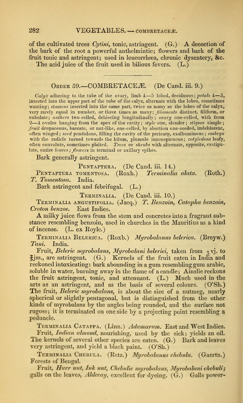 of tlie cultivated trees Cytini, tonic, astringent. (G.) A decoction of the bark of the root a powerful anthelmintic; flowers and bark of the fruit tonic and astringent; used in leucorrhoea, chronic dysentery, &c. The acid juice of the fruit used in bilious fevers. (L.) Order 59.—COMBRETACE^. (De Cand. iii. 9.) Calyx adliei'iug to the tube of tlie ovary, limb 4—5 lobed, deciduous; pe<a& 4—5, inserted into the upper part of tlie tube of the calyx, alternate with the lobes, sometimes wanting; stamens inserted into the same pai't, tM'ice as many as the lobes of the calyx, very rarely equal in number, or three times as many; Jilaments distinct, filiform, or subulate; anthers two-celled, dehiscing longitudinally; ovary one-celled, with from 2—4 ovules hauging from the apex of the cavity; style one, slender; stigma simple; fruit drupaceous, baccate, or nut-like, one-celled, by abortion one-seeded, indehiseent, often winged; seed pendulous, filling the cavity of the pericarp, exalbuminous ; embryo with the radicle turned towards the hilum, plumule inconspicuovis; cotyledons leafy, often convolute, sometimes plaited. Trees or shrubs with alternate, opposite, exstipu- late, entire leaves ; Jiowers in terminal or axillary spikes. Bark generally astringent. Pentaptera. (De Cand. iii. 14.) Pentaptera tomentosa. (Roxb.) Terminalia alata. (Roth.) T. Tomentosa. India. Bark astringent and febrifugal. (L.) Terminalia. (De Cand. iii. 10.) Terminalia angustifolia. (Jacq.) T. Benzoin, Catapha benzoin, Croton benzoe. East Indies. AmUky juice flows from the stem and concretes into a fragrant sub- stance resembling benzoin, used in churches in the Mauritius as a kind of incense. (L. ex Royle.) Terminalia Belerica. (Roxb.) Myrobalanus belerica. (Breyw.) Tani. India. Fruit, Beleric myrobalans, Myrobalani belerici, taken from gvj. to Ijss., are astringent. (G.) Kernels of the fruit eaten in India and reckoned intoxicating: bark abounding in a gum resembling gum arable, soluble in water, burning away in the flame of a candle; Ainslie reckons the fruit astringent, tonic, and attenuant. (L.) Much used in the arts as an astringent, and as the basis of several colours. (O'Sh.) The fruit, Beleric myrobalans, is about the size of a nutmeg, neai'ly spherical or slightly pentagonal, but is distinguished from the other kinds of myrobalans by the angles being rounded, and the surface nob rugose; it is terminated on one side by a projecting point resembling a peduncle. Terminalia Catappa. (Linn.) Adamarum. East and West Indies. Fruit, Indian almond, nourishing, used by the sick; yields an oil. The kernels of several other species are eaten. (G.) Bark and leaves very astringent, and yield a black paint. (O'Sh.) Terminalia Chebula. (Retz.) Myrobalanus chebula. (Gaertn.) Forests of Bengal. Fruit, Hurr nut, Ink nut, Chebulie myrobalans, Myrobalani chebuli; galls on the leaves, Aldecay, excellent for dyeing. (G.) Galls power-