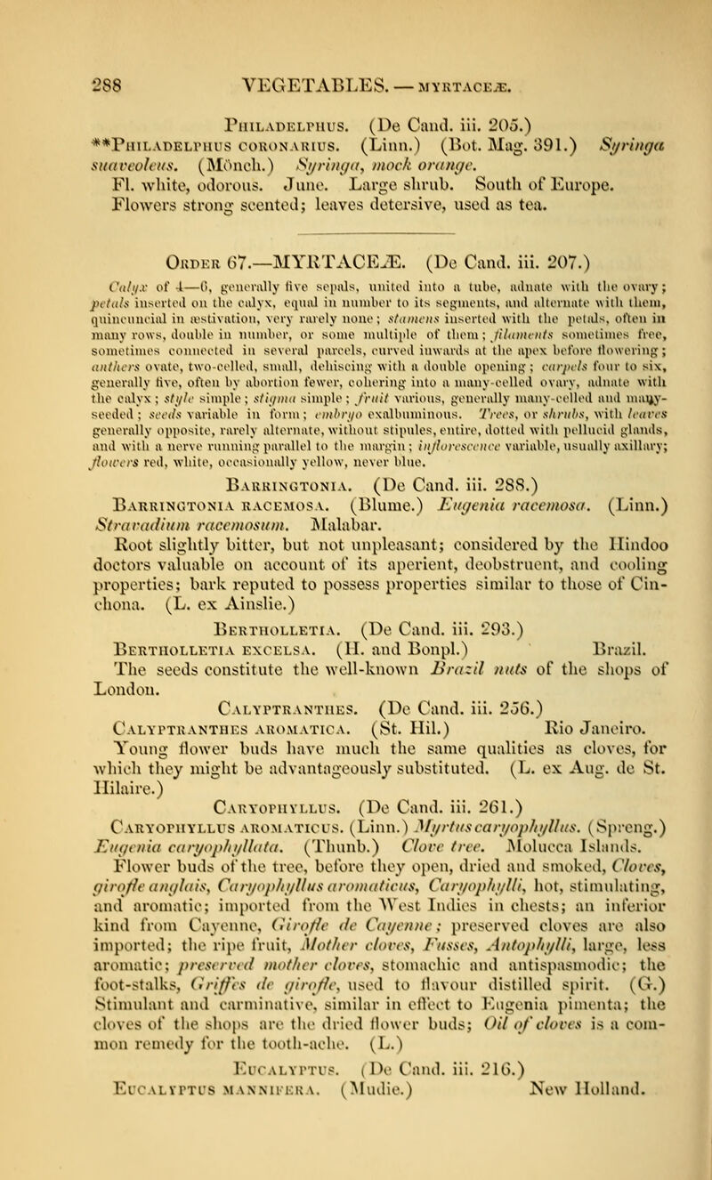 PiiiLADELruus. (De Caiul. ili. 20o.) **PHiLADELriiiis coKONARius. (Liun.) (Bot. Mag. 391.) S^i/ri/tf/a SHanvIcKii. (Moncli.) S^ri/i(/(i, mock oninc/c. Fl. -white, oilorous. Juno. Large shrub. South of Europe. Flowers! strong scentoi.1; leaves detersive, used as tea. Okpkr 67.—MYRTACE.E. (De Cand. iii. 207.) Coli/x of 4—('), gouorully the sopals, uiiitoil into u tubo, luhuito with the ovary; petiiln inserted on the ealyx, equal in nnuiber to its segnieuts, anil alternate with them, qninenneial in rt\stivatioii, very rarely none; stdiiicns inserted with the petids, often in many rows, double in niiniber, or some nmltiide of tlieiu; //7(()«(«/x sometimes free, sometimes eonueeted in several pareels, eiirved inwards at the apex before tlowering; tvttltcra ovate, two-eelled, small, dehiscing- with a double ojieiting ; carjit'ls four to six, generally tive, often by abortion fewer, eohering into a numy-eelled ovary, adnate with the calyx ; ,■;/,(//(■ simple; xlif/iiiii simple; /riiit various, generally numy-eelled and nuiijy- seeded ; .veiw/s variable in form; OH/'n/o exnlbuminous. Wees, or ,s7iri(/<,s', with/('(/res generally opposite, rarely alternate, without stipules, entire, dotted with pellueid glands, mid with a nerve running parallel to the nnirgin ; iiijlorcsiriicf variable, usually axillary; Jlowcrs red, white, oeeasionally yellow, never blue. Baukinotonia. (De Cand. iii. 288.) Barrinotonia kacemosa. (Blunie.) Kinienhi racemosa. (Linn.) Stra radium raccmositm. JNlalabar. Root slightly bitter, but not unpleasant; considered by the Hindoo doctors valuable on account of its aperient, deobstruent, and cooling properties; bark reputed to possess properties similar to those of Cin- chona. (L. ex Ainslie.) Berttiolletia. (De Cand. iii. 293.) Bertiiolletia excelsa. (1L and Bonpl.) Brazil. The seeds constitute the Nvell-known Brazil nuts of the shops of London. Calyptrantiies. (De Cand. iii. 2oG.) Calyptranthes AROiMATiCA, (St. Ilil.) Ivio Janeiro. Young thiwer buds have much the sauie qualities as cloves, for which they might be advantageously substituted. (L. ex Aug. de St. Hilaire.) Carvopuvllus. (De Cand. iii, 261.) Caryopuyllus aromatious, (Linn.) Mi/rt/tscari/op/ii/llus. (Spreng.) EtKicnia cari/ophi/Ilata. (Thunb.) Clorc tree. JNIolucca Lslnnds. Fkiwcr buds of the tree, before they ojien, dried and smoked, Clorcs, girofir aiKjIais, Cari/op/ii/Hus aromadcus, Cari/op/ii/l/i, hot, stimulating, and aromatic; imported from the AVest Indies in chests; an inferior kind from Ctiyenne, (Uroflc dc Cai/cnnc; preserved cloves are also imported; the ripe fruit. Mother clorcs, Fusses, AntophifUi, large, less aromatic; presvrrrd mother cloves, stomachic and antisptismodic; tlie foot-stalks, Griffes de (jiroffe, used to tlavour distilled spirit. (G.) Stimulant and carminative, similar in etl'ect to Eugenia i)imenta; the cloves of the shops are the dried Hower buds; Oil of cloces is a com- mon remedy for the tooth-ache. (L.) Eucalyptus. (De Cand. iii. 216.) Eucalvptus .MANNiiERA. (Mudic.) New Holland.