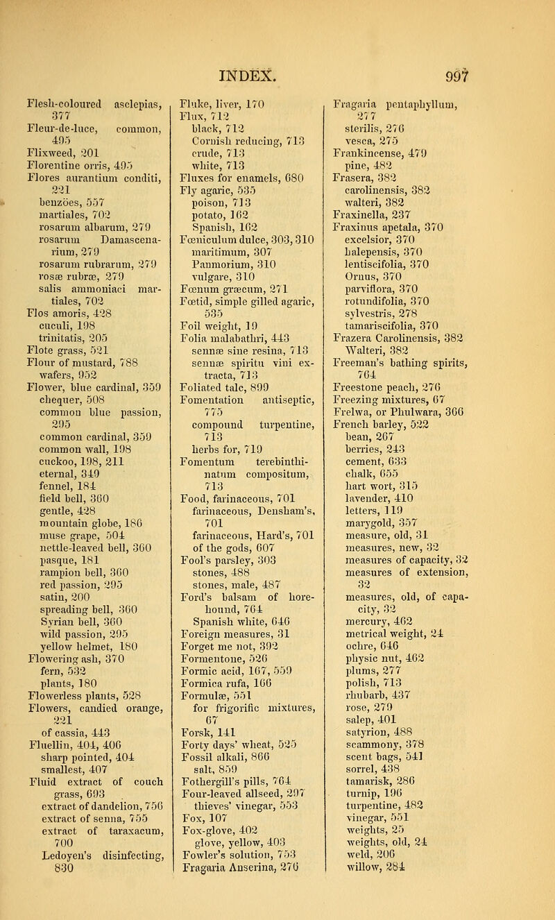 Flesli-colouved asclepias, 377 Fleur-de-Iuce, common, 495 Flixweed, 201 Florentine orris, 495 Flores aurandum conditi, 2-il beuzoes, 557 martial es, 702 rosarum albavum, 279 rosarum Damasceua- riiim, 279 rosarum riibrariim, 279 rosBB riibrce, 279 salis ammoniaci mar- tiales, 702 Flos amoris, 428 cuculi, 198 triuitatis, 205 Flote grass, 521 Flour of mustard, 788 wafers, 952 Flower, blue cardinal, 059 checiuer, 508 common blue passion, 295 common cardinal, 359 common wall, 198 cuckoo, 198, 211 eternal, 349 fennel, 184 field bell, 360 gentle, 428 mountain globe, 186 muse grape, 504 nettle-leaved bell, 360 pasque, 181 rampion bell, 360 red passion, 295 satin, 200 spreading bell, 360 Syrian bell, 360 wild passion, 295 yellow helmet, 180 Flowering asb, 370 fern, 532 plants, 180 Flowerless plants, 528 Flowers, candied orange, 221 of cassia, 443 Fluelliu, 404, 406 sharp pointed, 404 smallest, 407 Fluid extract of couch grass, 693 extract of dandelion, 756 extract of senna, 755 extract of taraxacum, 700 Ledoyeu's disinfecting, 830 Fluke, liver, 170 Flux, 712 black, 712 Cornish reducing, 713 crude, 713 white, 713 Fluxes for enamels, 680 Fly agaric, 535 poison, 713 potato, 162 Spanish, 162 Fceuiculum dulce, 303,310 maritimum, 307 Panmorium, 310 vulgare, 310 Fcenum gi'OBCum, 271 Foetid, simple gilled agaric, 535 Foil weight, 19 Folia malabathri, 443 seunoe sine resina, 713 seunae spiritu vini ex- tracta, 713 Foliated talc, 899 Fomentation antiseptic, 775 compound turpentine, 713 herbs for, 719 Fomentum terebiuthi- natum compositum, 713 Food, farinaceous, 701 farinaceous, Densham's, 701 farinaceous, Hard's, 701 of the gods, 607 Fool's parsley, 303 stones, 488 stones, male, 487 Ford's balsam of hore- houud, 764 Spanish white, 646 Foreign measures, 31 Forget me not, 392 Formeutoue, 526 Formic acid, 167, 559 Formica rufa, 160 Formulae, 551 for frigorific mixtures, 67 Forsk, 141 Forty days* wheat, 525 Fossil alkali, 866 salt, 859 FothergiU's pills, 704 Four-leaved allseed, 297 thieves' vinegar, 553 Fox, 107 Fox-glove, 402 glove, yellow, 403 Fowler's solution, 753 Fragaria Anserjna, 276 Fragaria peutai>hyllum, 27 7 sterilis, 216 vesca, 275 Frankincense, 479 pine, 482 Frasera, 382 caroliuensis, 382 walteri, 382 Fraxinella, 237 Fraximis apetala, 370 excelsior, 370 halepensis, 370 lentiscifolia, 370 Onius, 370 parviflora, 370 rotundifolia, 370 sjlvestris, 278 tamariscifolia, 370 Frazera Caroliuensis, 382 Walteri, 382 Freeman's bathing spirits, 764 Freestone peach, 276 Freezing mixtures, 67 Frelwa, or Phulwara, 360 French barley, 522 bean, 207 berries, 243 cement, 633 chalk, 655 hart wort, 315 lavender, 410 letters, ] 19 marygold, 357 measure, old, 31 measures, new, 32 measures of capacity, 32 measures of extension, 32 measures, old, of capa- city, 32 mercury, 462 metrical weight, 24 ochre, 646 physic nut, 462 jilums, 277 polish, 713 rhubarb, 437 rose, 279 salep, 401 satyrion, 488 scammonj', 378 scent bags, 541 sorrel, 438 tamarisk, 286 turnip, 196 turpentine, 483 vinegar, 551 weights, 25 weights, old, 24 weld, 206 willow, 281