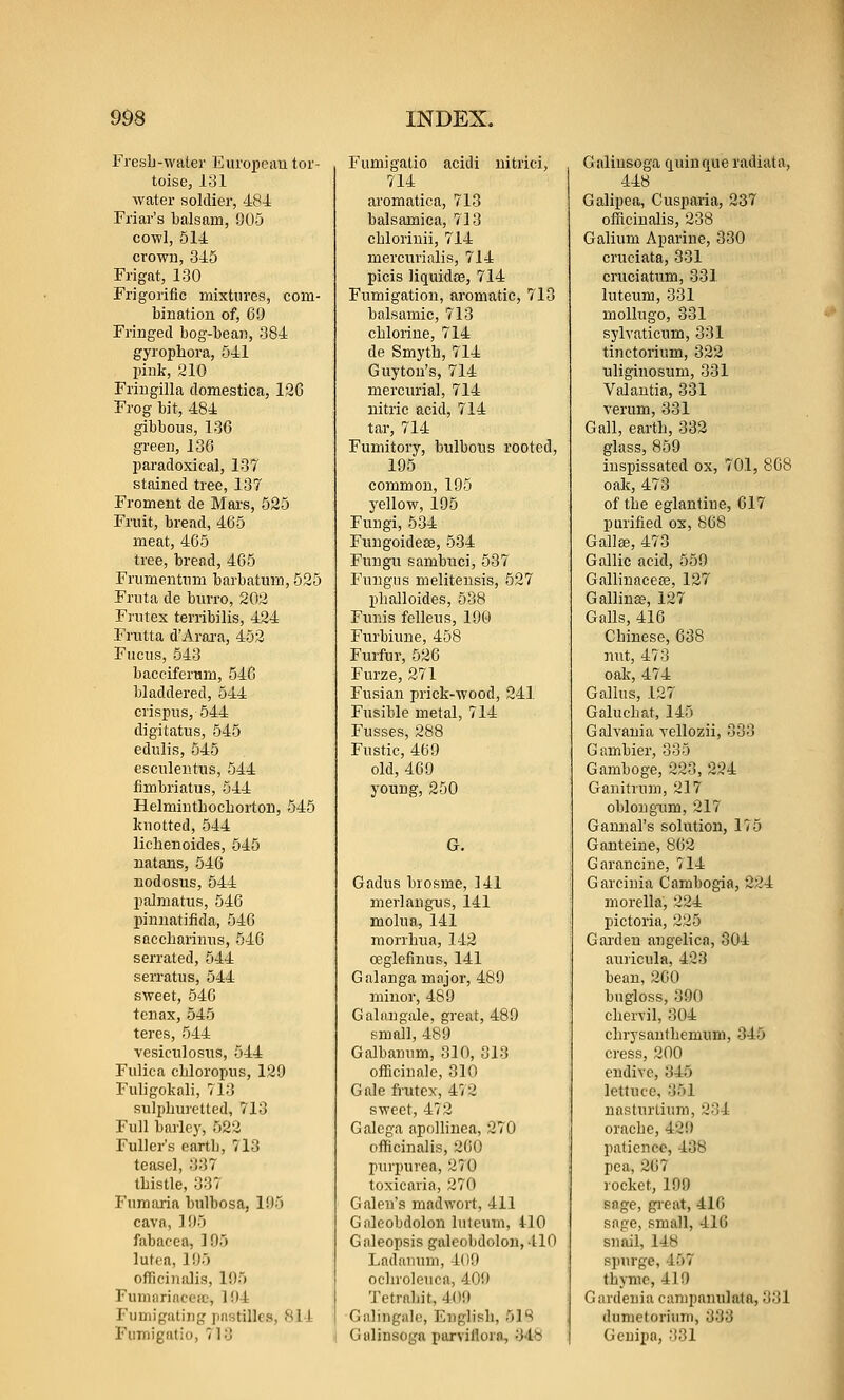 Fresli-water Eui'opeau tor- toise, 131 water soldier, 484 Friar's balsam, 905 cowl, 514 crowu, 345 Frigat, 130 Frigorific mixtures, com- bination of, 69 Fringed bog-bean, 384 gyrophora, 541 pink, 210 Fringilla domestica, 126 Frog bit, 484 gibbous, 136 green, 136 paradoxical, 137 stained tree, 137 Froment de Mars, 525 Fruit, bread, 465 meat, 465 tree, bread, 465 Frumeutnm barbatum, 525 Fruta de burro, 202 Frutex terribilis, 424 Frutta d'Arai-a, 453 Fucus, 543 bacciferum, 546 bladdered, 544 crispus,544 digitatus, 545 edulis, 545 esculeiitiis, 544 fimbriatus, 544 HelmintbochortOB, 545 knotted, 544 lichenoides, 545 natans, 546 nodosus, 544 palmatus, 546 pinnatifida, 546 SQccbarinns, 546 serrated, 544 serratus, 544 sweet, 546 tenax, 545 teres, 544 vesiculosiis, 544 Fulica cliloropus, 129 Fuligokali, 713 sulphuretted, 713 Full barley, 522 Fuller's earth, 713 teasel, 337 thistle, 337 Fumaria bulbosa, 195 cava, 195 fabacea, 195 lutea, 195 ofTiciniilis, 195 Fumiirinccic, 194 Fumigating pastilles, 814 Fumigatio, 713 Fumigatio acidi uitrici, 714 aromatica, 713 balsamica, 713 chloriuii, 714 mercurialis, 714 picis liquidoe, 714 Fumigation, aromatic, 713 balsamic, 713 chlorine, 714 de Smyth, 714 Guyton's, 714 mercurial, 714 nitric acid, 714 tar, 714 Fumitory, bulbous rooted, 195 common, 195 yellow, 195 Fungi, 534 Fuugoideee, 534 Fuugu sambuci, 537 Fungus melitensis, 527 phalloides, 538 Funis felleus, 196) Furbiune, 458 Furfur, 526 Furze, 271 Fusian prick-wood, 241 Fusible metal, 714 Fusses, 288 Fustic, 469 old, 469 young, 250 G. Gadus brosme, 141 merlangus, 141 molua, 141 morrhua, 142 ceglefinus, 141 Galanga majoi', 489 minor, 489 Galangale, great, 489 small, 489 Galbanum, 310, 813 officinale, 310 Gale frutex, 472 sweet, 472 Galega apollinea, 270 officinalis, 260 purpurea, 270 toxicaria, 270 Galen's mad wort, 411 Galeobdolon luteum, 410 Giileopsis galeobdolon, 110 1-adanuni, 409 ochroleuca, 409 Tetrnhit, 409 Galingale, English, 5m G alinsoga porvifloro, 34^ Galiusoga ciuinque radiata, 448 Galipea, Cusparia, 237 ofiiciualis, 238 Galium Aparine, 330 cruciata, 331 cruciatum, 331 luteum, 331 mollugo, 331 sylvaticum, 331 tinctorium, 322 uliginosum, 331 Valantia, 331 verum, 331 Gall, earth, 332 glass, 859 inspissated ox, 701, 868 oak, 473 of the eglantine, 617 purified ox, 868 Gallse, 473 Gallic acid, 559 Gallinacese, 127 Gallina?, 127 Galls, 416 Chinese, 638 nut, 473 oak, 474 Gallns, 127 Galuchat, 145 Galvania vellozii, 333 Gambler, 335 Gamboge, 223, 224 Ganitrum, 217 oblongiim, 217 Ganaial's solution, l'i5 Ganteine, 862 Garancine, 714 Garciuia Cambogia, 224 morella, 224 pictoria, 225 Garden angelica, 304 aui'icula, 423 bean, 260 bngloss, 390 chervil, 304 chrysanthemum, 345 cress, 200 endive, 345 lettuce, 351 nasturtium, 234 orache, 429 patience, 438 pea, 267 rocket, 199 sage, gi'eat, 416 sage, small, 416 snail, 14b spurge, 457 thyme, 419 Gardenia campamilatn, 331 dumetoriiim, 333 Geuipa, 331