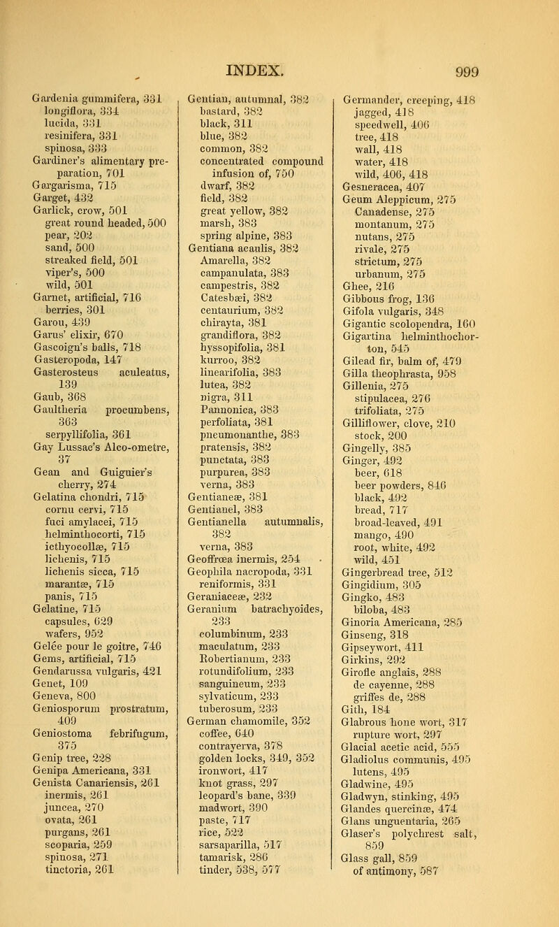 Gardenia gummifcva, 331 longiflora, 334 Iticida, 331 resinifera, 331 spiuosa, 333 Gardiner's alimentary pre- paration, 701 Gargarisma, 715 Garget, 432 Garlick, crow, 501 great round headed, 500 pear, 202 sand, 500 streaked field, 501 viper's, 500 wild, 501 Gai-net, artificial, 71G berries, 301 Garou, 439 Garus' elixir, 670 Gascoign's balls, 718 Gasteropoda, 147 Gasterosteus aculeatns, 139 Gaub, 368 Gaultlieria pi'ocuinbens, 363 serpyllifolia, 361 Gay Lussac's Alco-ometre, 37 Geaa and Guiguier's cherry, 274 Gelatina chondri, 715 cornu cervi, 715 fuci amylacei, 715 helminthocorti, 715 icthyocollce, 715 lichenis, 715 lichenis sicca, 715 marantse, 715 panis, 715 Gelatine, 715 capsules, 629 wafers, 952 Gelee pour le goitre, 746 Gems, artificial, 715 Gendarussa vulgaris, 421 Genet, 109 Geneva, 800 Geniosporum prostratum, 409 Geniostoma febrifugum, 375 Genip tree, 228 Genipa Americana, 331 Genista Canaiiensis, 201 inermis, 261 juncea, 270 ovata, 261 purgans, 261 scopaiia, 259 spinosa, 271 tinctoria, 261 Gentian, autumnal, 382 bastard, 382 black, 311 blue, 382 common, 382 concentrated compound infusion of, 750 dwarf, 382 field, 382 great yellow, 382 marsh, 383 spring alpine, 383 Gentiana acaulis, 382 Amarella, 382 campanulata, 383 campestris, 382 Catesbasi, 382 centaurium, 382 chu-ayta, 381 grandiflora, 382 hyssopifolia, 381 kurroo, 382 linearifolia, 383 lutea, 382 nigra, 311 Pannonica, 383 perfoliata, 381 pneumouanthe, 383 pratensis, 382 punctata, 383 purpurea, 383 verna, 383 Gentiauese, 381 Gentianel, 383 Gentianella aiitumualis, 382 verna, 383 Geoifrcea inermis, 254 Geophila nacropoda, 331 reniformis, 331 Geraniacese, 232 Geranium batrachyoides, 233 columbinum, 233 maculatum, 233 Eobertianum, 233 rotuudifolium, 233 sanguineum, 233 sylvaticum, 233 tuberosum, 233 German chamomile, 352 coffee, 640 contrayerva, 378 golden locks, 349, 352 ironwort, 417 knot grass, 297 leopard's bane, 339 madwort, 390 paste, 717 lice, 522 sarsaparilla, 517 tamarisk, 286 tinder, 538, 577 Germander, creeping, 418 jagged, 418 speedwell, 406 tree, 418 wall, 418 water, 418 wild, 406, 418 Gesneracea, 407 Geum Aleppicum, 375 Cauadeuse, 275 montamim, 275 nutans, 275 rivale, 275 strictum, 275 urbanum, 275 Ghee, 216 Gibbous frog, 136 Gifola vulgaris, 348 Gigantic scolopendra, 160 Gigartina helminthochor- tou, 545 Gilead fir, balm of, 479 Gilla theophrasta, 958 Gillenia, 275 stipulacea, 276 trifoliata, 275 Gilliflower, clove, 210 stock, 200 Gingelly, 385 Ginger, 492 beer, 618 beer powders, 846 black, 492 bread, 717 broad-leaved, 491 mango, 490 root, white, 492 wild, 451 Gingerbread tree, 512 Gingidium, 305 Gingko, 483 biloba, 483 Ginoria Americana, 285 Ginseng, 318 Gipseywort, 411 Girkins, 292 Girofle anglais, 288 de cayenne, 288 griffes de, 288 Gith, 184 Glabrous hone wort, 317 rupture wort, 297 Glacial acetic acid, 555 Gladiolus communis, 495 lutens, 495 Gladwine, 495 Gladwyn, stinking, 495 Glandes quercinae, 474 Glans unguentaria, 265 Glaser's polychrest salt, 859 Glass gall, 859 of antimony, 587