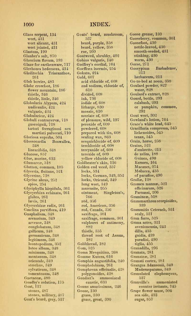 Glass sei-pent, 134 wort, 431 wort alicaut, 431 wort jointed, 431 Glastum, 199 Glauber's salt, 8T0 Glaucium flavum, 193 Glaze for earthenware, 717 Glechoma hederacea, 414 Gleditscliia Triacanthos, 201 Glob ben-ies, 483 Globe crowfoot, 18G flower mountain, 18G tbistle, 34G thistle, little, 340 Globularia Alypum, 424 nudicaulis, 424 vulgaris, 424 Globularieaj, 424 Globuli contrayervffi, 718 gascoignii, 718 tartari feri-uginosi seu martiali jjulverati, 710 Gloriosa superba, 504 Glossocardia Boswallea, 348 linearifolia, 348 Glucose, 857 Glue, marine, 033 Glumacece, 518 Glutton, common, 105 Glyceria, fluitans, 521 Glycerine, 718 Glycine abrus, 252 ai)ios, 254 Glyciphylla hisiudula, 301 Glycyrrhiza ecbinata, 201 glabra, 201 laevis, 201 GlycyrrbizaB radix, 201 Gmelina parviflora, 419 Gnapbalium, 348 arenarium, 349 arveuse, 348 conglobatum, 348 gallicum, 348 ger)Tianicum, 348 legilimum, 340 leontopodium, 352 luteo album, 348 raiuinuim, 348 luontanum, 348 orientiilu, 31!) strecliiis, 349 sylvaticum, 348 tomentosum, 348 Gnetacese, 480 Goadby's solution, 175 Goat, 117 stones, 487 stones, military, 487 Goat's beard, grey, 037 Goats' beard, musliroom, 537 beard, purple, 358 beard, yellow, 358 rue, 200 Goatweed, shrubby, 402 Gobius vulgaris, 140 Godfrey's cordial, 764 GoefiFrsea inermis, 254 Gokatu, 224 Gold, 007 acid chloride of, 008 and sodium, chloride of, 610 divided, 608 ink, 730 iodide of, 008 litharge, 830 mosaic, 010 nnu'iate of, 008 of pleasure, wild, 197 peroxide of, 009 powdered, 608 prepared with tin, 008 sealing wax, 803 sesquichloride of, 009 terchloride of, 008 tercyauide of, 609 teroxide of, 009 yellow chloride of, 008 Goldbeater's skin, 116 Golden cud weed, 357 locks, 534 locks, German, 349, 352 locks, Oriental, 349 lung wort, 349 marcasite, 955 ointment. Singleton's, 766 rod, 356 rod, American, 356 rod, Canada, 350 saxifrage, 301 saxifrage, common, 301 sulphuret of antimony, 882 thistle, 355 thread root of Assam, 182 Goldthread, 182 Gom, 525 Goma Mesquitiua, 268 Gomme Kutera, ()16 Gompliia angustifolia, 240 Gompholobium, 2(il Goniplirena officinalis, 42!~i polygonoides, 42H Goudret's ammouiacal caustic, 033 Gonus amarissimus, 246 Goose, 130 grass, 330 grass, great, 390 Goose grease, 130 Gooseberiy, common, 301 Goosefoot, 430 nettle-leaved, 430 smooth-seeded, 431 stinking, 430 worm, 430 ; Gorse, 271 Gossypium Barbadense, 213 herbaceum, 213 Go-to-bed at noon, 358 Goulard powder, 827 ' water, 828 Goulard's extract, 828 Gourd, bottle, 293 calabash, 293 or pumpkin, common, 292 Gout wort, 302 Gowland's lotion, 764 Grace's white lead, 045 Gracillaria compressa, 545 lichenoides, 545 tenax, 545 Grain, horse, 258 Grains, 522 d'ambrette, 213 de zelim, 188 Guinea, 490 Kermes, 164 JMacauet, 274 Molucca, 455 of paradise, 490 Grallas, 128 Gramen mannae, 521 officinarum, 526 Parnassi, 206 Graminese, 518 Grammarthron scorpioides, 339 Grammitis Ceterach, 531 scaly, 531 Gran farro, 525 Graua actes, 321 avenionensia, 243 dilla, 455 guidia, 439 paradisi, 490 tiglia, 455 GranadiHa, 296 Granata, 281 Granatcffi, 281 Granati cortex, 281 Grangea Adansonii, 349 Maderaspatama, 349 Granulated ehiphomyccs, 537 Granville's ammoniated counter irritants, 745 Grape flower muse, 004 sea side, 433 sugar, 857