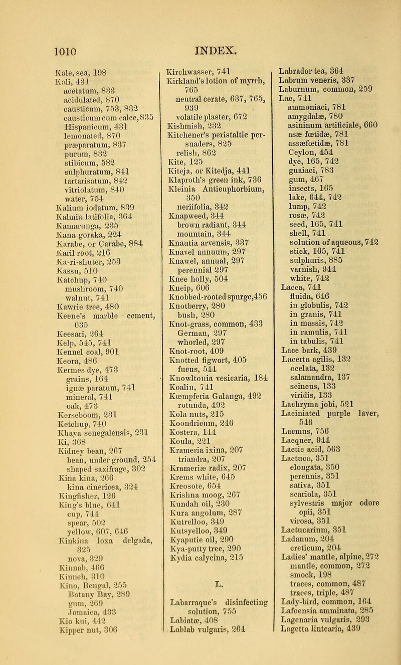 Kale, sea, 108 Kali, 431 acetaUim, 833 acidulated, 870 causticum, 753, 832 causticum cum calce, 835 Hispanicum, 431 lemonated, 870 preeparatum, 837 purum, 832 stibicum, 582 sulpburatum, 841 tartarisatum, 842 ■vitriolatum, 840 ■water, 754 Kalium iodatum, 839 Kalmia latifolia, 304 Kamaruuga, 235 Kan a goraka, 224 Karabe, or Carabe, 884 Kai-il root, 21G Ka-ri-shuter, 253 Kassu, 510 Katoliup, 740 musliroGm, 740 ■walnut, 741 Kawrie tree, 480 Keene's marble cement, 035 Keesari, 204 Kelp, 545, 741 Kennel coal, 901 Keora, 480 Kermes dye, 473 grains, 104 ignoe paratum, 741 mineral, 741 oak, 473 Kerseboom, 231 Ketchup, 740 Kliaya senegaleusis, 231 Ki, 308 Kidney bean, 207 bean, underground, 254 shaped saxifrage, 302 Kina kina, 200 kiua cinericea, 324 Kingfislier, 120 King's bhie, 041 cup, 744 spear, 502 yellow, (i07, 040 Kinkina loxa delgadn, 825 nova, 329 Kinnab, 400 Kinneli, 310 Kino, Bengal, 255 Botany Baj', 289 gum, 209 Jamaica, 433 Kio kui, 442 Kipper nut, 300 Kirchwasser, 741 Kirkland's lotion of myii-b, 705 neutral cerate, 637, 765, 939 volatile plaster, 072 Kishmish, 232 Kitchener's peristaltic per- suaders, 825 relish, 802 Kite, 125 Kiteja, or Kitedja, 441 Klaproth's green ink, 730 Kleinia Antieuphorbium, 350 neriifolia, 342 Knapweed, 344 brown radiant, 344 mountain, 344 Knautia arvensis, 837 Knavel annuum, 297 Knawel, annual, 297 perennial 297 Knee holly, 504 Kueip, 600 Knobbed-rooted spiirge,456 Kuotberry, 280 bush, 280 Knot-grass, common, 433 German, 297 whorled, 297 Knot-root, 409 Knotted flgwort, 405 fucus, 544 Knowltonia resicaria, 184 Koalin, 741 Kcempferia Galanga, 492 rotunda, 492 Kola inits, 215 Koondricum, 246 Kostera, 144 Koula, 221 Krameria ixina, 207 triandra, 207 Krameriee radix, 207 Krenis white, 045 Kreosote, 054 Krishna moog, 207 Kuudah oil, 230 Kura angolum, 287 Kutrelloo, 349 Kutsyelloo, 349 Kyaputie oil, 290 Kya-putty tree, 290 Kydia calycina, 215 L. Labarraque's disinfecting sohition, 755 Labiata?, 408 Lublab vulgaris, 204 Labrador tea, 304 Labrum veneris, 337 Laburnum, common, 259 Lac, 741 ammoniaci, 781 amygdalee, 780 asininum artificiale, 600 asse foetidse, 781 assaefcBtidse, 781 Ceylon, 454 dye, 165, 742 guaiaci, 783 gum, 467 insects, 105 lake, 644, 742 lump, 742 rosae, 742 seed, 105, 741 shell, 741 solution of aqueous, 742 stick, 105, 741 snlphuris, 885 varnish, 944 white, 742 Lacca, 741 fluida, 046 in globulis, 742 in grauis, 741 in massis, 742 in ramulis, 741 in tabulis, 741 Lace bark, 439 Lacerta agilis, 132 ocelata, 132 salamandra, 137 scincus, 133 viridis, 133 Lachryma jobi, 521 Laciniated purple lavei', 546 Lacmus, 756 Lacquer, 944 Lactic acid, 563 Lactuca, 351 elongata, 350 perennis, 351 sativa, 351 scariola, 351 sylvestris major odore opii, 351 virosa, 351 Lactucarium, 351 Ladanuni, 204 creticum, 204 Ladies' mantle, alpine, 272 mantle, common, 273 smock, 19H traces, common, 487 traces, triple, 487 Lady-bird, common, 164 Lafoensia amminata, 285 Lagenaria vulgaris, 293 Lngetta lintearia, 430