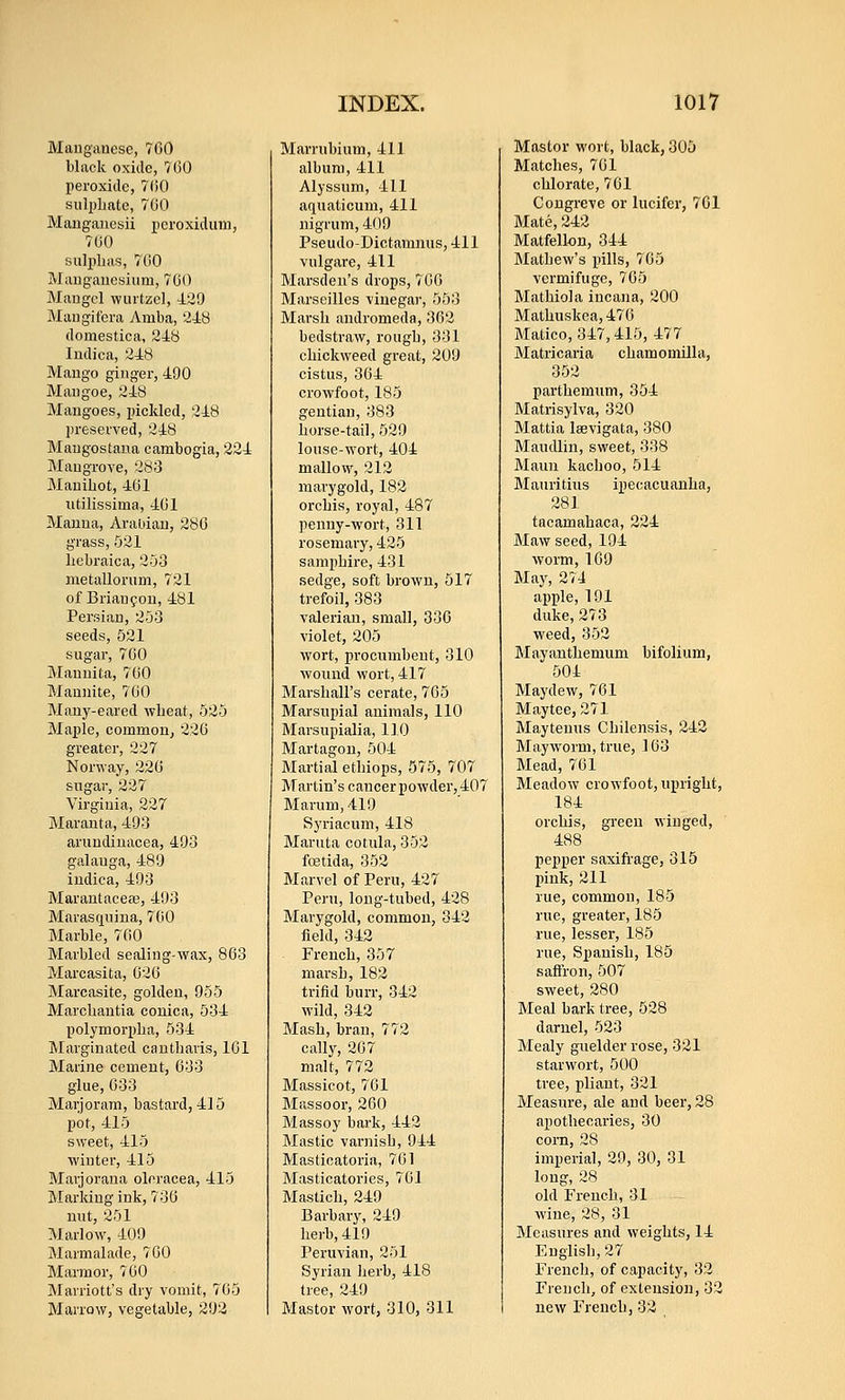 Mauganesc, 7C0 black oxide, 7(30 peroxide, 7()0 sulphate, 760 Manganesii poroxiduin, 700 sulphas, 700 Mang-anesium, 70O Maugcl wurtzcl, 429 Maugifera 7\^mba, 248 domestica, 248 Indie a, 248 Maugo ginger, 490 Mangoe, 248 Mangoes, pickled, 248 preserved, 248 Mangostana cambogia, 224 Mangrove, 283 Mauihot, 461 iidlissima, 401 Manna, AraUiau, 280 grass, 521 liebraica, 253 metallorum, 721 of Briaufon, 481 Persian, 253 seeds, 521 sugar, 700 Mauuita, 700 Mannite, 700 Many-eared wheat, 525 Maple, common, 226 greater, 227 Norway, 226 sugar, 227 Virginia, 227 Maranta, 493 aruudinacea, 493 galauga, 489 indica, 493 Marantacea3, 493 Marasquina, 7G0 Marble, 700 Marbled sealing-wax, 803 Marcasita, 020 Marcasite, golden, 955 Marchantia conica, 534 polymorpha, 534 Marginated cautliavis, 101 Marine cement, 033 glue, 033 Marjoram, bastard, 415 pot, 415 sweet, 415 winter, 415 Marjorana oleracea, 415 Marking ink, 730 mit, 251 Marlow, 409 Marmalade, 700 Marmor, 700 Marriott's dry vomit, 705 Marrow, vegetable, 292 Marrubium, 411 album, 411 Alyssum, 411 aquaticuni, 411 nigrum, 409 Pseudo-Dictamnus, 411 vulgare, 411 Marsden's drops, 700 Marseilles vinegar, 553 Marsh andromeda, 362 bedstraw, rough, 331 chickweed great, 209 cistus, 364 crowfoot, 185 gentian, 383 horse-tail, 529 louse-wort, 404 mallow, 212 marygold, 182 orchis, royal, 487 penny-wort, 311 rosemary, 425 samphire, 431 sedge, soft brown, 517 trefoil, 383 valerian, small, 330 violet, 205 wort, procumbent, 310 wound wort, 417 Marshall's cerate, 705 Marsupial animals, 110 Marsupialia, 110 Martagon, 504 Martial ethiops, 575, 707 Martin's cancer powder, 407 Marum, 419 Syriacum, 418 Maruta cotula, 352 foetida, 352 Marvel of Peru, 427 Peru, long-tubed, 428 Marygold, common, 342 field, 342 French, 357 marsh, 182 trifid burr, 342 wild, 342 Mash, bran, 772 cally, 207 malt, 772 Massicot, 701 Massoor, 260 Massoy bark, 442 Mastic varnish, 944 Masticatoria, 701 Masticatories, 701 Mastich, 249 Barbary, 249 herb, 419 Peruvian, 251 Syrian herb, 418 tree, 249 Mastor wort, 310, 311 Master wort, black, 305 Matches, 761 chlorate, 761 Congreve or lucifer, 701 Mate, 242 Matfellon, 344 Mathew's pills, 765 vermifuge, 705 Mathiola incana, 200 Mathuskea, 470 Matico, 347,415, 477 Matricaria chamomUla, 352 parthemum, 354 Matrisylva, 320 Mattia laevigata, 380 Maudlin, sweet, 338 Maun kachoo, 514 Mauritius ipecacuanha, 281 tacamahaca, 224 Maw seed, 194 worm,109 May, 274 apple, 191 duke, 273 weed, 352 Mayanthemum bifolium, 504 Maydew, 701 Maytee, 271 Maytenus Chilensis, 242 Mayworm, true, 103 Mead, 761 Meadow crowfoot, upright, 184 orchis, green winged, 488 pepper saxifi-age, 315 pink, 211 rue, common, 185 rue, greater, 185 rue, lesser, 185 rue, Spanish, 185 saflfron, 507 sweet, 280 Meal bark tree, 528 darnel, 523 Mealy guelder rose, 321 starwort, 500 tree, pliant, 321 Measure, ale and beer, 28 apothecaries, 30 corn, 28 imperial, 29, 30, 31 long, 28 old French, 31 wine, 28, 31 Measures and weights, 14 English, 27 French, of capacity, 32 French, of extension, 32 new French, 32