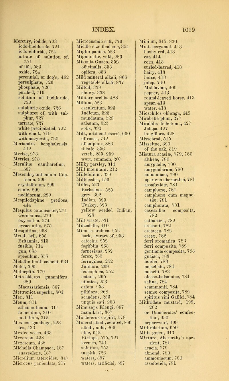 Mercury, iodide, 72;1 iodo-biclilorido, 7:-i-l iodo-cLloride, 724: nitrate of, solutiou of, 751 of life, 583 oxide, 724 perennial, or dog's, 402 persulphate, 720 phosphate, 720 purified, 719 solution of biclJoride, 722 sulphuric oxide, 720 sulphuret of, with sul- phur, 727 tai'trate, 727 white precipitated, 722 with chalk, 719 with magnesia, 720 Meria.ndra henghnlensis, 412 Merise, 273 Merries, 273 Merulius cautharellus, — 537 Mesembryanthemum Cop- ticum, 209 crystallinum, 299 edule, 299 nodiilorum, 299 MesiDilodaphne pretiosa, 444 Mespilus cotoneaster, 274 Geiinanica, 276 oxycantha, 274 pyracantha, 275 Mesquitina, 268 Metal, bell, 655 Britannia, 815 fusible, 714 gun, 055 speculum, 053 Metallic tooth cement, 634 Metel, 390 Metheglin, 779 Metrosideros gximmifera, 289 Macassarieusis, 307 Mettronica superba, 504 Men, 311 Meum, 311 athamanticum, 311 foeniculum, 310 mutellina, 312 Mexican gamboge, 223 tea, 430 Mexico seeds, 463 Mezereon, 438 Mezcreum, 438 Michelia Champaca, 187 suaveoleus, 187 Micrelium asteroides, 347 Microcus paniculata. 2] 7 Microcosmic salt, 779 Middle size iieabane, 354 Miglio panico, 523 Mignonette, wild, 286 Miliania Guaco, 352 officinalis, 353 opifera, 353 Mild mineral alkali, 866 vegetable alkali, 837 Milfoil, 338 showy, 338 Military orchis, 488 Milium, 523 esculentum, 523 Indicum, 525 mundatum, 523 sabseum, 525 soils, 392 Milk, artificial asses', 600 of roses, 742 of sulphur, 886 thistle, 356 vetch, 255, 259 wort, common, 207 Milky parsley, 314 Mill mountain, 212 Millefolium, 338 Millepedes, 156 Millet, 523 Barbadoes, 525 grey, 392 Indian, 525 Turkey, 525 yellow seeded Indian, 525 Milt waste, 531 Milzadella, 410 Mimosa arabica, 252 bark, extract of, 253 catechu, 252 fagifolia, 263 farnesiana, 252 ferox, 205 ferruginea, 252 Juliflora, 268 leucophlea, 252 natans, 265 nilotica, 253 orfota, 253 piliflora, 268 scandens, 253 unguis cati, 263 Mimusops Elengi, 367 manilkara, 367 Mindererus's spirit, 578 Mineral alkali, aerated, 806 alkali, mild, 800 blue, 642 Etluops, 575, 727 kermes, 741 solution, 753 tTU'pith, 726 waters, 597 waters, artificial, 597 Minium, 045, 830 Mint, bergamot, 413 bushy red, 413 cat, 414 corn, 413 curled-leaved, 413 hairy, 413 horse, 413 julep, 740 Moldavian, 409 pepper, 413 round-leaved horse, 413 speai', 413 water, 413 Mioschilos oblonga, 448 Mirabelle plum, 277 Mirabilis dichotoma, 427 Jalapa, 427 longiflora, 428 Missebrod, 515 Misseltoe, 320 of the oak, 319 Mistura acacias, 779, 780 al these, 780 amygdalae, 780 amygdalarum, 780 ammoniaci, 780 aperiens aberuethei, 781 assafoetidae, 781 camphorse, 781 camphoriB cum magne- sise, 781 camphorata, 781 cascarillEB compos! ta, 782 cathartica, 782 creasoti, 782 cretacea, 782 cretse, 782 ferri aromatic a, 783 ferri composita, 782 gentianse composita, 783 guaiaci, 783 hordei, 783 moschata, 784 moschi, 783 oleoso-balsamica, 784 salina, 784 scammonii, 784 senna? composita, 782 sjiiritus vini Gallici, 784 Mithridate mustard, 199, 202 or Damocrates' confec- tion, 050 pepperwort, 199 Mithridatium, 050 Mitis green, 043 Mixtrire, Abernetliy's ape- rient, 781 acacia, 779 ' almond, 780 ammoniacum, 780 assafoetida, 781