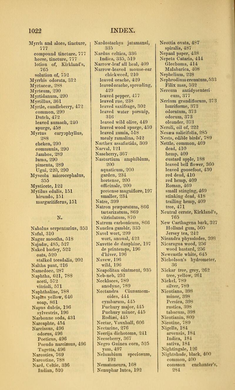 Myrrli and aloes, tincture, 777 compoimcl tincture, 777 horse, tincture, 777 lotion of, KirklaucVs, 705 solution of, 753 Myrrhis odorata, 313 Myrtacese, 388 Myrteum, 290 Myrtidanum, 290 Myrtillus, 361 Myrtle, candleberry, 473 common, 390 Dutcli, 473 leaved sumach, 340 spurge, 458 Myrtus caryophyllus, 288 cheken, 390 communis, 290 .Tambos, 389 luma, 390 pimenta, 289 Ugui, 330, 290 Myscolu microcephalus, 355 Mysticete, 133 Mytilus edulis, 151 hirundo, 151 margaritiferus, 151 N. Nabalus serpentarius, 353 Naful, 310 Nagur mootha, 518 Najada?, 485, 537 Naked barley, 532 oats, 530 stalked teesdalia, 202 Naltha paut, 210 Namedoce, 387 Naphtha, 031, 788 aceti, 573 vitrioli, 571 Naphthaline, 788 Naples yellow, 640 soap, 801 Napus dulcis, 106 sylvestris, 190 Narbonne soda, 431 Nai'caphte, 454 Narcissus, 490 odorus, 490 Poeticus, 490 Psendo narcissus, 490 Tagetta, 490 Narcotics, 709 Narcotine, 788 Nard, Celtic, 330 Indian, 530 Nardostachys jatamansi, 335 Nardus celtica, 330 Indica, 335, 519 Narrow-leaf all heal, 409 Narrow-leaved mouse-ear chickweed, 210 leaved oraehe, 439 leaved oraehe, spreading, 429 leaved pepper, 477 leaved rue, 238 leaved saxifrage, 302 leaved water parsnip, 310 leaved wild olive, 440 leaved wood spurge, 459 leaved zamia, 518 mealy ramalina, 542 Narthex assafoetida, 309 Narval, 121 Naseberry, 307 Nasturtium amphibium, 300 aquaticum, 200 garden, 234 hortense, 300 officinale, 200 pretense magniflore, 197 smaller, 234 Natre, 390 Natron preeparatum, 800 tartarizatum, 809 vitriolatum, 870 Natrum carbonicum, 800 Nauclea gambir, 335 Navel wort, 399 wort, annual, 423 Navette de dauphiue, 197 de printemps, 190 d'hiver, 196 Navew, 190 wild, 190 Neapolitan ointment, 935 Neb-neb, 352 Necklaces, 789 anodyne, 789 Nectaudra Cinnamom- oides, 444 cymbarum, 445 Puchury major, 445 Puchury minor, 445 Podicei, 445 Nectar, Vauxliall, 000 Nectarine, 370 Neerija dichotoraa, 241 Neeseberry, 307 Negro Guinea corn, 525 yam, 407 Nelumbium speciosum, 193 Nematoneura, 108 Ncuupliar lutea, 193 Neottia ovata, 487 spiralis, 487 Nepaul paper, 438 Nepeta Cataria, 414 Glechoma, 414 Malabarica, 408 Nephelium, 228 Nephrodium crenatum, 533 Filix mas, 532 Nereum antidysenteri- cum, 877 Nerium grandiflorum, 373 lauriforme, 373 odoratum, 373 odorum, 373 oleander, 373 Neroli, oil of, 222 Nessea salicifolia, 285 Nests, edible birds', 789 Nettle, common, 409 dead, 410 hemp, 409 custard apple, 188 leaved bell flower, 300 leaved goosefoot, 430 red dead, 410 red hemp, 409 Eoman, 409 small stinging, 409 stinking dead, 418 trailing hemp, 409 tree, 471 Neutral cerate, Kirkland's, 705 New Carthagena bark, 327 Holland gum, 505 Jersey tea, 343 Nicandra physalodes, 398 Nicaragua wood, 350 wood bastard, 350 Newcastle white, 045 Nicholson's hydrometer, 30 Nickar tree, gi'ey, 303 tree, yellow, 301 Nickel, 789 silver, 789 Nicotiana, 308 minor, 398 Persica, 398 rustica, 398 tabacum, 398 Nicotianiu, 809 Nicotine, 780 Nigella, 184 arvensis, 184 Indica, 184 sativa, 184 Nightingale, 130 Nightshade, black, 400 common, 400 common enchanter's, 284