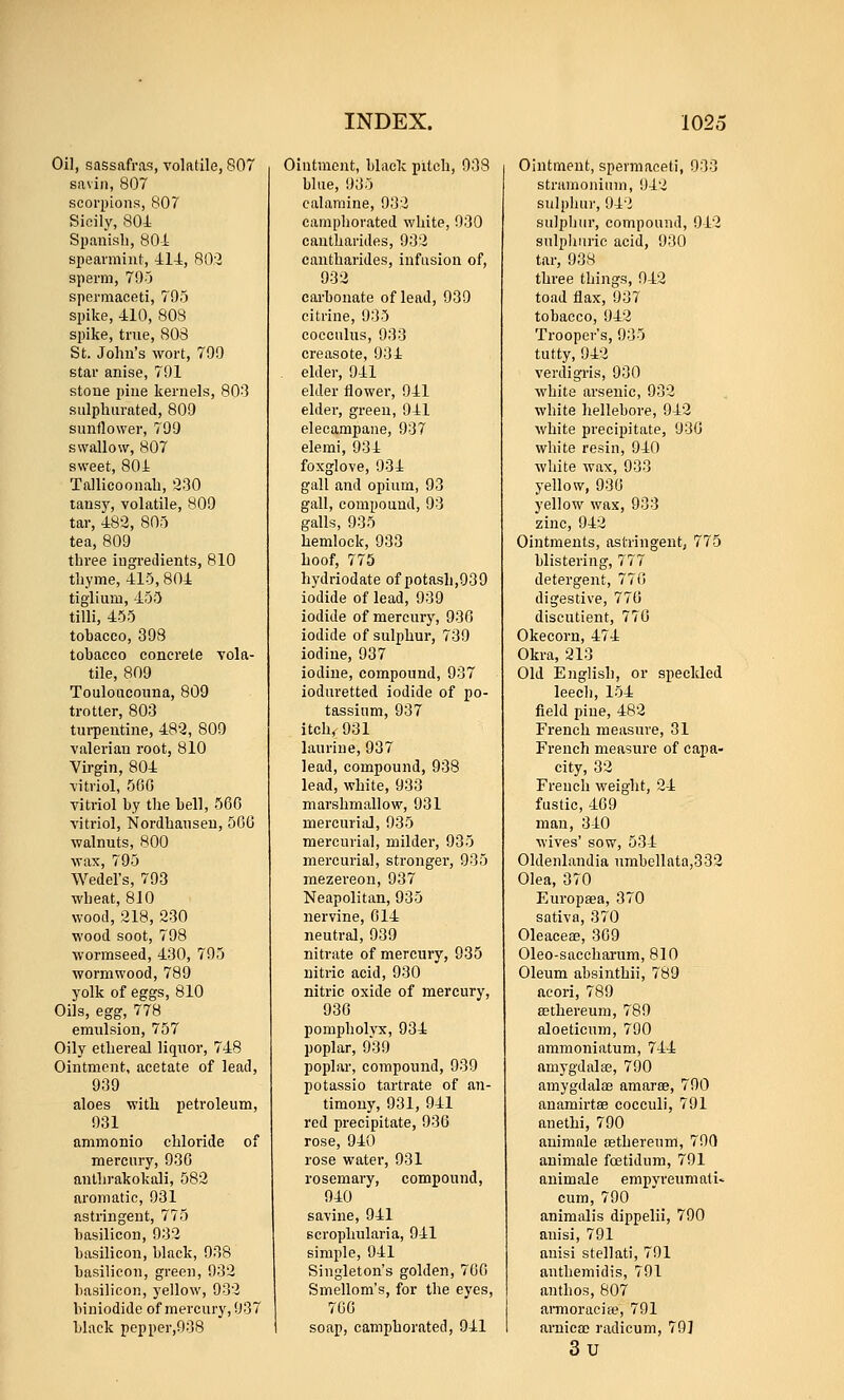 Oil, sassafras, volatile, 807 savin, 807 scorpions, 807 Sicily, 804= Spanisli, 804 spearmint, 414, 80:2 sperm, 79J spermaceti, 795 spike, 410, 808 spike, true, 803 St. John's wort, 799 star anise, 791 stone pine kernels, 80^3 sulphurated, 809 sunflower, 799 swallow, 807 sweet, 804 Tallicoonah, '230 tansy, volatile, 809 tar, 482, 80o tea, 809 three iugi-edients, 810 thyme, 415, 804 tiglium, 155 tilli, 455 tobacco, 398 tobacco concrete vola- tile, 809 Touloucouna, 809 trotter, 803 tui-pentine, 482, 809 valerian root, 810 Virgin, 804 vitriol, 560 vitriol by the bell, 566 vitriol, Nordhansen, 566 walnuts, 800 wax, 795 Wedel's, 793 wheat, 810 wood, 218, 230 wood soot, 798 wormseed, 430, 795 wormwood, 789 yolk of eggs, 810 Oils, egg, 778 emulsion, 757 Oily ethereal liquor, 748 Ointment, acetate of lead, 939 aloes with petroleum, 931 ammonio chloride of mercury, 936 anllirakokali, 582 aromatic, 931 astringent, 775 basilicon, 932 basilicon, black, 938 basilicon, green, 932 basilicon, yellow, 932 biniodide of mercury, 937 black pepper,938 Ointment, black pitch, 938 blue, 935 calamine, 932 camphorated white, 930 cautharides, 932 cantharides, infusion of, 932 carbonate of lead, 939 citrine, 935 cocculus, 933 creasote, 934 elder, 941 elder flower, 941 elder, green, 941 elecampane, 937 elemi, 934 foxglove, 934 gall and opium, 93 gall, compound, 93 galls, 935 hemlock, 933 hoof, 775 hydriodate of potash,939 iodide of lead, 939 iodide of mercury, 930 iodide of sulphur, 739 iodine, 937 iodine, compound, 937 ioduretted iodide of po- tassium, 937 itch<931 laurine, 937 lead, compound, 938 lead, white, 933 marshmallow, 931 mercurial, 935 mercurial, milder, 935 mercurial, stronger, 935 raezereon, 937 Neapolitan, 935 nervine, 014 neutral, 939 nitrate of mercury, 935 nitric acid, 930 nitric oxide of mercury, 930 pompholyx, 934 poplar, 939 poplar, compound, 939 potassio tartrate of an- timony, 931, 941 red precipitate, 936 rose, 940 rose water, 931 rosemary, compound, 940 savine, 941 scrophularia, 941 simple, 941 Singleton's golden, 700 Smellom's, for the eyes, 700 soap, camphorated, 941 Ointment, spermaceti, 933 stramonium, 942 sulphur, 942 sulpliur, compound, 942 sulphuric acid, 930 tar, 938 three things, 942 toad flax, 937 tobacco, 942 Trooper's, 935 tutty, 942 verdigi-is, 930 white arsenic, 932 white hellebore, 942 white precipitate, 930 white resin, 940 white wax, 933 yellow, 936 yellow wax, 933 zinc, 942 Ointments, astringent, 775 blistering, 777 detergent, 770 digestive, 776 discutient, 770 Okecorn, 474 Okra, 213 Old English, or speckled leech, 154 field piue, 482 French measure, 31 French measure of capa- city, 32 French weight, 24 fustic, 469 man, 340 wives' sow, 534 Oldenlandia umbellata,332 Olea, 370 Europsea, 370 sativa, 370 Oleaceae, 309 Oleo-saccharum, 810 Oleum absinthii, 789 acori, 789 BBthereum, 789 aloeticum, 790 ammoniatum, 744 amygdalae, 790 amygdalae amarse, 790 anamirtae cocculi, 791 anethi, 790 animale sEthereum, 790 animale foetidum, 791 animale empyreumati< cum, 790 animalis dippelii, 790 anisi, 791 auisi stellati, 791 anthemidis, 791 anthos, 807 armoraeia^, 791 arnicao radicum, 79] 3u