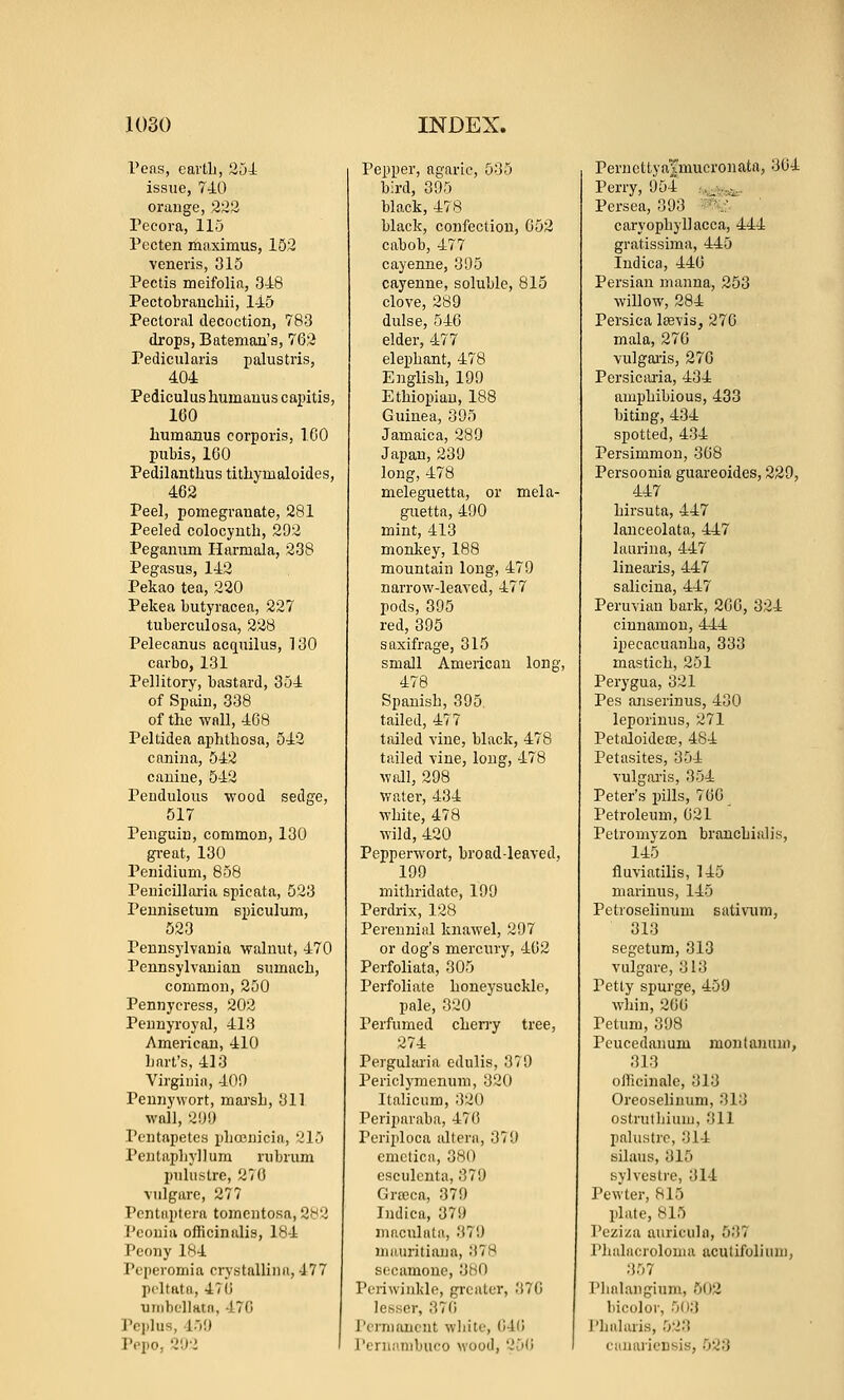 Pens, cavtb, 254= issue, 740 orange, 222 Pecora, 115 Pecten maximus, 162 veneris, 315 Pectis meifolia, 348 Pectobrancliii, 145 Pectoral decoction, 783 drops, Bateman's, 762 Pedicularis palustris, 404 Pediculushumauus capitis, 160 humaDus corporis, 100 pubis, 100 Pedilanthus tithymaloides, 462 Peel, pomegranate, 281 Peeled colocynth, 292 Peganum Ilarmala, 238 Pegasus, 142 Pekao tea, 220 Pekea butyracea, 227 tuberculosa, 228 Pelecanus acquilus, 130 carbo, 131 Pellitory, bastard, 354 of Spain, 338 of the wall, 408 Peltidea aphtbosa, 542 canina, 542 canine, 542 Pendulous wood sedge, 517 Penguin, common, 130 gi-eat, 130 Penidium, 858 Peuicillai-ia spicata, 523 Pennisetum spiculum, 623 Pennsylvania walnut, 470 Pennsylvanian sumacb, common, 260 Pennycress, 202 Pennyroyal, 413 American, 410 bart's, 413 Virginia, 40!) Pennywort, marsb, 311 wall, 2!Ji) Pcntapetcs 2)ba3nicin, 216 Pcntapbyjlum rubrum pulustre, 270 vulgare, 277 Pcntiiptera tomeutosa, 282 Pconia officinalis, 184 Peony 184 Peperomia crystallina, 177 pcltata, 470 uinhellHtn, 470 Pcjilus, 45!) Pcpo, 2'.yi Pepper, agaric, 535 bird, 395 black, 478 black, confection, 052 cabob, 477 cayenne, 395 cayenne, soluble, 815 clove, 289 dulse, 546 elder, 477 elephant, 478 English, 199 Ethiopian, 188 Guinea, 395 Jamaica, 289 Japan, 239 long, 478 meleguetta, or mela- guetta, 490 mint, 413 monkey, 188 mountain long, 479 narrow-leaved, 477 pods, 395 red, 395 saxifrage, 315 small American long, 478 Spanish, 396 tailed, 477 tailed vine, black, 478 tailed vine, long, 478 wall, 298 watei-, 434 white, 478 wild, 420 Pepperwort, broad-leaved, 199 mithridate, 199 Perdrix, 128 Perennial knawel, 297 or dog's mercury, 402 Perfoliata, 305 Perfoliate honeysuckle, pale, 320 Perfumed cheny tree, 274 Pergularia edulis, 379 Periclymenum, 320 Italicum, 320 Periparaba, 470 Periplooa idtera, 379 emetica, 380 esculcnta, 379 Grajca, 379 Indica, 379 niaculata, 37!) niauritiana, 378 sccamone, 380 Pcriwiukln, grculur, 370 lesser, 370 Permanent white, G4(i I'ernn.nibuco wood, 250 PernettyaTmucronata, 304 Perry, 954 ,,^w^^. Persea, 393 '^& ' caryophyDacca, 444 gratissiraa, 445 Indica, 440 Persian manna, 253 willow, 284 Persica Isevis, 276 mala, 270 vulgai-is, 276 Persicaria, 434 amphibious, 433 biting, 434 spotted, 434 Persimmon, 308 Persoonia guareoides, 229, 447 hirsuta, 447 lanceolata, 447 laurina, 447 linearis, 447 salicina, 447 Peruviau bark, 200, 324 cinnamon, 444 ipecacuanha, 333 mastich, 261 Perygna, 321 Pes anserinus, 430 leporinus, 271 Petaloideffi, 484 Petasites, 364 vulgaris, 354 Peter's jnlls, 766 Petroleum, 021 Petromyzon brancbialis, 145 fluviatilis, 145 niarinus, 146 Petroselinum sativum, 313 segetum, 313 vulgare, 313 Petty spurge, 459 Avhin, 200 Petum, 398 Peucedanum montanuni, 313 officinale, 313 Oreoselinum, 313 ostrutliium, 311 palustre, 314 silaus, 315 sylvestre, 314 Pewter, 815 plate, 815 Pcziza auricula, 537 riialacroloma acutifoliuni, 357 riinlaiignun, 602 bicolor, 603 Phalaris, 523 canariensis, 023
