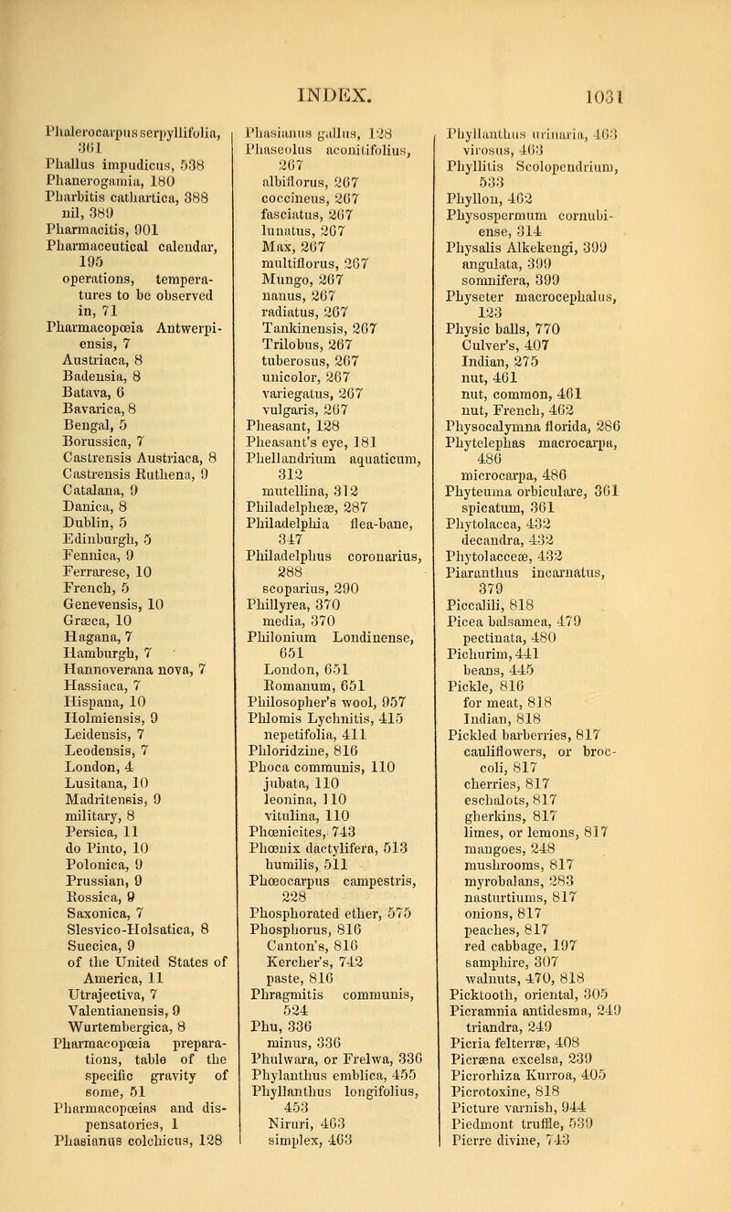 PJialeronai'x)iisseri)yllitolia, Phallus impudiciis, 538 Phanerogamia, 180 Pbarbitis catliartica, 388 nil, 380 Pliarmacitis, 901 Pharmaceutical calendar, 195 operations, tempera- tures to be observed in, 71 Pharmacopoeia Antwerpi- ensis, 7 Austriaca, 8 Badeusia, 8 Batava, 6 Bavarica, 8 Bengal, 5 Borussica, 7 Castrensis Austriaca, 8 Castrensis Ruthena, 9 Catalana, 9 Danica, 8 Dublin, 5 Edinburgh, 5 Fennica, 9 Ferrarese, 10 French, 5 Genevensis, 10 Graeca, 10 Hagana, 7 Hamburgh, 7 Hannoverana nova, 7 Hassiaca, 7 Hispana, 10 Holmienais, 9 Leideusis, 7 Leodensis, 7 Loudon,4 Lusitana, 10 Madiitensis, 9 military, 8 Persic a, 11 do Pinto, 10 Polonica, 9 Prussian, 9 Eossica, 9 Saxonica, 7 Slesvico-Holsatica, 8 Suecica, 9 of the United States of America, 11 Utrajectiva, 7 Valentianensis, 9 Wurtembergica, 8 Pharmacopoeia prepara- tions, table of the specific gravity of some, 51 Pharmacopoeias and dis- pensatories, 1 Phasianus colchicus, 128 Phasianus gallus, 128 Phaseolus aconitifolius, 207 albiflorus, 207 coccineus, 207 fasciatus, 207 luuatus, 207 Max, 207 multiflorus, 207 Mungo, 207 nanus, 207 radiatus, 207 Tankinensis, 207 Trilobus, 267 tuberosus, 267 unicoloi, 267 variegatus, 207 vulgaris, 207 Pheasant, 128 Pheasant's eye, 181 Phellandiium ac[uaticum, 312 mutellina, 312 Philadelphese, 287 Philadelphia flea-bane, 317 Philadelphus coronarius, 288 scoparius, 290 Phillyrea, 370 media, 370 Philoniura Loudinense, 051 London, 051 Eomanum, 651 Philosopher's wool, 957 Phlomis Lychnitis, 415 nepetifolia, 411 Phloridzine, 816 Phoca communis, 110 jubata, 110 leonina, 110 vitulina, 110 Phoenicites, 743 Phoenix dactylifera, 513 humilis, 511 Phoeocarpus campestris, 228 Phosphorated ether, 575 Phosphorus, 816 Canton's, 816 Kercher's, 742 paste, 816 Phragmitis communis, 524 Phu, 330 mimis, 336 Phulwara, or Frelwa, 336 Phylanthus emblica, 455 Phyllanthus longifolius, 453 Niruri, 403 simplex, 403 Phyllanthus urinaria, 403 virosus, 463 Phyllilia Scolopcndriiini, 533 Phyllon, 462 Physospermum cornubi- ense, 314 Physalis Alkekeugi, 399 angulata, 399 somnifera, 399 Physeter macrocephalus, 123 Physic balls, 770 Culver's, 407 Indian, 275 nut, 461 nut, common, 401 nut, French, 462 Physocalymna florida, 286 Phytelephas macrocarpa, 486 microcarpa, 486 Phyteuma orbiculare, 361 spicatum, 361 Phytolacca, 432 decandra, 432 PhytolaccefB, 433 Piaranthus incarnatus, 379 Piccalili, 818 Picea balsamea, 479 pectinata, 480 Pichurim, 441 beans, 445 Pickle, 816 for meat, 818 Indian, 818 Pickled barberries, 817 cauliflowers, or broc- coli, 817 cherries, 817 eschalots, 817 gherkins, 817 limes, or lemons, 817 mangoes, 248 mushrooms, 817 myrobalans, 283 nasturtiums, 817 onions, 817 peaches, 817 red cabbage, 197 samphire, 307 walnuts, 470, 818 Picktooth, oriental, 305 Picramnia antidesma, 249 triandra, 249 Picria felterrte, 408 Picrsena excelsa, 239 Picrorhiza Kurroa, 405 Picrotoxine, 818 Picture varnish, 944 Piedmont trufiie, 539 Pierre divine, 743