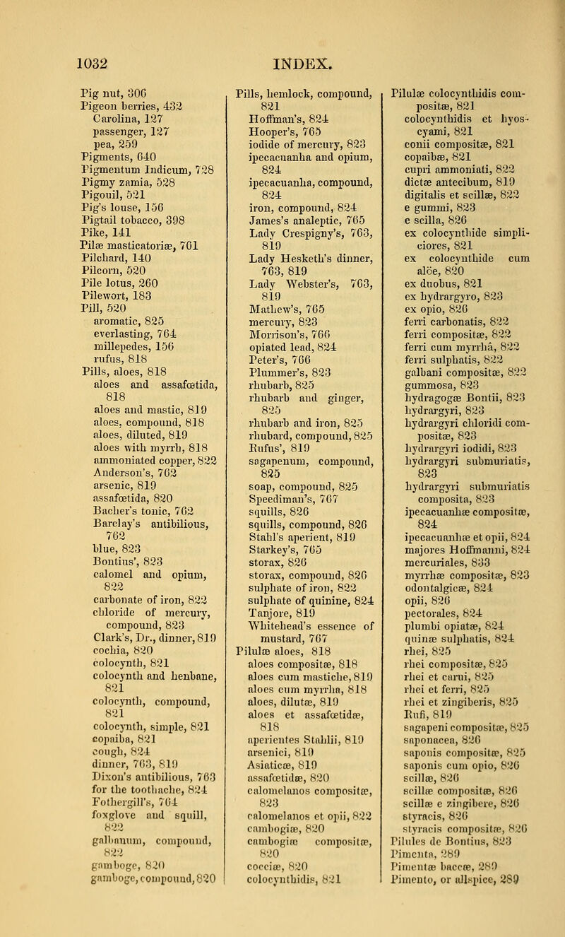 Pig uut, 300 Pigeon berries, 432 Carolina, 127 passenger, 127 pea, 259 Pigments, 040 Pigmentum Indicum, 728 Pigmy znmia, 528 Pigouil, 521 Pig's louse, 150 Pigtail tobacco, 398 Pike, 141 Pilse masticatorise, 701 Pilchard, 140 Pilcom, 520 Pile lotus, 200 Pilewort, 183 Pill, 520 aromatic, 825 everlasting, 704 millepedes, 150 rufus, 818 Pills, aloes, 818 aloes and assafostida, 818 aloes and mastic, 819 aloes, compound, 818 aloes, diluted, 819 aloes with myrrh, 818 ammoniated copper, 822 Anderson's, 702 arsenic, 819 assafoetida, 820 Bacher's tonic, 702 Barclay's anlibilious, 702 blue, 823 Bontius', 823 calomel and opium, 822 carbonate of iron, 822 chloride of mercury, compound, 823 Clark's, Dr., dinner, 819 cochia, 820 colocynth, 821 colocynth and henbane, 821 colocjTith, compound, 821 colocjTith, simple, 821 copaiba, 821 cough, 824 dinner, 703, 819 Dixon's antibilious, 703 for the toothache, 824 Fotliergill's, 704 foxglove and squill, galbanum, compound, 822 gamboge, 820 gamboge, conipouud, 820 Pills, hemlock, compound, 821 Hoffman's, 824 Hooper's, 705 iodide of mercury, 823 ipecacuanha and opium, 824 ipecacuanha, compound, 824 iron, compound, 824 James's analeptic, 705 Lady Crespigny's, 703, 819 Lady Hesketh's dinner, 703, 819 Lady Webster's, 703, 819 Mathew's, 705 mercury, 823 Moi'rison's, 700 opiated lead, 824 Peter's, 700 Plummer's, 823 rhubarb, 825 rhubarb and ginger, 825 rhubarb and iron, 825 rhubard, compound, 825 Eufus', 819 sagapenum, compound, 825 soap, compound, 825 Speediman's, 707 sciuills, 820 squills, compound, 820 Stahl's aperient, 819 Starkey's, 705 storax, 820 storax, compound, 820 sulphate of iron, 822 sulphate of quinine, 824 Tanjore, 819 Whitehead's essence of mustard, 707 PiluIOB aloes, 818 aloes compositce, 818 aloes cum mastiche, 819 aloes cum myirlia, 818 aloes, dilutfE, 819 aloes et assafcetidte, 818 aperientes Stahlli, 819 arsenici, 819 AsiaticcB, 819 assafcetidse, 820 calomelauos compositfe, 823 rnlomelanos ct opii, 822 cambogiae, 820 cambogiro composiltp, 820 copcitp, 820 colocynthidis, 821 Pilulse colocynthidis com- positaj, 821 colocynthidis et hyos- cyami, 821 conii compositse, 821 copaibse, 821 cupri ammoniati, 822 dictffi antecibum, 819 digitalis et scillse, 822 e gummi, 823 e scilla, 820 ex colocynthide simpli- ciores, 821 ex colocynthide cum aloe, 820 ex duobus, 821 ex hydrargyro, 823 ex opio, 820 ferri carbonatis, 822 ferri compositse, 822 ferri cum myrrha, 822 ferri sulphatis, 822 galbani compositce, 822 gummosa, 823 hydragogas Bontii, 823 hydrai'gyri, 823 hydrargyri chloridi com- positse, 823 hydrargyri iodidi, 823 hydrargyri submuriatis, 823 hydrargyri submuriatis composita, 823 ipecacuanhse compositoe, 824 ipecacuanhae et opii, 824 majores Hoffmanni, 824 mercuriales, 833 myrrhas compositse, 823 odontalgicffi, 824 opii, 820 pectorales, 824 plumbi opiatse, 824 quinse sulphatis, 824 rhei, 825 rhei compositse, 825 rhei et carui, 825 rhei et ferri, 825 rhei et zingiberis, 825 Kufi, 819 sagapeni compositte, 825 snponacea, 820 saponis compositse, 825 saponis cum opio, 820 scillse, 820 scillse compositse, 820 scillse c ziiigibere, 820 styracis, 820 Ktyracis conipositre, 820 Pihiies de Bontius, 823 J'imcnta, 289 I'iiiR'utoB baccoe, 2S9 Pimento, or allspice, 289