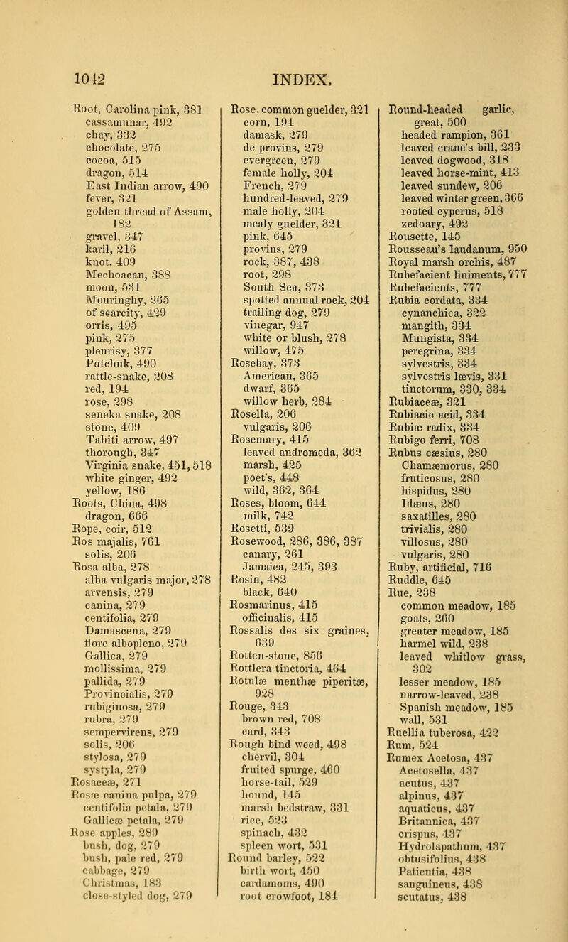 Root, Carolina pink, 081 cassamnuar, 403 cbay, 333 chocolate, 375 cocoa, 515 dragon, 514: East Indian arrow, 490 fever, 331 golden thread of Assam, 183 gravel, 347 karil, 316 knot, 409 Mechoacan, 388 moon, 531 Monringhy, 265 of scarcity, 429 orris, 495 pink, 275 pleurisy, 377 Putchuk, 490 rattle-snake, 208 red, 194 rose, 298 seneka snake, 208 stone, 409 Tahiti arrow, 497 thorough, 347 Virginia snake, 451,518 Avhite ginger, 493 yellow, 186 Eoots, China, 498 dragon, 666 Eope, coir, 513 Eos majalis, 761 solis, 206 Eosa alba, 278 alba vulgaris major, 378 arvensis, 379 canina, 279 centifolia, 279 Damascena, 279 flore albopleno, 379 Gallica, 379 mollissima, 379 pallida, 279 Provincialis, 379 rubigiuosa, 379 rubra, 379 sempervii-ens, 270 solis, 306 fitylosa, 379 systyla, 279 Eosaceae, 271 Eosae canina pulpa, 379 centifolia petnla, 379 Gallicte petaln, 279 Rose apples, 289 bush, dog, 379 bush, pale red, 279 cabbage, 279 Christmas, 183 close-styled dog, 279 Rose, common guelder, 331 corn, 194 damask, 279 de provins, 379 evergreen, 279 female holly, 304 French, 379 hundred-leaved, 279 male holly, 204 mealy guelder, 331 pink, 645 provins, 379 rock, 387, 438 root, 298 South Sea, 373 spotted annual rock, 204 trailing dog, 279 vinegar, 947 white or blush, 278 willow, 475 Eosebay, 373 American, 365 dwarf, 365 willow herb, 284 Eosella, 206 vulgaris, 206 Eosemary, 415 leaved andromeda, 363 marsh, 425 poet's, 448 wild, 362, 364 Roses, bloom, 644 milk, 743 Eosetti, 539 Eosewood, 286, 386, 387 canary, 261 Jamaica, 345, 393 Eosin, 482 black, 640 Eosmariuus, 415 ofBcinalis, 415 Eossalis des six graines, 639 Eotten-stone, 856 Eottlera tinctoria, 464 Eotulse menthoe piperitoe, 938 Eouge, 343 brown red, 708 card, 343 Eough bind weed, 498 chervil, 304 fruited spurge, 460 horse-tail, 529 lioiiiul, 145 marsh bedstraw, 331 rice, 533 spinach, 433 spleen wort, 531 Bound barley, 522 birth wort, 450 cardamoms, 490 root crowfoot, 184 Round-headed garlic, great, 500 headed rampion, 361 leaved crane's bill, 233 leaved dogwood, 318 leaved horse-mint, 413 leaved sundew, 206 leaved winter green, 366 rooted cyperus, 518 zedoary, 492 Rousette, 145 Rousseau's laudanum, 950 Royal marsh orchis, 487 Rubefacient liniments, 777 Eubefacients, 777 Eubia cordata, 334 cyuanchica, 332 mangith, 334 Muugista, 334 peregrina, 334 sylvestris, 334 sylvestris Isevis, 331 tinctorum, 330, 334 Eubiacese, 321 Eubiacic acid, 334 Eubise radix, 334 Eubigo ferri, 708 Eubus caesius, 280 Chamaemorus, 280 fi-uticosus, 280 hispidus, 280 Idaeus, 280 saxatilles, 280 trivialis, 280 villosus, 280 vulgaris, 280 Euby, artificial, 716 Euddle, 645 Eue, 238 common meadow, 185 goats, 260 greater meadow, 185 harmel wild, 238 leaved whitlow gi'ass, 303 lesser meadow, 185 narrow-leaved, 338 Spanish meadow, 185 wall, 531 Euellia tuberosa, 423 Eum, 534 Eumex Acetosa, 437 Acetosella, 437 acutus, 437 alpinus, 437 aquaticus, 437 Britannica, 437 crispus, 437 Hydrolapathum, 437 obtusifolius, 438 Patientia, 438 sanguineus, 438 scutatus, 438