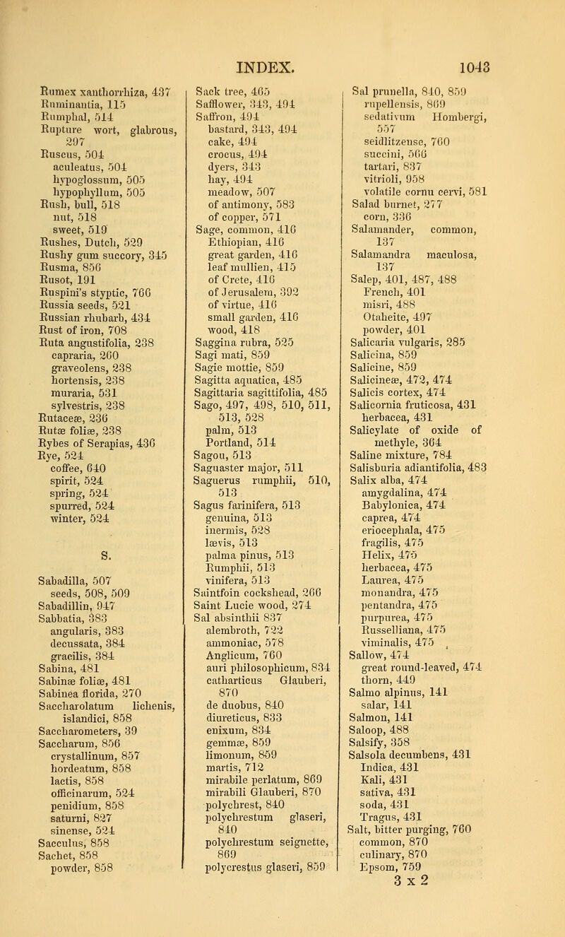 Rnniex xantliorrluza, 437 Rnniiuaiilia, ll'j Riimi)lial, .014 Rupture wort, glabrous, 207 Ruscus, r)04 aculeatus, 504 li}130glossum, 505 hypopliyllum, 505 Rush, bull, 518 nut, 518 sweet, 519 Rushes, Dutch, 539 Rusliy gum succory, 345 Rusma, 856 Rusot, 191 Ruspiui's styptic, 76G Russia seeds, 521 Russian rhubarb, 434 Rust of iron, 708 Ruta augustifolia, 238 capraria, 200 gi-aveoleus, 238 hortensis, 238 rauraria, 531 sylvestris, 238 Rutaceee, 23(3 Rutee folise, 238 Rybes of Serapias, 430 Rye, 524 coffee, 640 spirit, 524 spring, 524 spuiTed, 524 winter, 524 Sabadilla, 507 seeds, 508, 509 Sabadillin, 947 Sabbatia, 383 angularis, 383 decussata, 384 gracilis, 384 Sabina, 481 Sabinae foliae, 481 Sabinea florida, 270 Saccharolatum lichenis, islandici, 858 Saccharometers, 39 Saccharum, 856 crystallinum, 857 hordeatum, 858 lactis, 858 oiEcinarum, 524 penidium, 858 saturni, 827 sinense, 524 Sacculns, 858 Sachet, 858 powder, 858 Sack tree, 405 Safflower, 343, 494 Saffron, 4i)4 bastard, 343, 494 cake, 494 crocus, 494 dyers, 343 hay, 494 meadow, 507 of antimony, 583 of copper, 571 Sage, common, 416 Ethiopian, 416 great gai-den, 416 leaf mullien, 415 of Crete, 410 of Jerusalem, 392 of virtue, 416 small garden, 416 wood, 418 Saggina rubra, 525 Sagi mati, 859 Sagie mottie, 859 Sagitta a(iuatica, 485 Sagittaria sagittifolia, 485 Sago, 497, 498, 510, 511, 513, 528 palm, 513 Portland, 514 Sagou, 513 Saguaster major, 511 Sagiierus rumphii, 510, 513 Sagus farinifera, 513 genuina, 513 inermis, 528 Iffivis, 513 palma pinus, 513 Rumphii, 513 \inifera, 513 Saintfoin cockshead, 200 Saint Lucie wood, 274 Sal absinthii 837 alembroth, 722 ammoniac, 578 Anglicum, 700 auri philosophicum, 834 catharticus Glauberi, 870 de duobus, 840 diureticus, 833 enixum, 834 gemmoe, 859 limonum, 8o9 martis, 712 mirabile perlatum, 869 mirabili Glauberi, 870 polychrest, 840 polychrestnm glaseri, 840 polychrestnm seignette, 869 polycrestus glaseri, 859 Sal prunella, 840, 859 rupeUensis, 809 sedativum Hombergi, 557 seidlitzense, 700 succini, 500 tartari, 837 vitrioli, 958 volatile cornu cervi, 581 Salad bnrnet, 277 corn, 330 Salamander, commo]i, 137 Salamandra maculosa, 137 Salep, 401, 487, 488 French, 401 misri, 488 Otaheite, 497 powder, 401 Salicaria vulgaris, 285 Salicina, 859 Salicine, 859 Salicineae, 472, 474 Salicis cortex, 474 Salicornia fruticosa, 431 herbacea, 431 Salicylate of oxide of methyl e, 364 Saline mixture, 784 Salisburia adiantifolia, 483 Salix alba, 474 amygdalina, 474 Babylonica, 474 caprea, 474 eriocephala, 475 fragilis, 475 Helix, 475 herbacea, 475 Laurea, 475 monandra, 475 pentandra, 475 purpurea, 475 Russelliana, 475 viminalis, 475 Sallow, 474 great round-leaved, 474 thorn, 449 Salmo alpinus, 141 salar, 141 Salmon, 141 Saloop, 488 Salsify, 358 Salsola decumbens, 431 Indie a, 431 Kali, 431 sativa, 431 soda, 431 Tragus, 431 Salt, bitter purging, 760 common, 870 culinary, 870 Epsom, 759 3x2