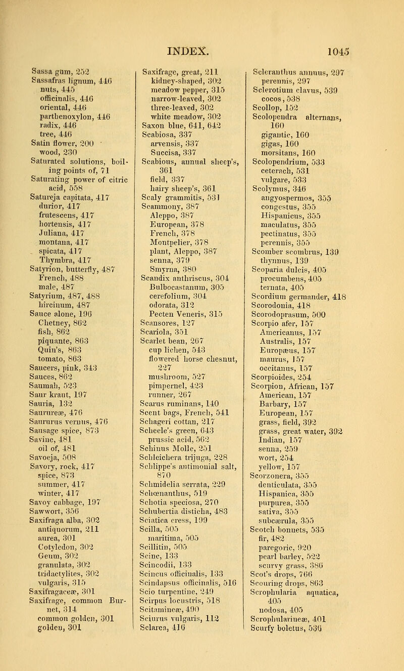 Sassa gum, 2.j3 Sassafras lignum, 440 nuts, 445 oificinalis, 44G oriental, 44(j partbenoxylon, 446 radix, 446 tree, 446 Satin flower, 200 ■wood, 230 Saturated solutions, boil- ing points of, 71 Saturating power of citric acid, 558 Satureja capitata, 417 durior, 417 frutescens, 417 horteusis, 417 Juliana, 417 montaua, 417 spicata, 41 7 Thymbra, 417 Satyrion, butterfly, 487 French, 488 male, 487 Satyrium, 487, 488 liirciuum, 487 Sauce alone, 19G Clietney, 862 fish, 862 pifl[uante, 863 Quin's, 863 tomato, 863 Saucers, pink, 343 Sauces, 862 Saumab, 523 Saur kraut, 197 Sauria, 132 Saururese, 476 Saururus veruus, 476 Sausage spice, 873 Savine, 481 oil of, 481 Savoeja, 508 Savory, rock, 417 spice, 873 summer, 417 ■winter, 417 Savoy cabbage, 197 Sawwort, 356 Saxifraga alba, 302 antiquorum, 211 aurea, 301 Cotyledon, 302 Geum, 302 granulata, 302 tridactylites, 302 vulgaris, 315 Saxifragaceae, 301 Saxifrage, common Bur- net, 314 common golden, 301 golden, 301 Saxifrage, great, 211 kidney-shaped, 302 meadow pepper, 315 narrow-leaved, 302 tlu-ee-leaved, 302 white meadow, 302 Saxon blue, 641, 642 Scabiosa, 337 arveusis, 337 Succisa, 337 Scabious, annual sheep's, 361 field, 337 hairy sheep's, 361 Scaly gramraitis, 531 Scammony, 387 Aleppo, 387 European, 378 French, 378 Montpelier, 378 plant, Aleppo, 387 senna, 379 Smyrna, 380 Scaudix antliriscus, 304 Bulbocastauum, 305 cerefolium, 304 odorata, 312 Pecteu Veneris, 315 Scansores, 127 Scariola, 351 Scarlet bean, 267 cup lichen, 543 flowered horse chesnut, 227 mushroom, 527 pimpernel, 423 runner, 267 Scarus runiinans, 140 Scent bags, French, 541 Schageri cottan, 217 Scheele's green, 643 prussic acid, 502 Schiuus Molle, 251 Schleichera trijuga, 228 Schlippe's antimonial salt, 870 Schmidelia serrata, 229 Schcenanthus, 519 Schotia speciosa, 270 Scluibertia disticha, -483 Sciatica cress, 199 Scilla, 505 maritima, 505 Scillitin, 505 Seine, 133 Scincodii, 133 Scincus officinalis, 133 Scindapsus officinalis, 516 Scio turpentine, 249 Scirpus locustris, 518 ScitamiueaB, 490 Seiurus vulgaris, 112 Sclarea, 410 Sclerauthus annuus, 297 perennis, 297 Sclerotium clavus, 539 cocos,538 Scollop, 152 Scolopeudra alternans, 160 gigantic, 160 gigas, 160 morsitans, 160 Scolopendrium, 533 ceterach, 531 vulgare, 533 Scolymus, 346 angyospermos, 355 congestus, 355 Hispanicus, 355 maculatus, 355 pectinatus, 355 perennis, 355 Scomber scombrus, 139 thynnus, 139 Scoparia dulcis, 405 procumbeiis, 405 ternata, 405 Scordium germander, 418 Scorodonia, 418 Scorodoprasum, 500 Scorpio afer, 157 Americanus, 157 Australis, 157 EuropsBus, 157 maurus, 157 occitanus, 157 Scorpioides, 254 Scorpion, African, 157 American, 157 Barbary, 157 European, 157 grass, field, 392 grass, great ■v\-ater, 392 Indian, 157 senna, 259 wort, 254 yellow, 157 Scorzonera, 355 denticulata, 355 Hispanica, 355 purpurea, 355 sativa, 355 subcaerula, 355 Scotch bonuets, 535 fir, 482 paregoric, 920 pearl barley, 522 scurvy grass, 386 Scot's drops, 766 Scouring drops, 863 Scrophularia aquatica, 405 nodosa, 405 Scrophulariueae, 401 Scurfy boletus, 530