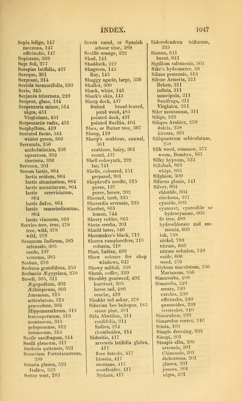 Sepia loHgo, 147 mezzaua, ]47 officinalis, 147 Sepistaus, 093 Sept foil, 277 Serapias latifolia, 487 Sereque, 201 Sergeant, 214 Seriola taraxacifolia, 350 Seris, 345 Serjania triternata, 229 Serpent, glass, 134 Serpentaria minor, 514 nigra, 451 Virgiuiana, 451 Serpeutariae radix, 451 Serphyllum, 419 Serrated fucus, 544 winter gi-een, 366 Serratula, 356 authelmintioa, 358 squarrosa, 352 tinctoria, 356 Sersoon, 201 Serum lactis, 864 lactis acidum, 864 lactis alumiuatum, 864 lactis aurantiatnm, 864 lactis cere-visiatum, 864 lactis dulce, 864 lactis tamarindinatum, 864 lactis viuosum, 865 Service-tree, true, 278 tree, wild, 278 wild, 278 Sesamum Indicum, 385 orientale, 385 seeds, 197 \eterum, 385 Sesban, 270 Sesbana grandiflora, 253 Sesbauia jJ^gyptiaca, 270 Seseli, 305, 311 jEgopodium, 302 ^tbiopicum, 305 Amomum, 315 articulatum, 315 graveolens, 304 Hippomaratliram, 315 leucospermum, 315 niontauum, 315 pelopouense, 312 tortuosnm, 315 Sesile saxifragum, 314 Sesili glaucum, 317 Sesleria quitensis, 521 Sesuvium Portnlacastnim 299 Setaria glauca, 523 Italica, 523 Setter wort, 180 Seven cared, or Spanish arbour vine, 389 Seville orange, 222 Shad, 141 Shaddock, 222 Shagreen, 145 Eay, 145 Shaggy agaric, large, 536 Shallot, 500 Shark, white, 145 Shark's sldn, 145 Sharp dock, 437 fruited broad-leaved, pond weed, 485 pointed dock, 437 pointed fluellin, 404 Shea, or Butter tree, 367 Sheep, 119 Sheep's scabious, annual, 361 scabious, hairy, 361 sorrel, 437 Shell colocynth, 292 lac, 741 Shells, coloured, 151 prepared, 901 Shepherd's needle, 315 purse, 197 purse, lesser, 202 Sherard, herb, 335 Sherardia arvensis, 335 Sherbet, 865 lemon, 744 Sherry cobler, 865 Sheta sersha, 201 Shield laver, 546 Shoemaker's black, 712 Shorea camphorifera, 218 robusta, 218 Shot, Indian, 493 Show colours for shop windows, 647 Showy milfoil, 338 Shrub, coffee, 329 Shrubby goatweed, 402 hartwort, 305 horse tail, 480 orache, 429 Shukhr ool askur, 378 Siberian bee larkspur, 183 stone pine, 481 Sida Abutilon, 214 cordifolia, 214 Indica, 214 rhomboidea, 214 Sideritis, 417 arvensis latifolia glabra, 417 flore luteolo, 417 hirsuta, 417 montaua, 417 scordioides, 417 Syiiaca, 417 Sidcrodeudrou trillorum, 335 Sienna, 641 burnt, 641 Sigillum salomonis, 503 Sike's hydrometer, 38 Silaus prateusis, 315 Silene Armeria, 211 Behen, 211 iuflata, 211 muscipula, 211 Saxifraga, 211 Virginica, 211 Siler montanum, 311 SiHgo, 525 Siliqua Arabica, 270 dulcis, 258 hirsuta, 205 Siliquastrum orbiculatum, 258 Silk weed, common, 377 worm, Bombyx, 167 Silky hypnum, 533 Sillabub, 865 whipt, 805 Silphion, 309 Silurus glauis, 141 Silver, 004 chloride, 004 cinchona, 327 cyanide, 005 cyanuret, cyanodide or hydrocyanate, 005 fir tree, 480 hydro chlorate and am- monia, 605 ink, 738 jiickel, 789 nitrate, 605 nitrate solution, 749 oxide, 606 weed, 276 Silybum maculatum, 350 Marianum, 356 Simarouba, 488 Simaruba, 240 amara, 240 excelsa, 239 ofBcinalis, 240 quassoides, 239 Yersicolor, 240 Simarubeae, 239 Simarubae cortex, 240 Simla, 103 Simple dressing, 933 Sinapi, 201 Sinapis alba, 200 arvensis, 201 Chinensis, 201 dichotorua, 201 glauca, 201 ji.nicea, 201 nigra, 201