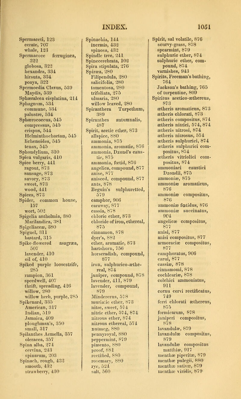 Spermaceti, 123 cerate, 707 wliale, 123 Spermacoce fcrruginea, 322 globosa, 322 liexandi'a, 334 liirsuta, 334 poaya, 322 Spermoedia Clavus, 539 Maydis, 539 Spbferalcea cisplatinaj 214 Spliagiium, 534 commune, 534 palustre, 534 Splicerococcus, 545 compressus, 545 crispus, 544 Helmintliocliortou, 545 lichenoides, 545 teuax, 545 Spliondylium, 310 Sjjica vulgai'is, 410 Spice berry, 441 ragout, 873 sausage, 873 savory, 873 sweet, 873 wood, 441 Spices, 873 Spider, common bouse, 157 wort, 502 Spigelia antbelmia, 380 Marilandica, 381 Spigeliaceae, 380 Spignel, 311 bastard, 315 Spike-flowered asagreea, 507 lavender, 410 oil of, 410 Spiked purple loosestrife, 285 rampion, 361 speedwell, 407 thrift, spreading, 42G willow, 280 willow herb, purple, 285 Spikenard, 335 American, 317 Indian, 519 Jamaica, 409 plongbman's, 350 small, 317 Spilantlies Acmella, 357 oleracea, 357 Spina alba, 274 cerviua, 243 spin arum, 203 Sitinacb, rough, 432 smooth, 432 strawberry, 430 Spinachia, 144 inermis, 432 spiuosa, 432 Spindle tree, 241 Spinecerebrata, 102 Spira stipulata, 276 Spirffia, 280 Filipendula, 280 salicifolia, 280 tomentosa, 280 trifoliata, 275 ulmaria, 280 willow leaved, 280 Spirantliera Turpethum, 389 Spirauthes autumualis, 487 Spirit, acetic ether, 873 allspice, 880 ammonia, 875 ammonia, aromatic, 87G ammonia, Dzond's caus- tic, 875 ammonia, foetid, 87G angelica, compound, 877 anise, 877 aniseed, compound, 877 ants, 878 Beguin's sulphuretted, 579 camphor, 906 caraway, 877 cassia,,878 cljloric ether, 873 chloride of iron, ethereal, 875 cinnamon, 878 dyer's, 882 ether, aromatic, 873 hartshorn, 756 horseradish, compound, 877 iron, sulphurico-sethe- real, 874 juniper, compound, 878 lavender, 411, 879 lavender, compound, 879 Mindererus, 578 muria'ic ether, 873 nitre, sweet, 574 nitric ether, 574, 874 nitrous ether, 874 nitrous ethereal, 574 nutmeg, 880 pennyroyal, 880 peppermint, 879 pimento, 880 proof, 881 rectiiied, 880 rosemarj^, 880 rye, 524 salt, 560 Spirit, sal volatile, 87G scurvy-grass, 878 spearmint, 879 sulphuric ether, 874 sulphuric ether, com- pound, 874 varnishes, 943 Spirits, Freeman's bathing, 764 Jackson's bathing, 765 of turpentine, 809 Spiritus acetico-cfithereus, 873 setheris aromaticus, 873 aetheris chlorati, 873 setheris compositus, 874 aetheris nitrici, 574, 874 Eetheris uitrosi, 874 astheris nitrosus, 574 eetheris sulphurici, 874 aetheris sulphurici com- positus, 874 eetheris vitriolici com- positus, 874 ammoniaci caustic! Dzondii, 875 ammoniae, 875 ammonioe aromaticus, 876 ammonioB compositus, 870 ammomre fostidus, 876 ammoniae succinatus, 9C4 angelicae compositus, 877 anisi, 877 anisi compositus, 877 armoracite compositus, 877 camphoratus, 906 cariii, 877 cassiae, 878 cinnamomi, 878 cochleariae, 878 colchici ammoniatus, 911 cornu cervi rectificatus, 749 ferri chlorati aethereus, 875 formicarum, 878 juniperi compositus, 878 lavandulae, 879 lavandulce compositus, 879 lavandulae compositus malthiae, 917 menthae piperilae, 879 menthee pulegii, 880 menthae sativje, 879 menthcc viridis, 879