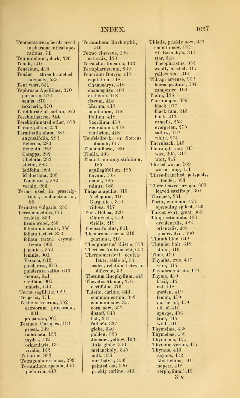 Tenipevatnre to be obsevveil iiipbrti-inaceutical ope- ratioua, 71 Tea cincboua, dark, 030 Teiicb, 140 Tencriiim, -418 Tender three-braucUed polypody, 533 Tent wort, 531 Tephrosia Apollinea, 270 purpurea, 270 senna, 270 toxicaria, 270 Tercbloride of carbon, 572 Terebiuthacese, 244 Terebintbinated ether, 575 Tereng jabim, 253 Terminalia alata, 282 angustifolia, 282 Belerica, 282 Benzoin, 282 Catappa, 282 Chebula, 282 citrini, 283 latifolia, 283 Moluccana, 28.3 Tomentosa, 282 vernix, 283 Terms used iu prescrip- tions, explanation of, 89 Ternatea vulgaris, 253 Terra ampelites, 901 cariosa, 85G firma wood, 250 foliata mineralis, 86G foliata tartari, 833 foliata tartari crystal- lizata, 866 japonica, 252 lemuia, 901 Persica, 645 pouderosa, 610 ponderosa salita, 610 sienna, 041 sigillata, 901 iimbria, 040 Terrse sagillatoe, 023 Tespesia, 271 Testae ostreorum, 152 ostveorum prseparatae, 901 preparatae, 901 Testudo Europsea, 131 graeca, 132 imbricata, 132 mydas, 132 orbicularis, 131 ■viridis, 132 Tetauine, 883 Tetragouia expansa, 299 Tetranthera apetala, 446 picburim, 445 Tetranthera Roxburgliii, 410 Tetrao cinereus, 128 coturnix, 128 Tetraodon lineatus, 143 Tetrapharniacum, 932 Teucrium Botrys, 41S capitatum, 418 Chamredrys, 418 chamfepitys, 408 creticum, 418 flavum, 418 Marum, 418 moutanum, 418 Poliura, 418 Scordium, 418 Scorodonia, 418 teuthrion, 418 Teufelsdreck, or Stercus diaboli, 007 Thalamiflorfe, 180 Thalia, 493 Thalictrum angustifolium, 185 aquilegifolium, 185 flavum, 185 majus, 185 minus, 185 Thapsia apulia, 316 Asclepium, 310 Garganica, 310 villosa, 317 Thea Bohea, 220 Chiuensis, 219 viridis, 219 Theuard's blue, 041 Tlieobroma cacao, 210 guazuma, 215 Theophrastus' thistle, 353 Theriaca Andromaehi, 050 Thermometrical equiva- lents, table of, 54 scales, relation between different, 52 Thesium linophyllum, 448 Thevetia Ahouai, 370 neriifolia, 370 Tlustle, carline, 343 common cotton, 353 common sow, 357 corn sow, 357 distaff, 345 fish, 344 fuller's, 337 globe, 346 golden, 355 Jamaica vellow, 193 little globe, 340 melancholy, 345 milk, 350 our lady's, 350 pointed oat, 520 prickly carline, 343 Thistle, prickly sow, 35? smooth sow, 357 St. Baruaby's, 344 star, 343 Theophrastus, 353 woolly-headed, 345 yellow star, 344 Thlaspi arveuse, 202 bursa pastoris, 197 campestre, 199 Thora, 185 Thorn apple, 390 black, 277 black ram, 243 buck, 243 camel's, 253 evergreen, 275 sallow, 449 white, 274 Thornback, 145 Thorough root, 347 wax, 305, 317 wort, 317 Thread worm, 109 worm, long, 171 Three-branched polypody, tender, 533 Three-leaved eryngo, 308 leaved saxifrage, 302 Thridace, 351 Thrift, common, 425 spreading spiked, 420 Throat wort, great, 300 Thuja articulata, 480 oecidentalis, 483 orientalis, 483 quadrivalvis, 480 Thumb blue, 642 Thunder bolt, 619 stone, 619 Thus, 479 Thymba, true, 417 vera, 417 Thymbra spicata, 418 Thyme, 419 basil, 412 cat, 418 garden, 419 lemon, 419 mother of, 419 oil of, 415 spurge, 450 true, 417 wild, 419 Thymelsea, 438 Thymeleae, 438 Thj'miama, 454 TJivmum varum, 417 Thymus, 419 acynos, 412 Mastichina, 419 nepeta, 412 serphyllum,'419 3 Y