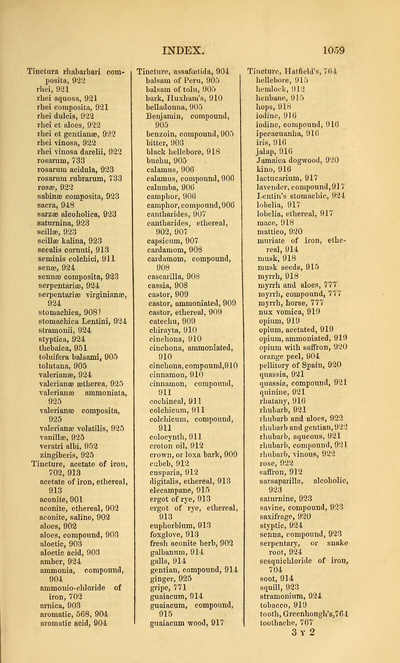 Tinctui-a rliabavbari com- posita, 922 rliei, 921 rliei aquosa, 921 rhei composita, 921 rliei diilcis, 922 I'liei et aloes, 922 rhei et geutianae, 922 rhei vinosn, 922 rhei vinosa darelii, 922 rosarum, 738 rosarum acidula, 923 rosarum rubrarum, 733 rosae, 922 sabiiiEe composita, 923 sacra, 948 sarzoe alcoholica, 923 saturnina, 923 scillae, 923 scillffi kalina, 923 secalis cornnti, 913 seminis colchici, 911 senae, 924 sennoe composita, 923 serpentarioe, 924 sei-pentariee virginiance, 924 stomachica, 908! stomachica Lentini, 924 stramouii, 924 styptic a, 924 thebaica, 951 toluifera balsami, 905 tolutana, 905 valerianee, 924 valeriancB setherea, 926 Valerianae ammoniata, 925 YalerianBB composita, 925 Yalerianse volatilis, 925 vanillce, 925 veratri albi, 952 zingiberis, 925 Tincture, acetate of iron, 702, 913 acetate of iron, ethereal, 913 aconite, 901 aconite, ethereal, 902 aconite, saline, 903 aloes, 902 aloes, compound, 903 aloetic, 903 aloetic acid, 903 amber, 924 ammonia, compound, 904 ammouio-chloride of iron, 702 arnica, 903 aromatic, 508, 904 aromatic acid, 904 Tincture, assafoatida, 904 balsam of Peru, 905 balsam of tolu, 905 bark, Huxbara's, 910 belladonna, 905 Benjamin, compound, 905 benzoin, compound, 905 bitter, 903 black hellebore, 918 buchu, 905 calamus, 900 calamus, compound, 900 calumba, 900 camphor, 900 camphor, compound, 900 cantharides, 907 cantharides, ethereal, 902, 907 capsicum, 907 cardamom, 908 cardamom, compound, 908 cascarilla, 908 cassia, 908 castor, 909 castor, ammoniated, 909 castor, ethereal, 909 catechu, 909 chirayta, 910 cinchona, 910 cinchona, ammoniated, 910 cinchona, compound,910 cinnamon, 910 cinnamon, compound, 911 cochineal, 911 colchicum, 911 colchicum, compound, 911 colocynth, 911 croton oil, 912 crown, or loxa bark, 909 ciibeb, 912 cusparia, 912 digitalis, ethereal, 913 elecampane, 915 ergot of rye, 913 ergot of rye, ethereal, 913 euphorbium, 913 foxglove, 913 fresh aconite herb, 902 galbanum, 914 galls, 914 gentian, compound, 914 ginger, 925 gripe, 771 guaiacum, 914 guaiacum, compound, 915 guaiacum wood, 917 Tincture, Hatfield's, 704 hellebore, 915 hemlock, 912 henbane, 915 hops, 918 iodine, 910 iodine, compound, 910 ipecacuanha, 910 iris, 910 jalap, 910 Jamaica dogwood, 920 kino, 910 lactucarium, 917 lavender, compound, 917 Lentin's stomachic, 924 lobelia, 917 lobelia, ethereal, 917 mace, 918 mattico, 920 muriate of iron, ethe» real, 914 musk, 918 musk seeds, 915 myrrh, 918 myrrh and aloes, 777 myrrh, compound, 777 myrrli, horse, 777 nux vomica, 919 opium, 919 opium, acetated, 919 opium, ammoniated, 919 opium with saiiron, 920 orange peel, 904 pellitory of Spain, 920 quassia, 921 quassia, compound, 921 quinine, 921 rhatany, 910 rhubarb, 921 rhubarb and aloes, 922 rhubarb and gentian, 923 rluibarb, aqueous, 921 rhubarb, compound, 921 rhubarb, vinous, 922 rose, 922 saflron, 912 sarsaparilla, alcoholic, 923 saturnine, 923 savine, compound, 923 saxifrage, 920 styptic, 924 senna, compound, 923 serpentary, or snake root, 924 sesquichloride of iron, 704 soot, 914 squill, 923 stramonium, 924 tobacco, 919 tooth, Greenhough's,7G4 toothache, 707 3y2