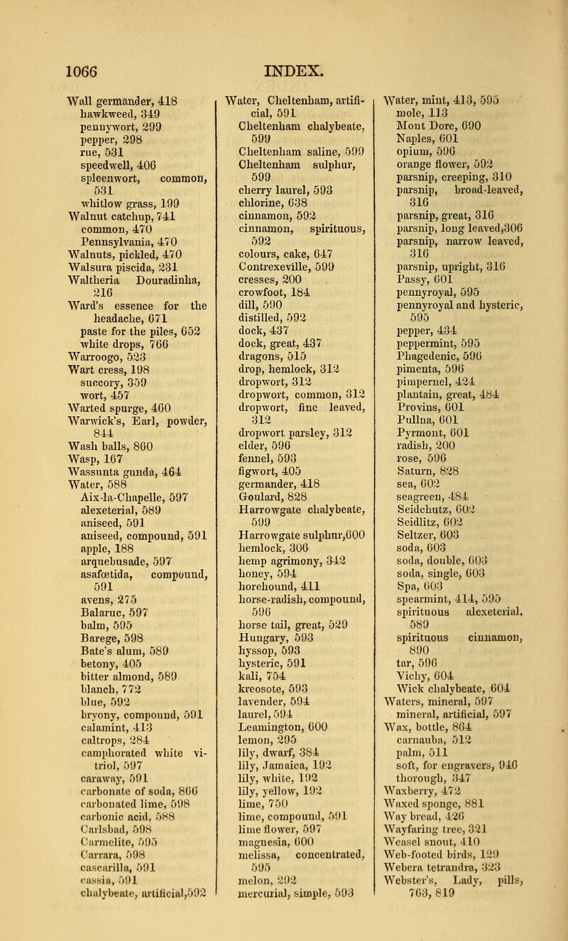 Wall germander, 418 bawkweed, 349 pennywort, 299 pepper, 298 rue, 531 speedwell, 406 spleenwort, common, 531 whitlow gi-ass, 199 Walnut catchup, Til common, 470 Pennsylvania, 470 Walnuts, pickled, 470 Walsura piscida, 231 Waltheria Douradinha, 216 Ward's essence for the headache, G71 paste for the piles, C52 white drops, 766 Warroogo, 523 Wart cress, 198 succory, 359 wort, 457 Warted spurge, 460 Warwick's, Earl, powder, 844 Wash balls, 800 Wasp, 167 Wassunta gunda, 464 Water, 588 Aix-la-Chapelle, 597 alexeterial, 589 aniseed, 591 aniseed, compound, 591 apple, 188 arquebusade, 597 asafcetida, compound, 591 avens, 275 Balaruc, 597 balm, 595 Barege, 598 Bate's alum, 589 betony, 405 bitter almond, 589 blanch, 772 blue, 592 bryony, compound, 591 calamint, 413 caltrops, 284 camphorated white vi- triol, 597 caraway, 591 carbonate of soda, 866 carbonated lime, 598 carbonic acid, 5H8 Carlsbad, 598 Carmelite, 595 Carrara, 598 cascarilla, 591 cassia, 591 cbulybeate, ai'tilicia1,592 Water, Cheltenham, artifi- cial, 591 Cheltenham chalybeate, 599 Cheltenham saline, 599 Cheltenham sulphur, 599 cherry laurel, 593 chlorine, 638 cinnamon, 592 cinnamon, spirituous, 593 colours, cake, 647 Contrexeville, 599 cresses, 200 crowfoot, 184 dill, 590 distilled, 592 dock, 437 dock, gi-eat, 437 dragons, 515 drop, hemlock, 312 dropwort, 312 dropwort, common, 812 dropwort, fine leaved, 312 dropwort parsley, 312 elder, 596 fennel, 593 figwort, 405 germander, 418 Goulard, 828 HarroAvgate chalybeate, 599 Harrowgate sulphnr,600 hemlock, 306 hemp agrimony, 342 honey, 594 horehound, 411 horse-radish, compound, 596 horse tail, great, 529 Hungary, 593 hyssop, 593 hysteric, 591 kali, 754 kreosote, 593 lavender, 594 laurel, 594 Leamington, 600 lemon, 295 lily, dwarf, 384 lily, Jamaica, 192 lily, white, 192 lily, yellow, 192 lime, 750 lime, compound, 5!)1 lime flower, 597 magnesia, 600 melissft, concentrated, 595 melon, 21)2 mercuiial, simple, 593 Water, mint, 413, 595 mole, 113 Mont Dore, 690 Naples, 601 opium, 590 orange flower, 592 pai'snip, creeping, 310 pai'snip, broad-leaved, 316 parsnip, great, 316 parsnip, long leaved,306 parsnip, narrow leaved, 316 parsnip, upright, 316 Passy, 601 pennyroyal, 595 pennyroyal and hysteric, 595 pepper, 434 peppermint, 595 Phagedenic, 596 pimenta, 596 pimpernel, 424 plantain, great, 484 Provius, 001 PuUua, 601 Pyrmont, 601 radish, 200 rose, 596 Saturn, 828 sea, 602 seagreen, 484 Seidchutz, 602 Seidlitz, 602 Seltzer, 003 soda, 003 soda, double, 003 soda, single, 003 Spa, 603 spearmint, 414, 595 spirituous alexeterial, 589 spirituous cinnamon, 890 tar, 596 Vichy, 604 Wick chalybeate, 604 Waters, mineral, 597 mineral, artificial, 597 Wax, bottle, 804 carnauba, 512 palm, 511 soft, for engravers, 940 thorough, 347 Waxberry, 472 Waxed sponge, 881 Way bread, 420 Wayfaring tree, 021 Weasel snout, 410 Web-footed birds, 129 Webera tetrandra, 323 Webster's, Ladv, pills, 763,819