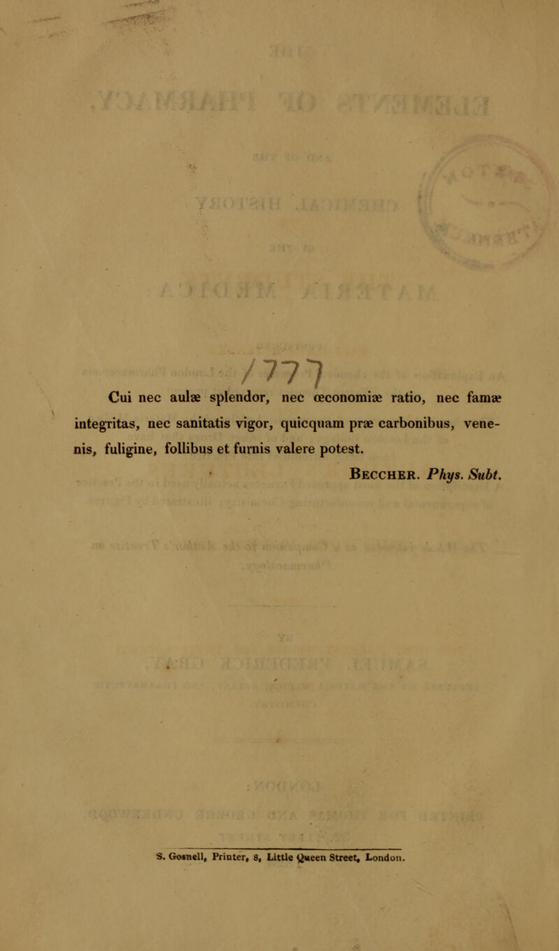 Cui nee aulae splendor, nee ceconomiae ratio, nee fam% integritas, nee sanitatis vigor, quicquam prae earbonibus, vene- nis, fuligine, follibus et furnis valere potest. Beccher. Phys. Subt. S. Gotnell, Printer, 8, Little ^ween Street, London.