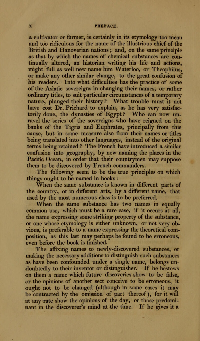 a cultivator or farmer, is certainly in its etymology too mean and too ridiculous for the name of the illustrious chief of the British and Hanoverian nations ; and, on the same principle as that by which the names of chemical substances are con- tinually altered, an historian writing his life and actions, might full as well new name him Waterloo, or Theophilus, or make any other similar change, to the great confusion of his readers. Into what difficulties has the practice of some of the Asiatic sovereigns in changing their names, or rather ordinary titles, to suit particular circumstances of a temporary nature, plunged their history ? What trouble must it not have cost Dr. Prichard to explain, as he has very satisfac- torily done, the dynasties of Egypt ? Who can now un- ravel the series of the sovereigns who have reigned on the banks of the Tigris and Euphrates, principally from this cause, but in some measure also from their names or titles being translated into other languages, instead of the original terms being retained ? The French have introduced a similar confusion into geography, by new naming the places in the Pacific Ocean, in order that their countrymen may suppose them to be discovered by French commanders. The following seem to be the true principles on which things ought to be named in books : When the same substance is known in different parts of the country, or in different arts, by a different name, that used by the most numerous class is to be preferred. When the same substance has two names in equally common use, which must be a rare case, if it occurs at all, the name expressing some striking property of the substance, or one whose etymology is either unknown, or not very ob- vious, is preferable to a name expressing the theoretical com- position, as this last may perhaps be found to be erroneous, even before the book is finished. The affixing names to newly-discovered substances, or making the necessary additions to distinguish such substances as have been confounded under a single name, belongs un- doubtedly to their inventor or distinguisher. If he bestows on them a name which future discoveries show to be false, or the opinions of another sect conceive to be erroneous, it ought not to be changed (although in some cases it may be contracted by the omission of part thereof), for it will at any rate show the opinions of the day, or those predomi- nant in the discoverer's mind at the time. If he gives it a
