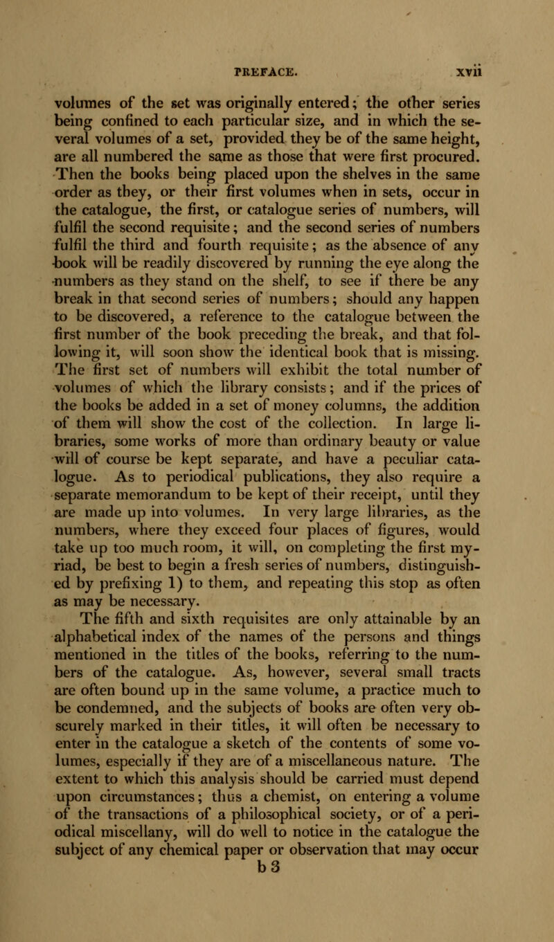 volumes of the set was originally entered; the other series being confined to each particular size, and in which the se- veral volumes of a set, provided they be of the same height, are all numbered the s^me as those that were first procured. Then the books being placed upon the shelves in the same order as they, or their first volumes when in sets, occur in the catalogue, the first, or catalogue series of numbers, will fulfil the second requisite; and the second series of numbers fulfil the third and fourth requisite; as the absence of any -book will be readily discovered by running the eye along the numbers as they stand on the shelf, to see if there be any break in that second series of numbers; should any happen to be discovered, a reference to the catalogue between the first number of the book preceding the break, and that fol- lowing it, will soon show the identical book that is missing. The first set of numbers will exhibit the total number of volumes of which the library consists; and if the prices of the books be added in a set of money columns, the addition of them will show the cost of the collection. In large li- braries, some works of more than ordinary beauty or value •will of course be kept separate, and have a peculiar cata- logue. As to periodical publications, they also require a separate memorandum to be kept of their receipt, until they are made up into volumes. In very large libraries, as the numbers, where they exceed four places of figures, would take up too much room, it will, on completing the first my- riad, be best to begin a fresh series of numbers, distinguish- ed by prefixing 1) to them, and repeating this stop as often as may be necessary. The fifth and sixth requisites are only attainable by an alphabetical index of the names of the persons and things mentioned in the titles of the books, referring to the num- bers of the catalogue. As, however, several small tracts are often bound up in the same volume, a practice much to be condemned, and the subjects of books are often very ob- scurely marked in their titles, it will often be necessary to enter in the catalogue a sketch of the contents of some vo- lumes, especially if they are of a miscellaneous nature. The extent to which this analysis should be carried must depend upon circumstances; thus a chemist, on entering a volume of the transactions of a philosophical society, or of a peri- odical miscellany, will do well to notice in the catalogue the subject of any chemical paper or observation that may occur b3