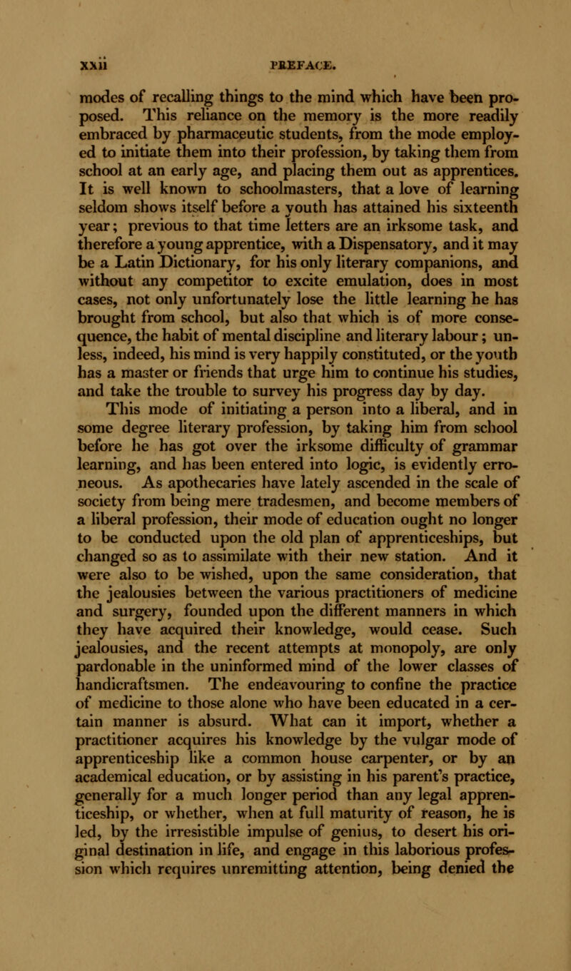 modes of recalling things to the mind which have been pro- posed. This reliance on the memory is the more readily embraced by pharmaceutic students, from the mode employ- ed to initiate them into their profession, by taking them from school at an early age, and placing them out as apprentices. It is well known to schoolmasters, that a love of learning seldom shows itself before a vouth has attained his sixteenth ml year; previous to that time letters are an irksome task, and therefore a young apprentice, with a Dispensatory, and it may be a Latin Dictionary, for his only literary companions, and without any competitor to excite emulation, does in most cases, not only unfortunately lose the little learning he has brought from school, but also that which is of more conse- quence, the habit of mental discipline and literary labour; un- less, indeed, his mind is very happily constituted, or the youth has a master or friends that urge him to continue his studies, and take the trouble to survey his progress day by day. This mode of initiating a person into a liberal, and in some degree literary profession, by taking him from school before he has got over the irksome difficulty of grammar learning, and has been entered into logic, is evidently erro- neous. As apothecaries have lately ascended in the scale of society from being mere tradesmen, and become members of a liberal profession, their mode of education ought no longer to be conducted upon the old plan of apprenticeships, but changed so as to assimilate with their new station. And it were also to be wished, upon the same consideration, that the jealousies between the various practitioners of medicine and surgery, founded upon the different manners in which they have acquired their knowledge, would cease. Such jealousies, and the recent attempts at monopoly, are only pardonable in the uninformed mind of the lower classes of handicraftsmen. The endeavouring to confine the practice of medicine to those alone who have been educated in a cer- tain manner is absurd. What can it import, whether a practitioner acquires his knowledge by the vulgar mode of apprenticeship like a common house carpenter, or by an academical education, or by assisting in his parent's practice, generally for a much longer period than any legal appren- ticeship, or whether, when at full maturity of reason, he is led, by the irresistible impulse of genius, to desert his ori- ginal destination in life, and engage in this laborious profes- sion which requires unremitting attention, being denied the