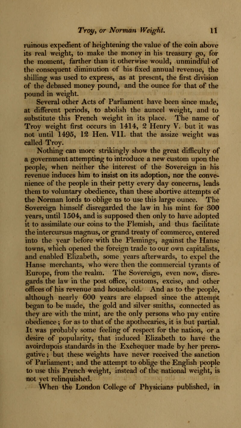 ruinous expedient of heightening the value of the coin above its real weight, to make the money in his treasury go, for the moment, farther than it otherwise would, unmindful of the consequent diminution of his fixed annual revenue, the shilling was used to express, as at present, the first division of the debased money pound, and the ounce for that of the pound in weight. Several other Acts of Parliament have been since made, at different periods, to abolish the auncel weight, and to substitute this French weight in its place. The name of Troy weight first occurs in 1414, 2 Henry V. but it was not until 1495, 12 Hen. VII. that the assize weight was called Troy. Nothing can more strikingly show the great difficulty of a government attempting to introduce a new custom upon the people, when neither the interest of the Sovereign in his revenue induces him to insist on its adoption, nor the conve- nience of the people in their petty every day concerns, leads them to voluntary obedience, than these abortive attempts of the Norman lords to oblige us to use this large ounce. The Sovereign himself disregarded the law in his mint for 300 years, until 1504, and is supposed then only to have adopted it to assimilate our coins to the Flemish, and thus facilitate the intercursus magnus, or grand treaty of commerce, entered into the year before with the Flemings, against the Hanse towns, which opened the foreign trade to our own capitalists, and enabled Elizabeth, some years afterwards, to expel the Hanse merchants, who were then the commercial tyrants of Europe, from the realm. The Sovereign, even now, disre- gards the law in the post office, customs, excise, and other offices of his revenue and household. And as to the people, although nearly 600 years are elapsed since the attempt began to be made, the gold and silver smiths, connected as they are with the mint, are the only persons who pay entire obedience; for as to that of the apothecaries, it is but partial. It was probably some feeling of respect for the nation, or a desire of popularity, that induced Elizabeth to have the avoirdupois standards in the Exchequer made by her prero- gative ; but these weights have never received the sanction of Parliament; and the attempt to oblige the English people to use this French weight, instead of the national weight, is not yet relinquished. When the London College of Physicians published, in