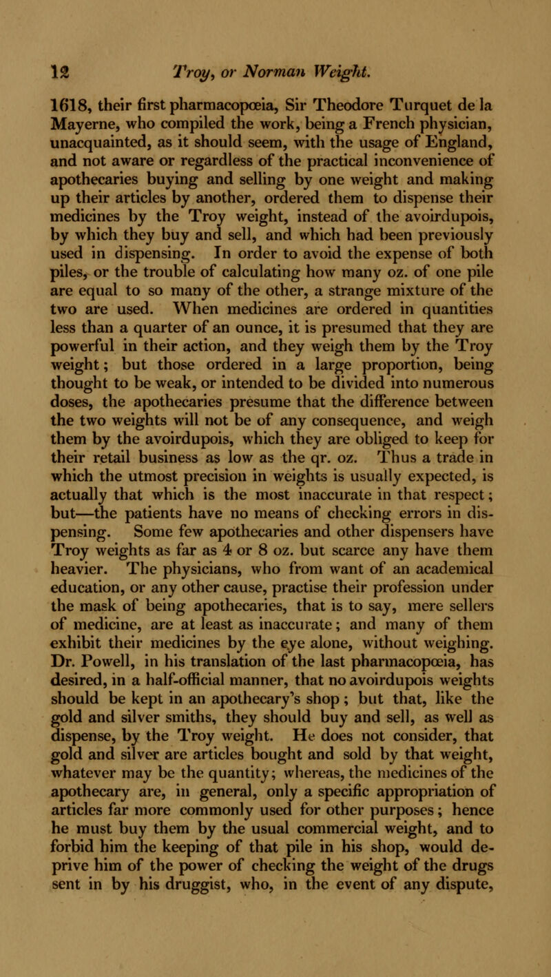 1618, their first pharmacopoeia, Sir Theodore Turquet de la Mayerne, who compiled the work, being a French physician, unacquainted, as it should seem, with the usage of England, and not aware or regardless of the practical inconvenience of apothecaries buying and selling by one weight and making up their articles by another, ordered them to dispense their medicines by the Troy weight, instead of the avoirdupois, by which they buy and sell, and which had been previously used in dispensing. In order to avoid the expense of both piles, or the trouble of calculating how many oz. of one pile are equal to so many of the other, a strange mixture of the two are used. When medicines are ordered in quantities less than a quarter of an ounce, it is presumed that they are powerful in their action, and they weigh them by the Troy weight; but those ordered in a large proportion, being thought to be weak, or intended to be divided into numerous doses, the apothecaries presume that the difference between the two weights will not be of any consequence, and weigh them by the avoirdupois, which they are obliged to keep for their retail business as low as the qr. oz. Thus a trade in which the utmost precision in weights is usually expected, is actually that which is the most inaccurate in that respect; but—the patients have no means of checking errors in dis- pensing. Some few apothecaries and other dispensers have Troy weights as far as 4 or 8 oz. but scarce any have them heavier. The physicians, who from want of an academical education, or any other cause, practise their profession under the mask of being apothecaries, that is to say, mere sellers of medicine, are at least as inaccurate; and many of them exhibit their medicines by the eye alone, without weighing. Dr. Powell, in his translation of the last pharmacopoeia, has desired, in a half-official manner, that no avoirdupois weights should be kept in an apothecary's shop; but that, like the gold and silver smiths, they should buy and sell, as well as dispense, by the Troy weight. He does not consider, that gold and silver are articles bought and sold by that weight, whatever may be the quantity; whereas, the medicines of the apothecary are, in general, only a specific appropriation of articles far more commonly used for other purposes; hence he must buy them by the usual commercial weight, and to forbid him the keeping of that pile in his shop, would de- prive him of the power of checking the weight of the drugs sent in by his druggist, who, in the event of any dispute,