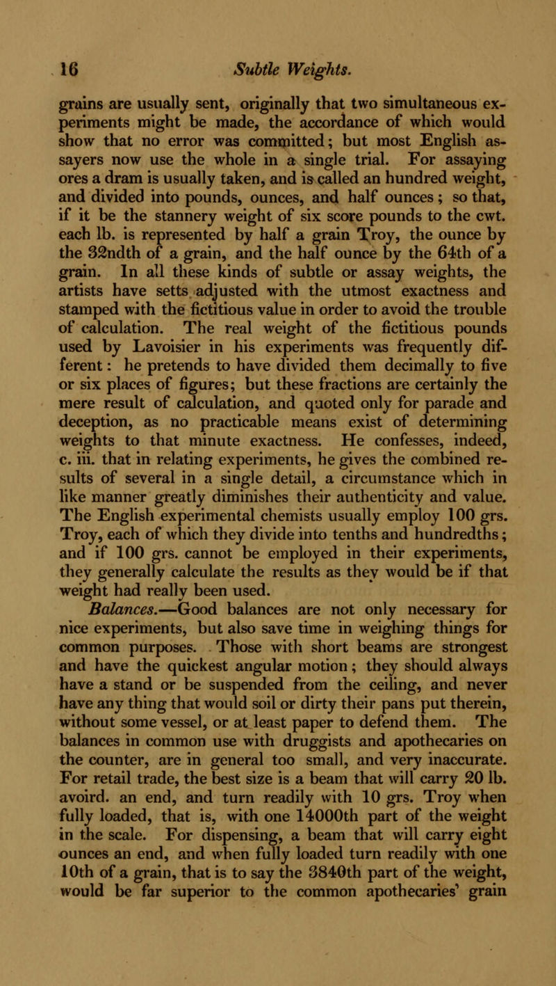 grains are usually sent, originally that two simultaneous ex- periments might be made, the accordance of which would show that no error was committed; but most English as- sayers now use the whole in a single trial. For assaying ores a dram is usually taken, and is called an hundred weight, and divided into pounds, ounces, and half ounces; so that, if it be the stannery weight of six score pounds to the cwt. each lb. is represented by half a grain Troy, the ounce by the 32ndth of a grain, and the half ounce by the 64th of a grain. In all these kinds of subtle or assay weights, the artists have setts adjusted with the utmost exactness and stamped with the fictitious value in order to avoid the trouble of calculation. The real weight of the fictitious pounds used by Lavoisier in his experiments was frequently dif- ferent : he pretends to have divided them decimally to five or six places of figures; but these fractions are certainly the mere result of calculation, and quoted only for parade and deception, as no practicable means exist of determining weights to that minute exactness. He confesses, indeed, c. iii. that in relating experiments, he gives the combined re- sults of several in a single detail, a circumstance which in like manner greatly diminishes their authenticity and value. The English experimental chemists usually employ 100 grs. Troy, each of which they divide into tenths and hundredths; and if 100 grs. cannot be employed in their experiments, they generally calculate the results as they would be if that weight had really been used. Balances.—Good balances are not only necessary for nice experiments, but also save time in weighing things for common purposes. Those with short beams are strongest and have the quickest angular motion; they should always have a stand or be suspended from the ceiling, and never have any thing that would soil or dirty their pans put therein, without some vessel, or at least paper to defend them. The balances in common use with druggists and apothecaries on the counter, are in general too small, and very inaccurate. For retail trade, the best size is a beam that will carry 20 lb. avoird. an end, and turn readily with 10 grs. Troy when fully loaded, that is, with one 14000th part of the weight in the scale. For dispensing, a beam that will carry eight ounces an end, and when fully loaded turn readily with one 10th of a grain, that is to say the 3840th part of the weight, would be far superior to the common apothecaries'* grain