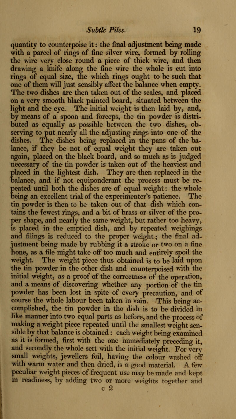 quantity to counterpoise it: the final adjustment bwng made with a parcel of rings of fine silver wire, formed by rolling the wire very close round a piece of thick wire, and then drawing a knife along the fine wire the whole is cut into rings of equal size, the which rings ought to be such that one of them will just sensibly affect the balance when empty. The two dishes are then taken out of the scales, and placed on a very smooth black painted board, situated between the light and the eye. The initial weight is then laid by, and, by means of a spoon and forceps, the tin powder is distri- buted as equally as possible between the two dishes, ob- serving to put nearly all the adjusting rings into one of the dishes. The dishes being replaced in the pans of the ba- lance, if they be not of equal weight they are taken out again, placed on the black board, and so much as is judged necessary of the tin powder is taken out of the heaviest and placed in the lightest dish. They are then i*eplaced in the balance, and if not equiponderant the process must be re- peated until both the dishes are of equal weight: the whole being an excellent trial of the experimenter's patience. The tin powder is then to be taken out of that dish which con- tains the fewest rings, and a bit of brass or silver of the pro- per shape, and nearly the same weight, but rather too heavy, is placed in the emptied dish, and by repeated weighings and filings is reduced to the proper weight; the final ad- justment being made by rubbing it a stroke or two on a fine hone, as a file might take oflP too much and entirely spoil the weight. The weight piece thus obtained is to be laid upon the tin powder in the other dish and counterpoised with the initial weight, as a proof of the correctness of the operation, and a means of discovering whether any portion of the tin powder has been lost in spite of every precaution, and of course the whole labour been taken in vmn. This being ac- complished, the tin powder in the dish is to be divided in like manner into two equal parts as before, and the process of making a weight piece repeated until the smallest weight sen- sible by that balance is obtained: each weight being examined as it is formed, first with the one immediately preceding it, and secondly the whole sett with the initial weight. For very small weights, jewellers foil, having the colour washed off with warm water and then dried, is a good material. A few pecuUar weight pieces of frequent use may be made and kept in readiness, by adding two or more weights together and C /Si*