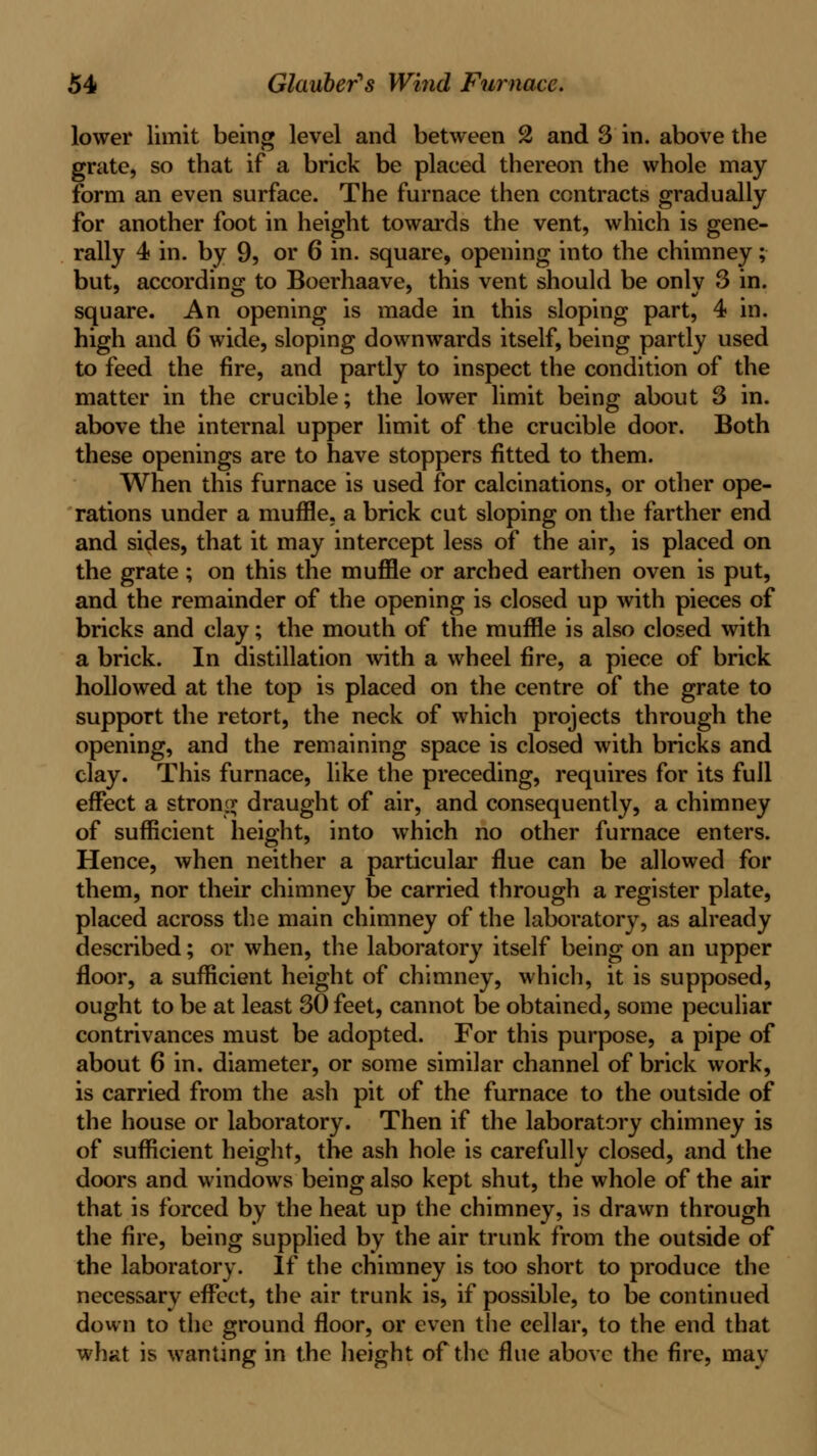 lower limit being level and between 2 and 3 in. above the grate, so that if a brick be placed thereon the whole may form an even surface. The furnace then contracts gradually for another foot in height towards the vent, which is gene- rally 4 in. by 9, or 6 in. square, opening into the chimney; but, according to Boerhaave, this vent should be only 3 in. square. An opening is made in this sloping part, 4 in. high and 6 wide, sloping downwards itself, being partly used to feed the fire, and partly to inspect the condition of the matter in the crucible; the lower limit being about 3 in. above the internal upper limit of the crucible door. Both these openings are to have stoppers fitted to them. When this furnace is used for calcinations, or other ope- rations under a muffle, a brick cut sloping on the farther end and sides, that it may intercept less of the air, is placed on the grate ; on this the muffle or arched earthen oven is put, and the remainder of the opening is closed up with pieces of bricks and clay; the mouth of the muffle is also closed with a brick. In distillation with a wheel fire, a piece of brick hollowed at the top is placed on the centre of the grate to support the retort, the neck of which projects through the opening, and the remaining space is closed with bricks and clay. This furnace, like the preceding, requires for its full effect a stronir draught of air, and consequently, a chimney of sufficient height, into which no other furnace enters. Hence, when neither a particular flue can be allowed for them, nor their chimney be carried through a register plate, placed across the main chimney of the laboratory, as already described; or when, the laboratory itself being on an upper floor, a sufficient height of chimney, which, it is supposed, ought to be at least 30 feet, cannot be obtained, some peculiar contrivances must be adopted. For this purpose, a pipe of about 6 in. diameter, or some similar channel of brick work, is carried from the ash pit of the furnace to the outside of the house or laboratory. Then if the laboratory chimney is of sufficient height, the ash hole is carefully closed, and the doors and windows being also kept shut, the whole of the air that is forced by the heat up the chimney, is drawn through the fire, being supplied by the air trunk from the outside of the laboratory. If the chimney is too short to produce the necessary effect, the air trunk is, if possible, to be continued down to the ground floor, or even the cellar, to the end that whitt is wanting in the height of the flue above the fire, may
