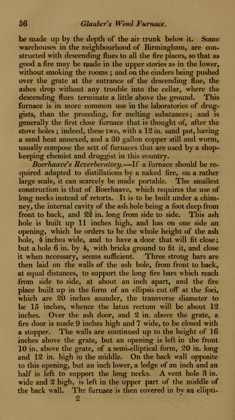 he made up by the depth of the air trunk below it. Some warehouses in the neighbourhood of Birmingham, are con- structed with descending flues to all the fire places, so that as good a fire may be made in the upper stories as in the lower, without smoking the rooms ; and on the cinders being pushed over the grate at the entrance of the descending flue, the ashes drop without any trouble into the cellar, where the descending flues terminate a little above the ground. This furnace is in more common use in the laboratories of drug- gists, than the preceding, for melting substances; and is generally the first close furnace that is thought of, after the stove holes ; indeed, these two, with a 12 in. sand pot, having a sand heat annexed, and a 30 gallon copper still and worm, usually compose the sett of furnaces that are used by a shop- keeping chemist and druggist in this country. Boerhaave's Reverheraiory.—If a furnace should be re- quired adapted to distillations by a naked fire, on a rather large scale, it can scarcely be made portable. The smallest construction is that of Boerhaave, which requires the use of long necks instead of retorts. It is to be built under a chim- ney, the internal cavity of the ash hole being a foot deep from front to back, and 22 in. long from side to side. This ash hole is built up 11 inches high, and has on one side an opening, which he orders to be the whole height of the ash hole, 4 inches wide, and to have a door that will fit close; but a hole 6 in. by 4, with bricks ground to fit it, and close it when necessary, seems sufficient. Three strong bars are then laid on the walls of the ash hole, from front to back, at equal distances, to support the long fire bars which reach from side to side, at about an inch apart, and the fire place built up in the form of an ellipsis cut off* at the foci, which are 20 inches asunder, the transverse diameter to be 15 inches, whence the latus rectum will be about 12 inches. Over the ash door, and 2 in. above the grate, a fire door is made 9 inches high and 7 wide, to be closed with a stopper. The walls are continued up to the height of 16 inches above the grate, but an opening is left in the front 10 in. above the grate, of a semi-elliptical form, 20 in. long and 12 in. high in the middle. On the back wall opposite to this opening, but an inch lower, a ledge of an inch and an half is left to support the long necks. A vent hole 3 in. wide and 2 high, is left in the upper part of the middle of the back wall. The furnace is then covered in bv an ellipti-