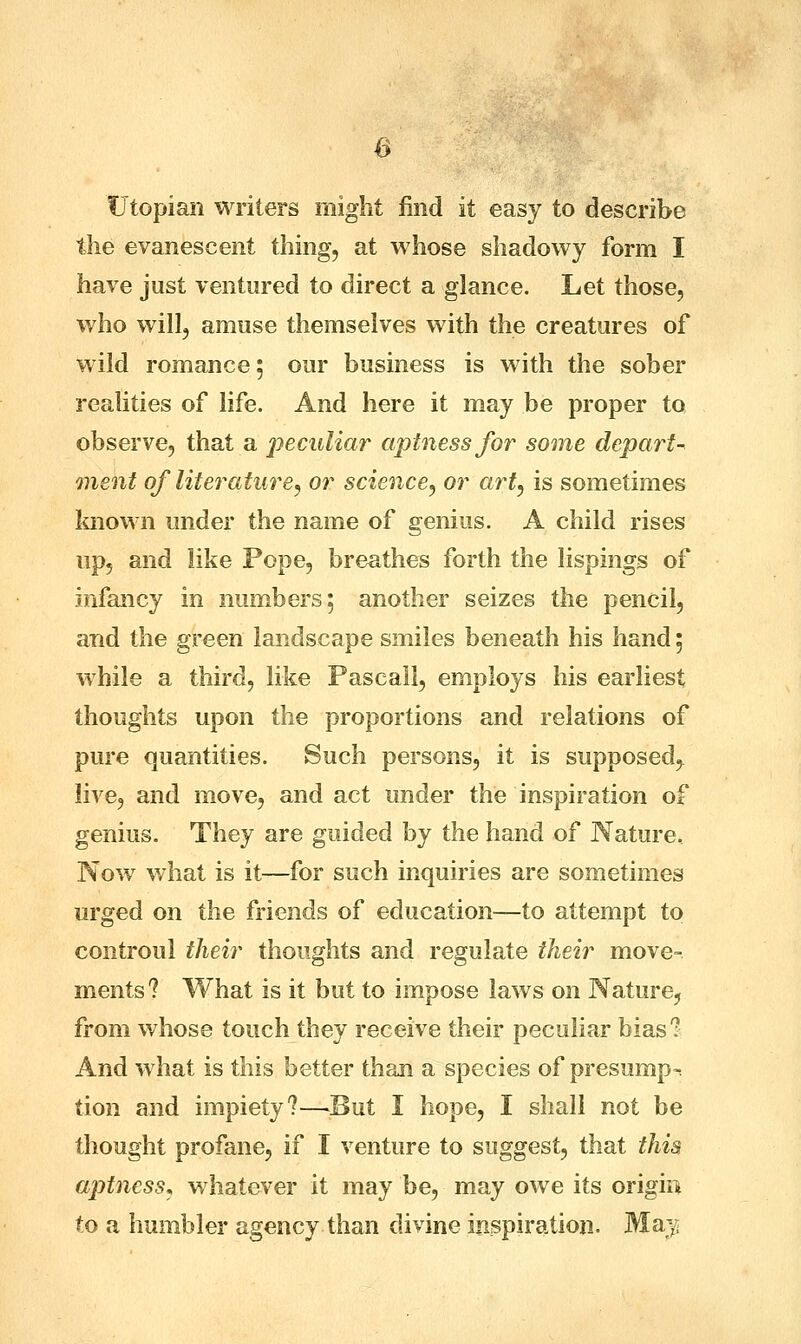 Utopian writers might find it easy to describe the evanescent thing, at whose shadowy form I have just ventured to direct a glance. Let those, who will, amuse themselves with the creatures of wild romance; our business is with the sober realities of life. And here it may be proper to observe, that a peculiar aptness for some depart- ment of literature, or science, or art, is sometimes known under the name of genius. A child rises up, and like Pope, breathes forth the lispings of infancy in numbers; another seizes the pencil, and the green landscape smiles beneath his hand; while a third, like Pascal!, employs his earliest thoughts upon the proportions and relations of pure quantities. Such persons, it is supposed, live, and move, and act under the inspiration of genius. They are guided by the hand of Nature, Now what is it—for such inquiries are sometimes urged on the friends of education—to attempt to controul their thoughts and regulate their move- ments? What is it but to impose laws on Nature, from whose touch they receive their peculiar bias? And what is this better than a species of presump^ tion and impiety?—But I hope, I shall not be thought profane, if I venture to suggest, that this aptness, whatever it may be, may owe its origin to a humbler agency than divine inspiration. May