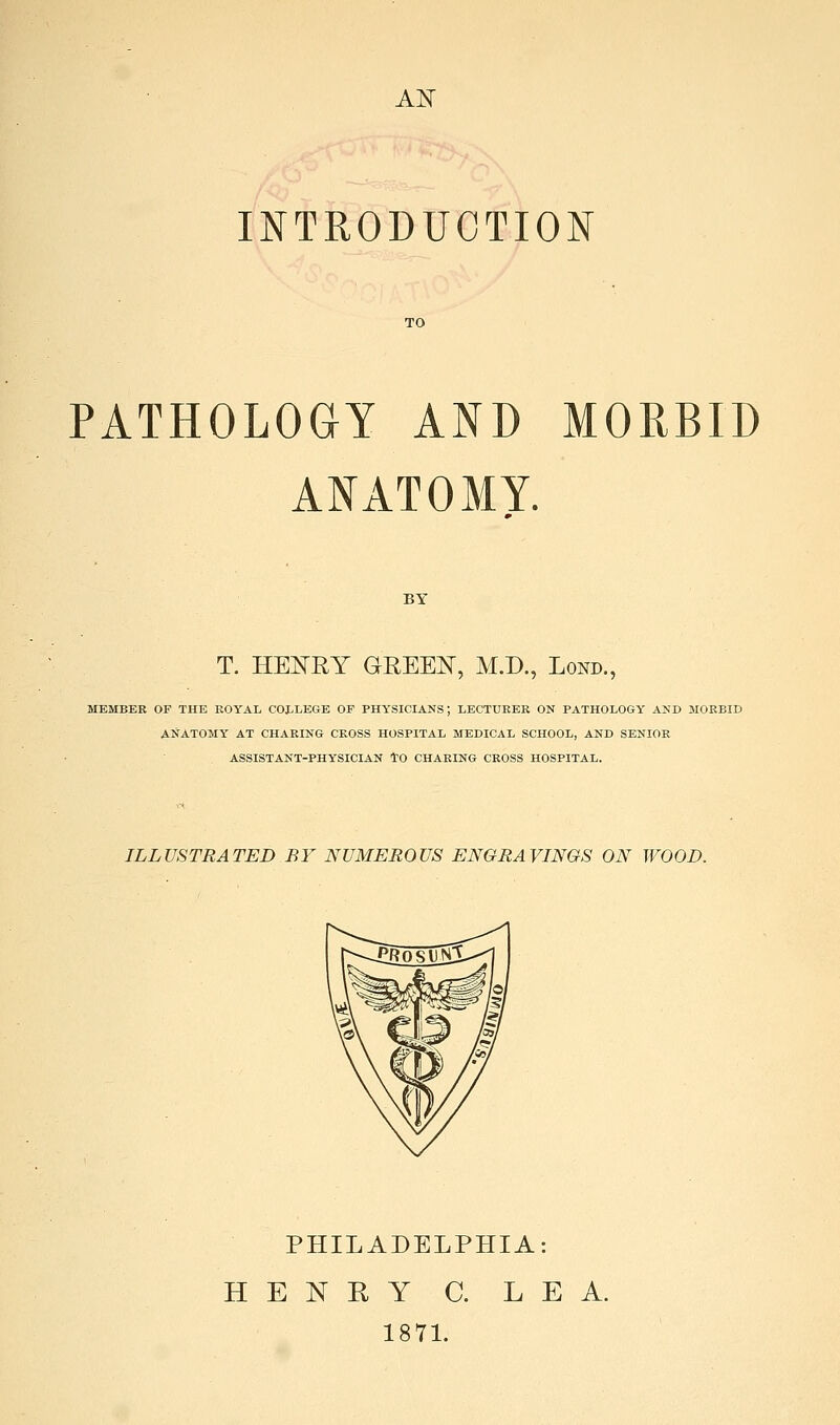 AH INTRODUCTION PATHOLOGY AND MORBID ANATOMY. BY T. HEI^RY GREEISr, M.D., Lond., MEMBER OF THE ROYAL COLLEGE OF PHYSICIANS; LECTURER ON PATHOLOGY AND JIORBID ANATOMY AT CHARING CROSS HOSPITAL MEDICAL SCHOOL, AND SENIOR ASSISTANT-PHYSICIAN tO CHARING CROSS HOSPITAL. ILLUSTRATED BY NUMEROUS ENGRAVINGS ON WOOD. PHILADELPHIA: HENRY C. LEA. 187L