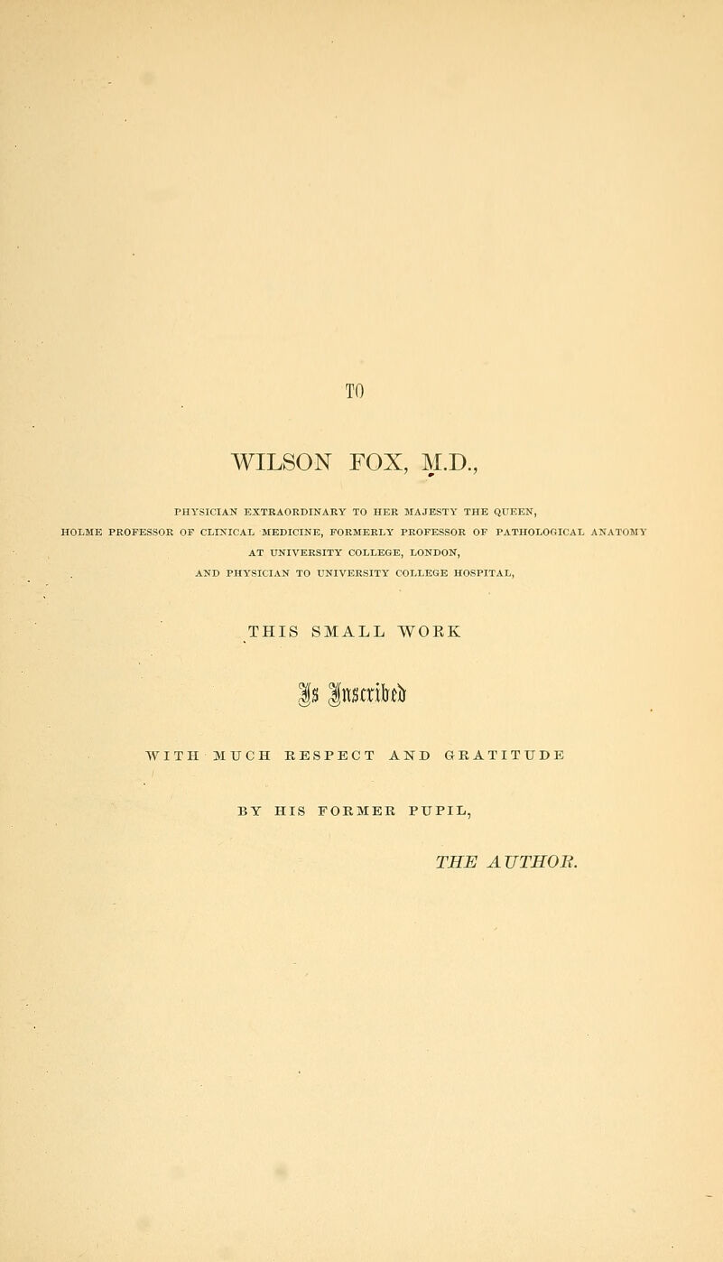 TO WILSON FOX, M.D., PHYSICIAN EXTRAORDINARY TO HER MAJESTY THE QUEEN, HOLME PROFESSOR OP CLINICAL MEDICINE, FORMERLY PROFESSOR OF PATHOLOGICAL ANATOMY AT UNIVERSITY COLLEGE, LONDON, AND PHYSICIAN TO UNIVERSITY COLLEGE HOSPITAL, THIS SMALL WOKK |s Inscrikl) WITH MUCH RESPECT AND GRATITUDE BY HIS FORMER PUPIL, THE AUTHOB.