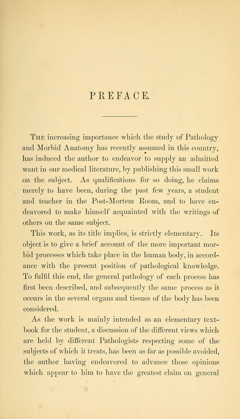 PREFACE. The increasing importance which the study of Pathology and Morbid Anatomy has recently assumed in this country, has induced the author to endeavor to supply an admitted want in our medical literature, by publishing this small work on the subject. As qualifications for so doing, he claims merely to have been, during the past few years, a student and teacher in the Post-Mortem Poom, and to have en- deavored to make himself acquainted with the writings of others on the same subject. This work, as its title implies, is strictly elementary. Its object is to give a brief account of the more important mor- bid processes which take place in the human body, in accord- ance with the present position of pathological knowledge. To fulfil this end, the general pathology of each process has first been described, and subsequently the same process as it occurs in the several organs and tissues of the body has been considered. As the work is mainly intended as an elementary text- book for the student, a discussion of the different views which are held by different Pathologists respecting some of the subjects of which it treats, has been as far as possible avoided, the author having endeavored to advance those opmions which appear to him to have the greatest claim on general