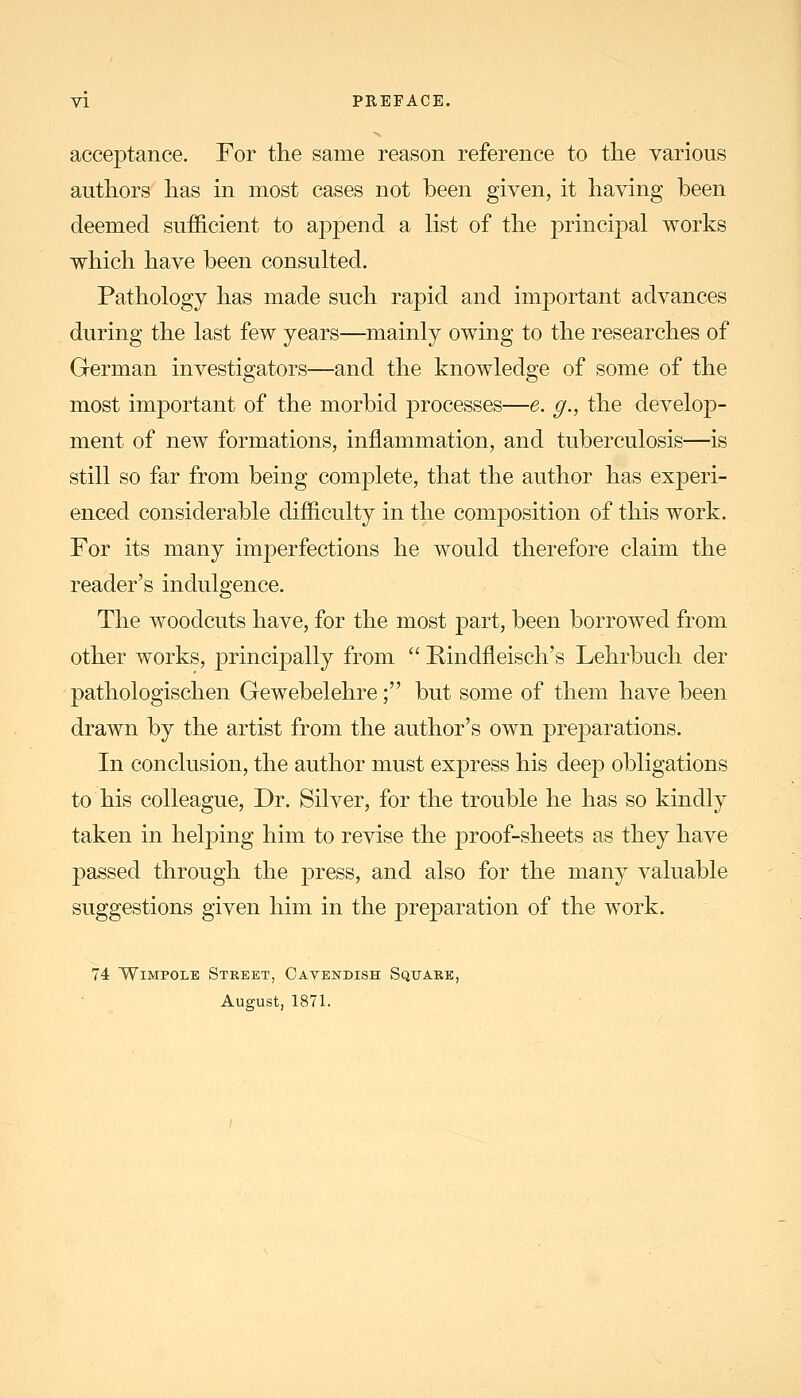 acceptance. For the same reason reference to the various authors has in most cases not been given, it having been deemed sufficient to aj)pend a list of the principal works which have been consulted. Pathology has made such rapid and important advances during the last few years—mainly owing to the researches of German investigators—and the knowledge of some of the most important of the morbid processes—e. g., the develop- ment of new formations, inflammation, and tuberculosis—is still so far from being complete, that the author has experi- enced considerable difficulty in the composition of this work. For its many imperfections he would therefore claim the reader's indulgence. The woodcuts have, for the most part, been borrowed from other works, principally from  E-indfleisch's Lehrbuch der pathologischen Gewebelehre; but some of them have been drawn by the artist from the author's own preparations. In conclusion, the author must express his deep obligations to his colleague. Dr. Silver, for the trouble he has so kindly taken in helping him to revise the proof-sheets as they have passed through the press, and also for the many valuable suggestions given him in the preparation of the work. 74 WiMPOLB Street, Cavendish Squake, August, 1871.