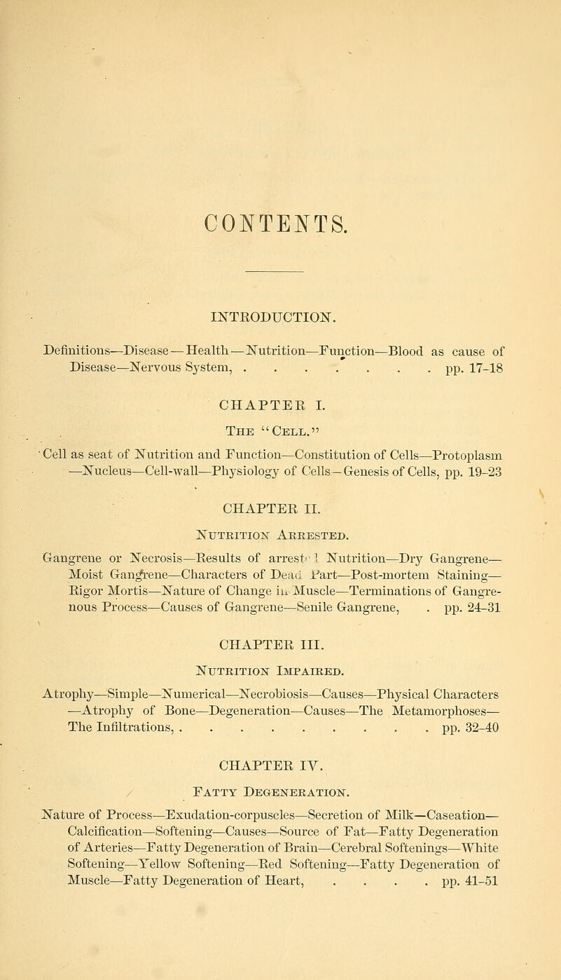 CONTENTS. INTKODUCTIOlSr. Definitions—Disease — Health—]S5'utrition—Function—Blood as cause of Disease—ISTervous System, ....... pp. 17-18 CHAPTEE I. The Cell. Cell as seat of Nutrition and Function—Constitution of Cells—Protoplasm —Nucleus—Cell-wall—Physiology of Cells — Genesis of Cells, pp. 19-23 CHAPTEE II. NuTRiTioK Arrested. Gangrene or Necrosis—Eesults of arrest'^ I Nutrition—Dry Gangrene— Moist Gan^-ene—Characters of Dead Part—Post-mortem Staining— Eigor Mortis—Nature of Change in Muscle—Terminations of Gangre- nous Process—Causes of Gangrene—Senile Gangrene, . pp. 24^31 CHAPTEE III. NuTRiTioisr Impaired. Atrophy—Simple—Numerical—Necrobiosis—Causes—Physical Characters —Atrophy of Bone—Degeneration—Causes—The Metamorphoses— The Infiltrations, . pp. 32-40 CHAPTEE IV. / Fatty Degeneration. Nature of Process—Exudation-corpuscles—Secretion of Milk—Caseation— Calcification—Softening—Causes—Source of Fat—Fatty Degeneration of Arteries—Fatty Degeneration of Brain—Cerebral Softenings—White Softening—Yellow Softening—Eed Softening—Fatty Degeneration of Muscle—Fatty Degeneration of Heart, .... pp. 41-51