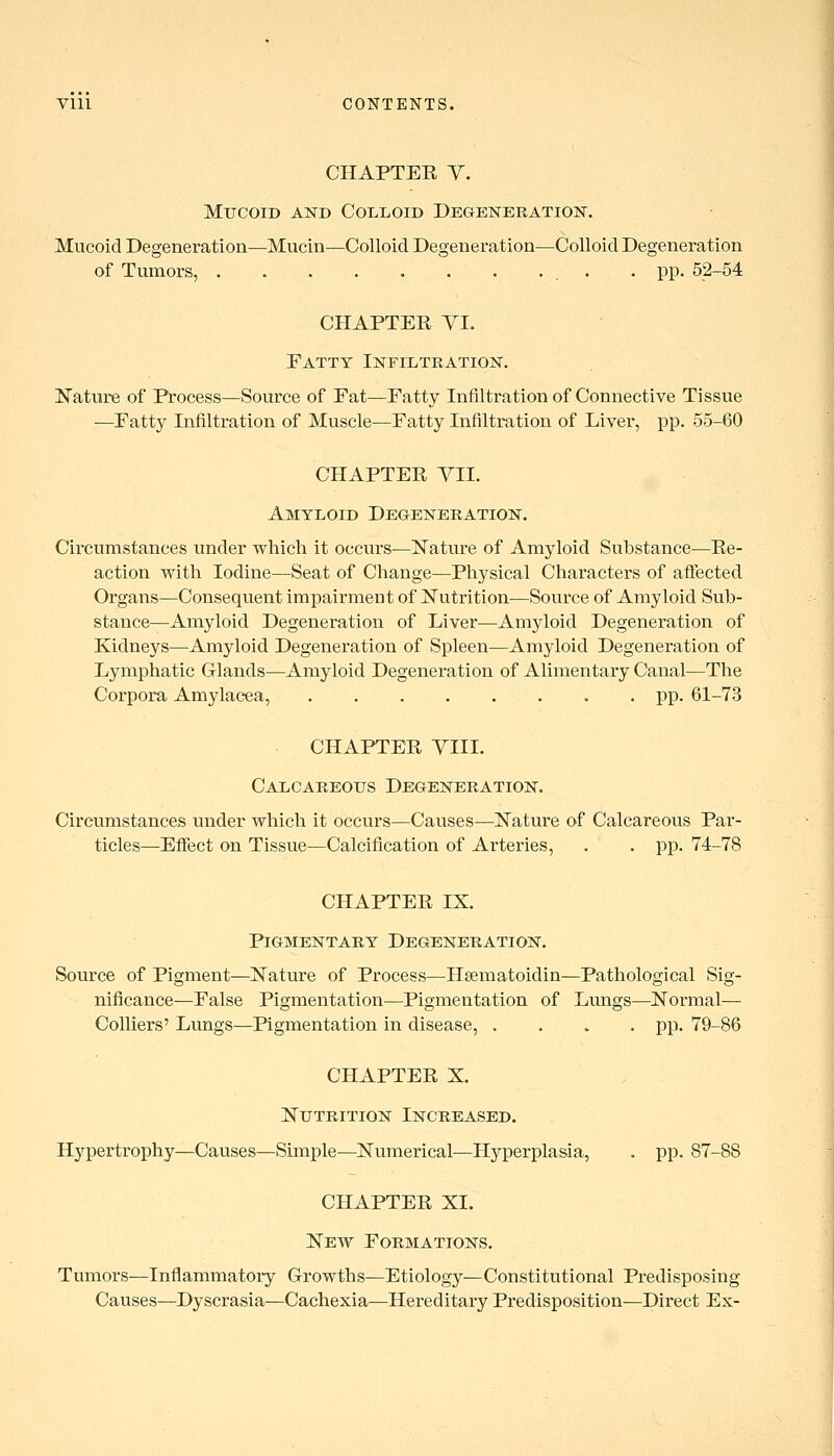 CHAPTEE Y. Mucoid and Colloid Degeneration^. Mucoid Degeneration—Mucin^Colloid Degeneration—Colloid Degeneration of Tumors, . • PP- 52-54 CHAPTEE YI. Fatty Infiltration. Kature of Process—Source of Fat—Fatty Infiltration of Connective Tissue —Fatty Infiltration of Muscle—Fatty Infiltration of Liver, pp. 55-60 CHAPTEE YII. Amyloid Degeneration. Circumstances under which it occurs—Nature of Amyloid Substance—Ee- action with Iodine—Seat of Change—Physical Characters of affected Organs—Consequent impairment of Nutrition—Source of Amyloid Sub- stance—Amyloid Degeneration of Liver—Amyloid Degeneration of Kidneys—Amyloid Degeneration of Spleen—Amyloid Degeneration of Lymphatic Glands—Amyloid Degeneration of Alimentary Canal—The Corpora Amylac-ea, . pp. 61-73 CHAPTEE YIII. Calcareous Degeneration. Circumstances under which it occurs—Causes—Nature of Calcareous Par- ticles—Effect on Tissue—Calcification of Arteries, . . pp. 74-78 CHAPTEE IX. Pigmentary Degeneration. Source of Pigment—Nature of Process—Hsematoidin—Pathological !3ig- nificance—False Pigmentation—Pigmentation of Lungs—Normal— Colliers' Lungs—Pigmentation in disease, .... pp. 79-86 CHAPTEE X. Nutrition Increased. Hypertrophy—Causes—Simple—Numerical—Hyperplasia, . pp. 87-88 CHAPTEE XL New Formations, Tumors—Inflammatory Growths—Etiology—Constitutional Predisposing Causes—Dyscrasia—Cachexia^—Hereditary Predisposition—Direct Ex-
