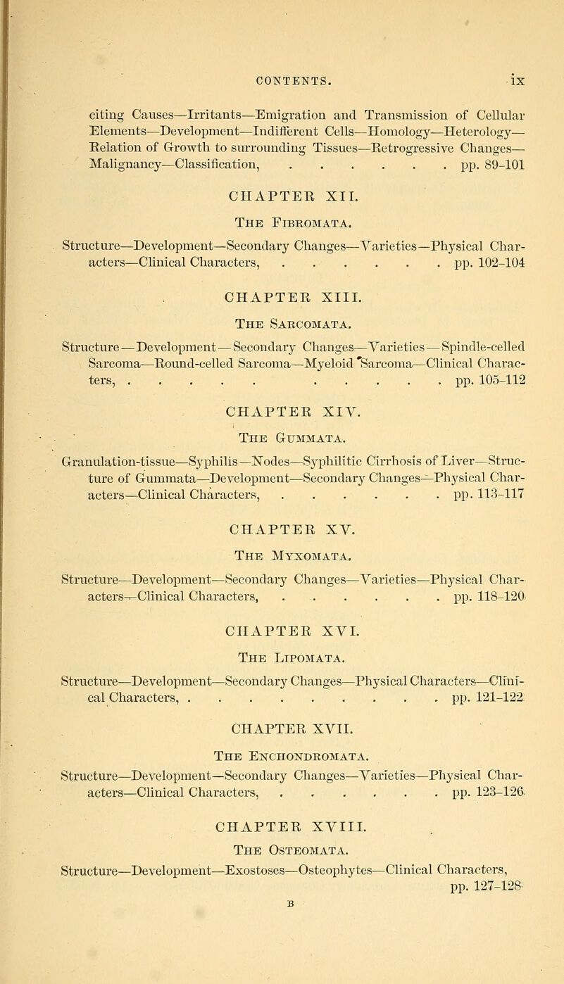 citing Causes—Irritants—Emigration and Transmission of Cellular Elements—Development—Indifferent Cells—Homology—Heterology— Eelation of Growth to surrounding Tissues—Retrogressive Changes— Malignancy—Classification, pp. 89-101 CHAPTER XII. The Fibromata. Structure—Development—Secondary Changes—Varieties—Physical Char- acters—Clinical Characters, pp. 102-104 CHAPTER XIII. The Sarcomata. Structure—Development—Secondary Changes—Yaineties — Spindle-celled Sarcoma—Round-celled Sarcoma—Myeloid 'Sarcoma—Clinical Charac- ters, pp. 105-112 CHAPTER XIV. The Gummata. Granulation-tissue—Syphilis—Nodes—Syphilitic Cirrhosis of Liver—Struc- ture of G-ummata—Development—Secondary Changes—Physical Char- acters—Clinical Characters, pp. 113-117 CHAPTER XV. The Myxomata. Structure—Development^Secondary Changes—Varieties—Physical Char- acters---Clinical Characters, pp. 118-120 CHAPTER XVL The Lipomata. Structure—Development—Secondary Changes—Physical Characters—Clini- cal Characters, pp. 121-122: CHAPTER XVII. The Ekchondromata. Structure—Development—Secondary Changes—Varieties—Physical Char- acters—Clinical Characters, ...... pp. 123-126. CHAPTER XVIIL The Osteomata. Structure—Development—Exostoses—Osteophytes—Clinical Characters, pp. 127-128.