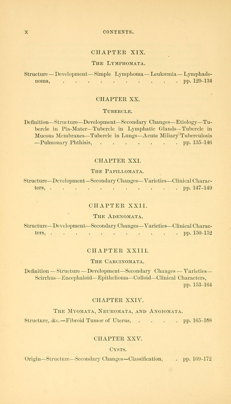 CHAPTER XIX. The Ltmphomata. Structure—Development—Simple Lymphoma—Leuksemia—Lymphade- noma, pp. 129-134 CHAPTEE XX. Tubercle. Definition—Structure—Development—Secondary Changes—Etiologj^—Tu- bercle in Pia-Mater—Tubercle in Lymphatic Glands—Tubercle in Mucous Membranes—Tubercle in Lungs—Acute Miliary Tuberculosis —Pulmonary Phthisis, pp. 135-146 CHAPTEE XXI. The Papillomata. Structure—Development—Secondary Changes—Varieties—Clinical Charac- ters, . . . . . . . . . . . pp. 147-149 CHAPTEE XXII. The Adenomata. Structure—Development—Secondary Changes—Varieties—Chnical Charac- ters, pp. 150-152 CHAPTEE XXIIL The CARCiisroMATA. Definition — Structure — Development—Secondary Changes — Varieties— Scirrhus—Encephaloid—Epithelioma^—Colloid—Clinical Characters, pp. 153-164 CHAPTEE XXIV. The Myomata, Keuromata, and Angiomata. Structure, .&c.—Eibroid Tumor of Uterus, .... pp. 165-168 CHAPTEE XXV. Cysts. Origin—Structure—Secondary Changes—Classification, . pp. 169-172