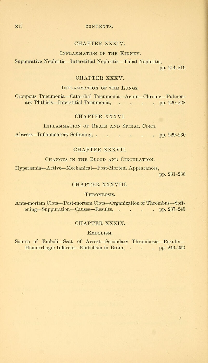 CHAPTER XXXIY. Inflammation of the Kidney. Suppurative ]^ephritis—Interstitial Kephritis—Tubal I^Tephritis, pp. 214-219 CHAPTER XXXY. iNFLAMlttATION OF THE LuNGS. Croupous Pneumonia—Catarrhal Pneumonia—Acute—Chronic—Pulmon- ary Phthisis—Interstitial Pneumonia, .... pp. 220-228 CHAPTER XXXYI. Inflammation of Brain and Spinal Cord. Abscess—Inflammatory Softening, pp. 229-230 CHAPTER XXXVII. Changes in the Blood and Circulation. Hypersemia—Active—Mechanical—Post-Mortem Appearances, pp. 231-236 CHAPTER XXXVIII. Thrombosis. Ante-mortem Clots—Post-mortem Clots—Organization of Thrombus—Soft- ening—Suppuration—Causes—Results, .... pp. 237-245 CHAPTER XXXIX. Embolism. Source of Emboli—Seat of Arrest—Secondary Thrombosis—Results— Hemorrhagic Infarcts—Embolism in Brain, . . . pp. 246-252