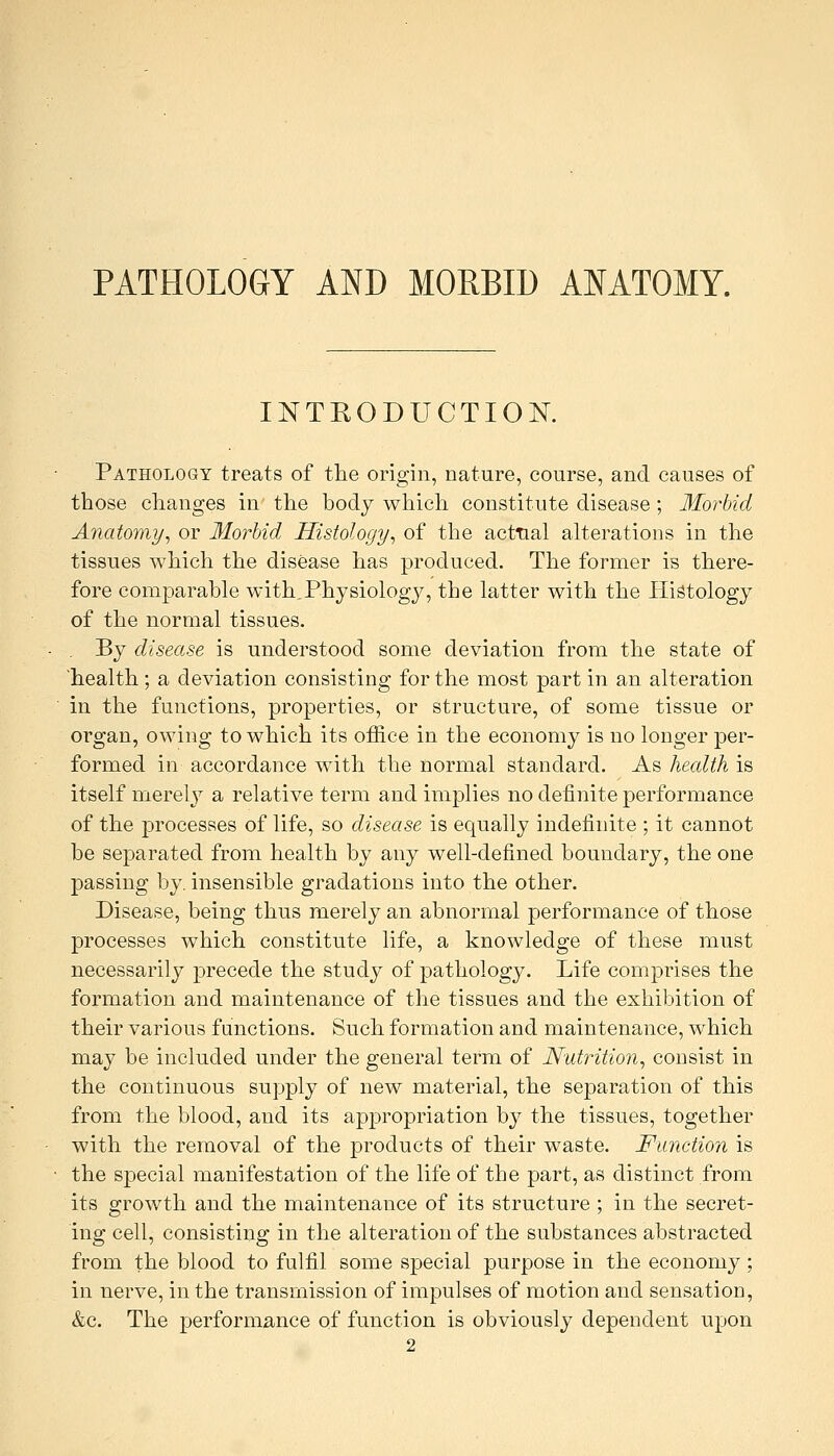 PATHOLOGY AND MORBID ANATOMY. INTRODUCTION. Pathology treats of the origin, nature, course, and causes of those changes in the body which constitute disease ; Morbid Anatomy, or 3Io?-bid Histology, of the acttial alterations in the tissues which the disease has produced. The former is there- fore comparable with.Physiology, the latter with the Histology of the normal tissues. By disease is understood some deviation from the state of health ; a deviation consisting for the most part in an alteration in the functions, properties, or structure, of some tissue or organ, owing to which its office in the economy is no longer per- formed in accordance with the normal standard. As health is itself merely a relative term and implies no definite performance of the processes of life, so disease is equally indefinite ; it cannot be separated from health by any well-defined boundary, the one ^Dassing by. insensible gradations into the other. Disease, being thus merely an abnormal performance of those processes which constitute life, a knowledge of these must necessarily precede the study of pathology. Life comprises the formation and maintenance of the tissues and the exhibition of their various functions. Such formation and maintenance, which may be included under the general term of Nutrition, consist in the continuous supply of new material, the separation of this from the blood, and its appropriation by the tissues, together with the removal of the products of their waste. Function is the special manifestation of the life of the part, as distinct from its growth and the maintenance of its structure ; in the secret- ing cell, consisting in the alteration of the substances abstracted from the blood to fulfil some special purpose in the economy; in nerve, in the transmission of impulses of motion and sensation, &c. The performance of function is obviously dependent upon