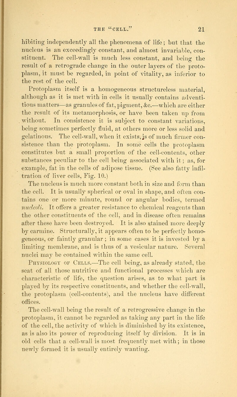 liiblting independently all the phenomena of life; but that the nucleus is an exceedingly constant, and almost invariable, con- stituent. The cell-wall is much less constant, and being the result of a retrograde change in the outer laj^ers of the proto- plasm, it must be regarded, in point of vitality, as inferior to the rest of the cell. Protoplasm itself is a homogeneous structureless material, although as it is met with in cells it usually contains adventi- tious matters—as granules of fat, pigment, &c.—which are either the result of its metamorphosis, or have been taken up from without. In consistence it is subject to constant variations, being sometimes perfectly fluid, at others more or less solid and gelatinous. The cell-wall, when it exists, is of much firmer con- sistence than the protoplasm. In some cells the protoplasm constitutes but a small proportion of the cell-contents, other substances peculiar to the cell being associated with it; as, for example, fat in the cells of adipose tissue. (See also fatty infil- tration of liver cells. Fig. 10.) The nucleus is much more constant both in size and form than the cell. It is usually spherical or oval in shape, and often con- tains one or more minute, round or angular bodies, termed nucleoli. It oflers a greater resistance to chemical reagents than the other constituents of the cell, and in disease often remains after these have been destroyed. It is also stained more deeply by carmine. Structurallj^, it appears often to be perfectly homo- geneous, or faintly granular ; in some cases it is invested by a limiting membrane, and is thus of a vesicular nature. Several nuclei may be contained within the same cell. Physiology of Cells.—The cell being, as already stated, the seat of all those nutritive and functional processes which are characteristic of life, the question arises, as to what part is played by its respective constituents, and whether the cell-wall, the protoplasm (cell-contents), and the nucleus have different offices. The cell-wall being the result of a retrogressive change in the protoplasm, it cannot be regarded as taking any part in the life of the cell, the activity of which is diminished by its existence, as is also its power of reproducing itself by division. It is in old cells that a cell-wall is most frequently met with; in those newly formed it is usually entirely wanting.