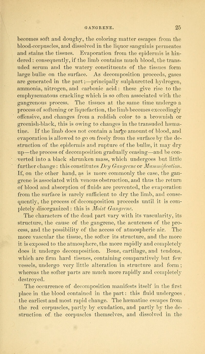 becomes soft and doughy, tlie coloring matter escapes from the blood-corpuscles, and dissolved in the liquor sanguinis permeates and stains the tissues. Evaporation from the epidermis is hin- dered : consequently, if the limb contains much blood, the trans- uded serum and the watery constituents of the tissues form large bullae on the surface. As decomposition proceeds, gases are generated in the part;—principally sulphuretted hydrogen, ammonia, nitrogen, and carbonic acid : these give rise to the emphysematous crackling which is so often associated with the gangrenous process. The tissues at the same time undergo a process of softening or liquefaction, the limb becomes exceedingly offensive, and changes from a reddish color to a brownish or greenish-black, this is owing to changes in the transuded hsema- tine. If the limb does not contain a lar^e amount of blood, and evaporation is allowed to go on freely from the surface by the de- struction of the epidermis and rupture of the bullse, it may dry up—the process of decomposition gradually ceasing—and be con- 'verted into a black shrunken mass, which undergoes but little further change: this constitutes Dry Gangrene or Mummification. If, on the other hand, as is more commonly the case, the gan- grene is associated with venous obstruction, and thus the return of blood and absorption of fluids are prevented, the evaporation from the surface is rarely sufficient to dry the limb, and conse- quently, the process of decom|)Osition proceeds until it is com- pletely disorganized : this is Moist Gangrene. The characters of the dead part vary with its vascularity, its structure, the cause of the gangrene, the acuteness of the pro- cess, and the possibility of the access of atmospheric air. The more vascular the tissue, the softer its structure, and the more it is exposed to the atmosphere, the more rapidly and completely does it undergo decomposition. Bone, cartilage, and tendons, which are firm hard tissues, containing comparatively but few vessels, undergo very little alteration in structure and form; whereas the softer parts are much more rapidly and completely destroyed. The occurrence of decomposition manifests itself in the first place in the blood contained in the part: this fluid undergoes the earliest and most rapid change. The hsematine escapes from the red corpuscles, partly by exudation, and partly by the de- struction of the corpuscles themselves, and dissolved in the